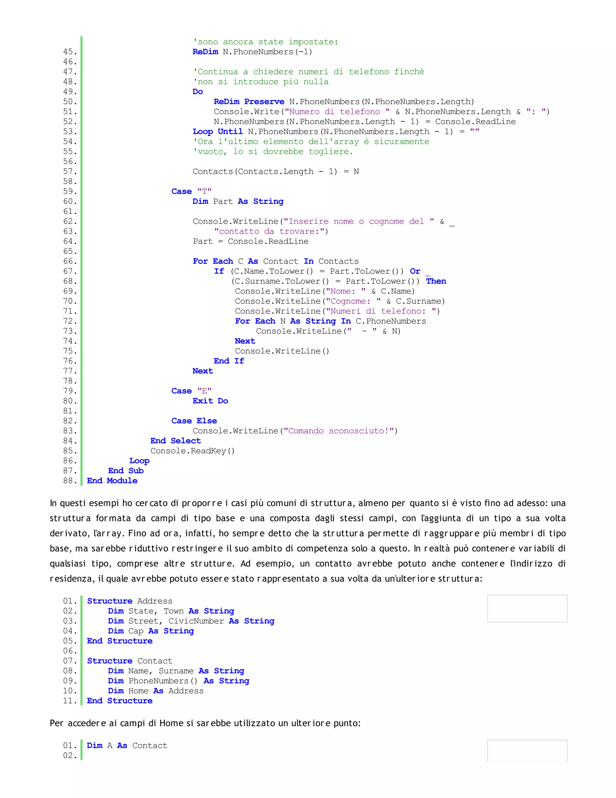 'sono ancora state impostate:
   45.                      ReDim N.PhoneNumbers(-1)
   46.
   47.                      'Continua a chiedere numeri di telefono finché
   48.                      'non si introduce più nulla
   49.                      Do
   50.                           ReDim Preserve N.PhoneNumbers(N.PhoneNumbers.Length)
   51.                           Console.Write("Numero di telefono " & N.PhoneNumbers.Length & ": ")
   52.                           N.PhoneNumbers(N.PhoneNumbers.Length - 1) = Console.ReadLine
   53.                      Loop Until N.PhoneNumbers(N.PhoneNumbers.Length - 1) = ""
   54.                      'Ora l'ultimo elemento dell'array è sicuramente
   55.                      'vuoto, lo si dovrebbe togliere.
   56.
   57.                      Contacts(Contacts.Length - 1) = N
   58.
   59.                  Case "T"
   60.                      Dim Part As String
   61.
   62.                      Console.WriteLine("Inserire nome o cognome del " & _
   63.                           "contatto da trovare:")
   64.                      Part = Console.ReadLine
   65.
   66.                      For Each C As Contact In Contacts
   67.                           If (C.Name.ToLower() = Part.ToLower()) Or _
   68.                              (C.Surname.ToLower() = Part.ToLower()) Then
   69.                               Console.WriteLine("Nome: " & C.Name)
   70.                               Console.WriteLine("Cognome: " & C.Surname)
   71.                               Console.WriteLine("Numeri di telefono: ")
   72.                               For Each N As String In C.PhoneNumbers
   73.                                    Console.WriteLine(" - " & N)
   74.                               Next
   75.                               Console.WriteLine()
   76.                           End If
   77.                      Next
   78.
   79.                  Case "E"
   80.                      Exit Do
   81.
   82.                  Case Else
   83.                      Console.WriteLine("Comando sconosciuto!")
   84.              End Select
   85.              Console.ReadKey()
   86.         Loop
   87.     End Sub
   88. End Module

In questi esempi ho cer cato di pr opor r e i casi più comuni di str uttur a, almeno per quanto si è visto fino ad adesso: una
str uttur a for mata da campi di tipo base e una composta dagli stessi campi, con l'aggiunta di un tipo a sua volta
der ivato, l'ar r ay. Fino ad or a, infatti, ho sempr e detto che la str uttur a per mette di r aggr uppar e più membr i di tipo
base, ma sar ebbe r iduttivo r estr inger e il suo ambito di competenza solo a questo. In r ealtà può contener e var iabili di
qualsiasi tipo, compr ese altr e str uttur e. Ad esempio, un contatto avr ebbe potuto anche contener e l'indir izzo di
r esidenza, il quale avr ebbe potuto esser e stato r appr esentato a sua volta da un'ulter ior e str uttur a:

   01.   Structure Address
   02.       Dim State, Town As String
   03.       Dim Street, CivicNumber As String
   04.       Dim Cap As String
   05.   End Structure
   06.
   07.   Structure Contact
   08.       Dim Name, Surname As String
   09.       Dim PhoneNumbers() As String
   10.       Dim Home As Address
   11.   End Structure

Per acceder e ai campi di Home si sar ebbe utilizzato un ulter ior e punto:

   01. Dim A As Contact
   02.
   03.
 
