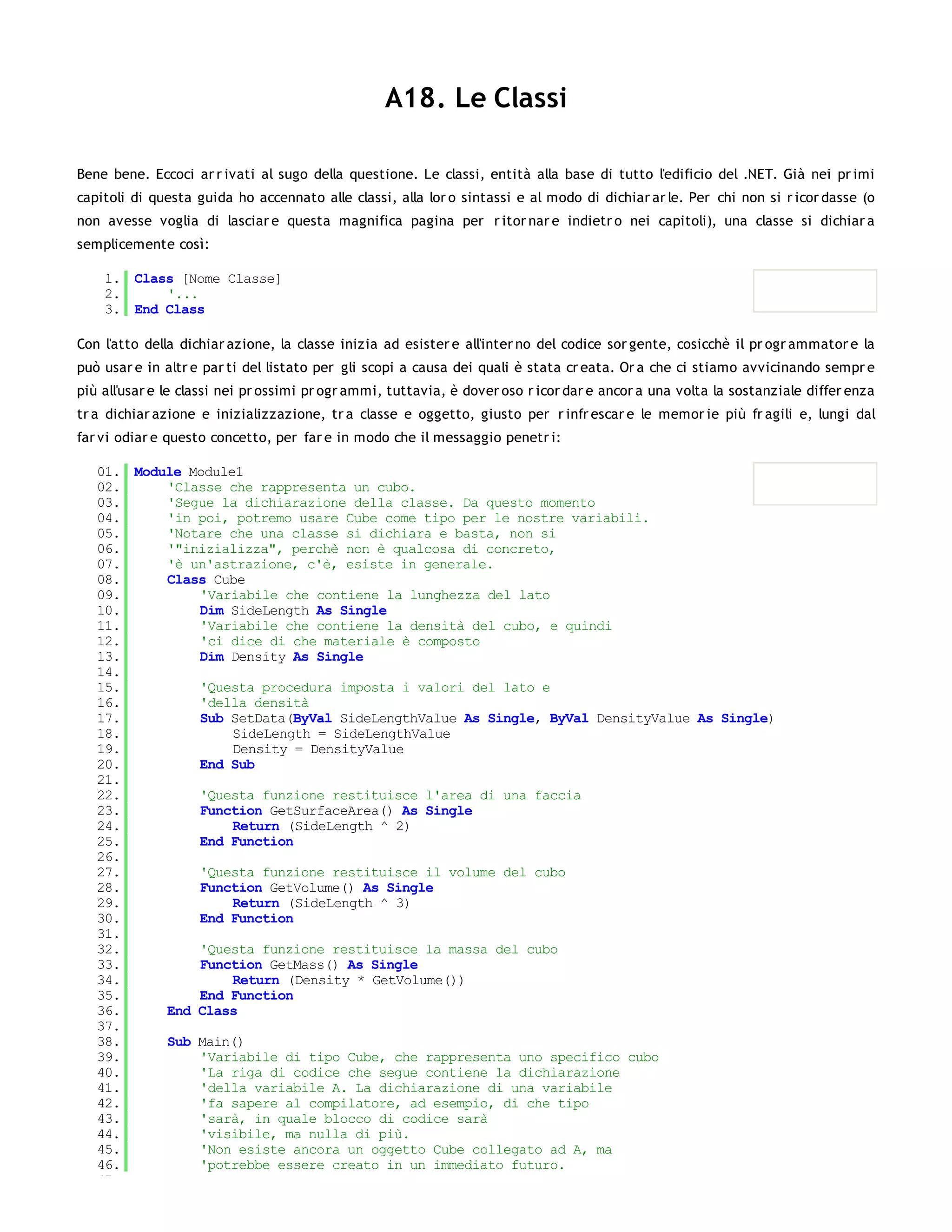 A18. Le Classi

Bene bene. Eccoci ar r ivati al sugo della questione. Le classi, entità alla base di tutto l'edificio del .NET. Già nei pr imi
capitoli di questa guida ho accennato alle classi, alla lor o sintassi e al modo di dichiar ar le. Per chi non si r icor dasse (o
non avesse voglia di lasciar e questa magnifica pagina per r itor nar e indietr o nei capitoli), una classe si dichiar a
semplicemente così:

    1. Class [Nome Classe]
    2.     '...
    3. End Class

Con l'atto della dichiar azione, la classe inizia ad esister e all'inter no del codice sor gente, cosicchè il pr ogr ammator e la
può usar e in altr e par ti del listato per gli scopi a causa dei quali è stata cr eata. Or a che ci stiamo avvicinando sempr e
più all'usar e le classi nei pr ossimi pr ogr ammi, tuttavia, è dover oso r icor dar e ancor a una volta la sostanziale differ enza
tr a dichiar azione e inizializzazione, tr a classe e oggetto, giusto per r infr escar e le memor ie più fr agili e, lungi dal
far vi odiar e questo concetto, per far e in modo che il messaggio penetr i:

   01. Module Module1
   02.     'Classe che rappresenta un cubo.
   03.     'Segue la dichiarazione della classe. Da questo momento
   04.     'in poi, potremo usare Cube come tipo per le nostre variabili.
   05.     'Notare che una classe si dichiara e basta, non si
   06.     '"inizializza", perchè non è qualcosa di concreto,
   07.     'è un'astrazione, c'è, esiste in generale.
   08.     Class Cube
   09.         'Variabile che contiene la lunghezza del lato
   10.         Dim SideLength As Single
   11.         'Variabile che contiene la densità del cubo, e quindi
   12.         'ci dice di che materiale è composto
   13.         Dim Density As Single
   14.
   15.         'Questa procedura imposta i valori del lato e
   16.         'della densità
   17.         Sub SetData(ByVal SideLengthValue As Single, ByVal DensityValue As Single)
   18.              SideLength = SideLengthValue
   19.              Density = DensityValue
   20.         End Sub
   21.
   22.         'Questa funzione restituisce l'area di una faccia
   23.         Function GetSurfaceArea() As Single
   24.              Return (SideLength ^ 2)
   25.         End Function
   26.
   27.         'Questa funzione restituisce il volume del cubo
   28.         Function GetVolume() As Single
   29.              Return (SideLength ^ 3)
   30.         End Function
   31.
   32.         'Questa funzione restituisce la massa del cubo
   33.         Function GetMass() As Single
   34.              Return (Density * GetVolume())
   35.         End Function
   36.     End Class
   37.
   38.     Sub Main()
   39.         'Variabile di tipo Cube, che rappresenta uno specifico cubo
   40.         'La riga di codice che segue contiene la dichiarazione
   41.         'della variabile A. La dichiarazione di una variabile
   42.         'fa sapere al compilatore, ad esempio, di che tipo
   43.         'sarà, in quale blocco di codice sarà
   44.         'visibile, ma nulla di più.
   45.         'Non esiste ancora un oggetto Cube collegato ad A, ma
   46.         'potrebbe essere creato in un immediato futuro.
   47.
 