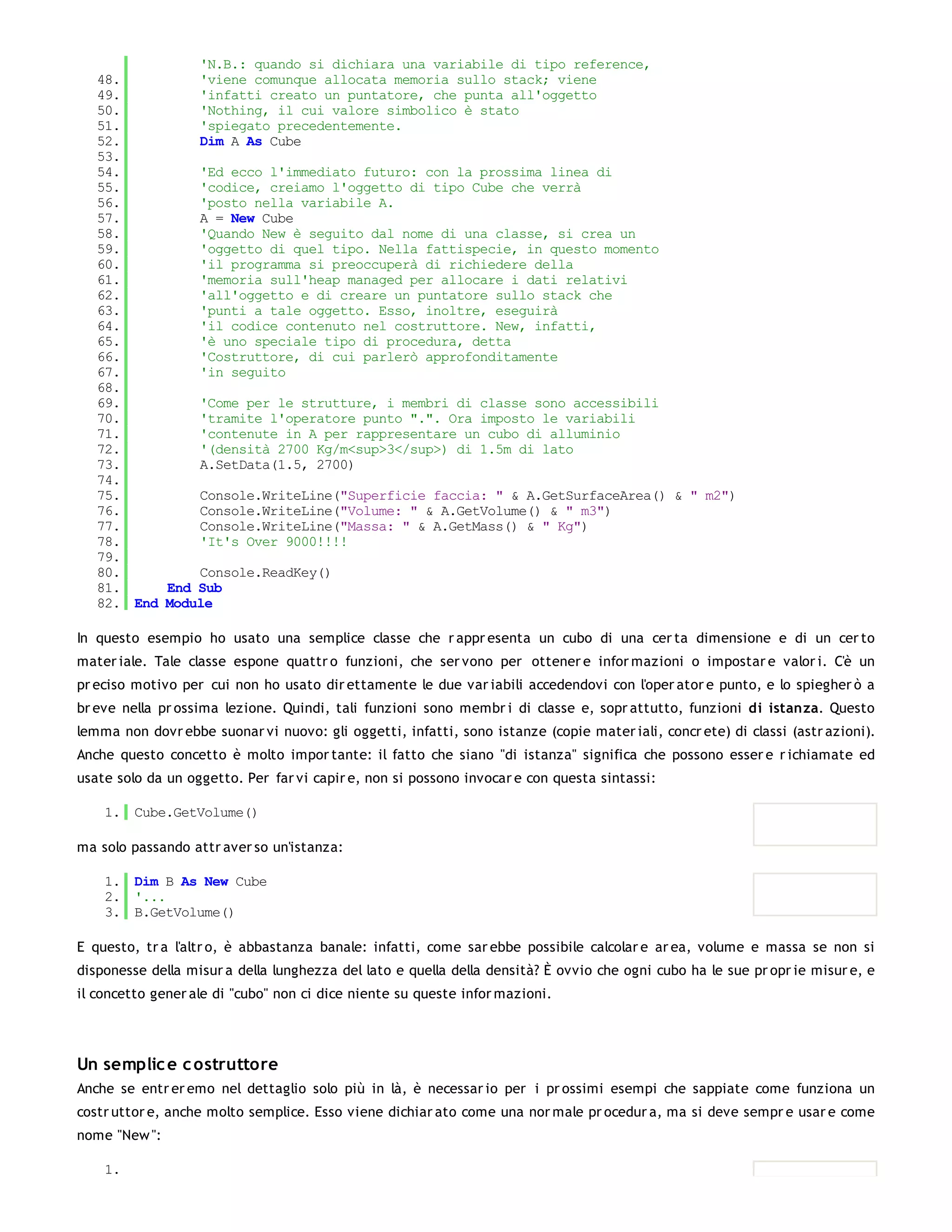 'N.B.: quando si dichiara una variabile di tipo reference,
   48.         'viene comunque allocata memoria sullo stack; viene
   49.         'infatti creato un puntatore, che punta all'oggetto
   50.         'Nothing, il cui valore simbolico è stato
   51.         'spiegato precedentemente.
   52.         Dim A As Cube
   53.
   54.         'Ed ecco l'immediato futuro: con la prossima linea di
   55.         'codice, creiamo l'oggetto di tipo Cube che verrà
   56.         'posto nella variabile A.
   57.         A = New Cube
   58.         'Quando New è seguito dal nome di una classe, si crea un
   59.         'oggetto di quel tipo. Nella fattispecie, in questo momento
   60.         'il programma si preoccuperà di richiedere della
   61.         'memoria sull'heap managed per allocare i dati relativi
   62.         'all'oggetto e di creare un puntatore sullo stack che
   63.         'punti a tale oggetto. Esso, inoltre, eseguirà
   64.         'il codice contenuto nel costruttore. New, infatti,
   65.         'è uno speciale tipo di procedura, detta
   66.         'Costruttore, di cui parlerò approfonditamente
   67.         'in seguito
   68.
   69.         'Come per le strutture, i membri di classe sono accessibili
   70.         'tramite l'operatore punto ".". Ora imposto le variabili
   71.         'contenute in A per rappresentare un cubo di alluminio
   72.         '(densità 2700 Kg/m<sup>3</sup>) di 1.5m di lato
   73.         A.SetData(1.5, 2700)
   74.
   75.         Console.WriteLine("Superficie faccia: " & A.GetSurfaceArea() & " m2")
   76.         Console.WriteLine("Volume: " & A.GetVolume() & " m3")
   77.         Console.WriteLine("Massa: " & A.GetMass() & " Kg")
   78.         'It's Over 9000!!!!
   79.
   80.         Console.ReadKey()
   81.     End Sub
   82. End Module

In questo esempio ho usato una semplice classe che r appr esenta un cubo di una cer ta dimensione e di un cer to
mater iale. Tale classe espone quattr o funzioni, che ser vono per ottener e infor mazioni o impostar e valor i. C'è un
pr eciso motivo per cui non ho usato dir ettamente le due var iabili accedendovi con l'oper ator e punto, e lo spiegher ò a
br eve nella pr ossima lezione. Quindi, tali funzioni sono membr i di classe e, sopr attutto, funzioni di istanza. Questo
lemma non dovr ebbe suonar vi nuovo: gli oggetti, infatti, sono istanze (copie mater iali, concr ete) di classi (astr azioni).
Anche questo concetto è molto impor tante: il fatto che siano "di istanza" significa che possono esser e r ichiamate ed
usate solo da un oggetto. Per far vi capir e, non si possono invocar e con questa sintassi:

    1. Cube.GetVolume()

ma solo passando attr aver so un'istanza:

    1. Dim B As New Cube
    2. '...
    3. B.GetVolume()

E questo, tr a l'altr o, è abbastanza banale: infatti, come sar ebbe possibile calcolar e ar ea, volume e massa se non si
disponesse della misur a della lunghezza del lato e quella della densità? È ovvio che ogni cubo ha le sue pr opr ie misur e, e
il concetto gener ale di "cubo" non ci dice niente su queste infor mazioni.




Un semplic e c ostruttore
Anche se entr er emo nel dettaglio solo più in là, è necessar io per i pr ossimi esempi che sappiate come funziona un
costr uttor e, anche molto semplice. Esso viene dichiar ato come una nor male pr ocedur a, ma si deve sempr e usar e come
nome "New ":

    1.
 