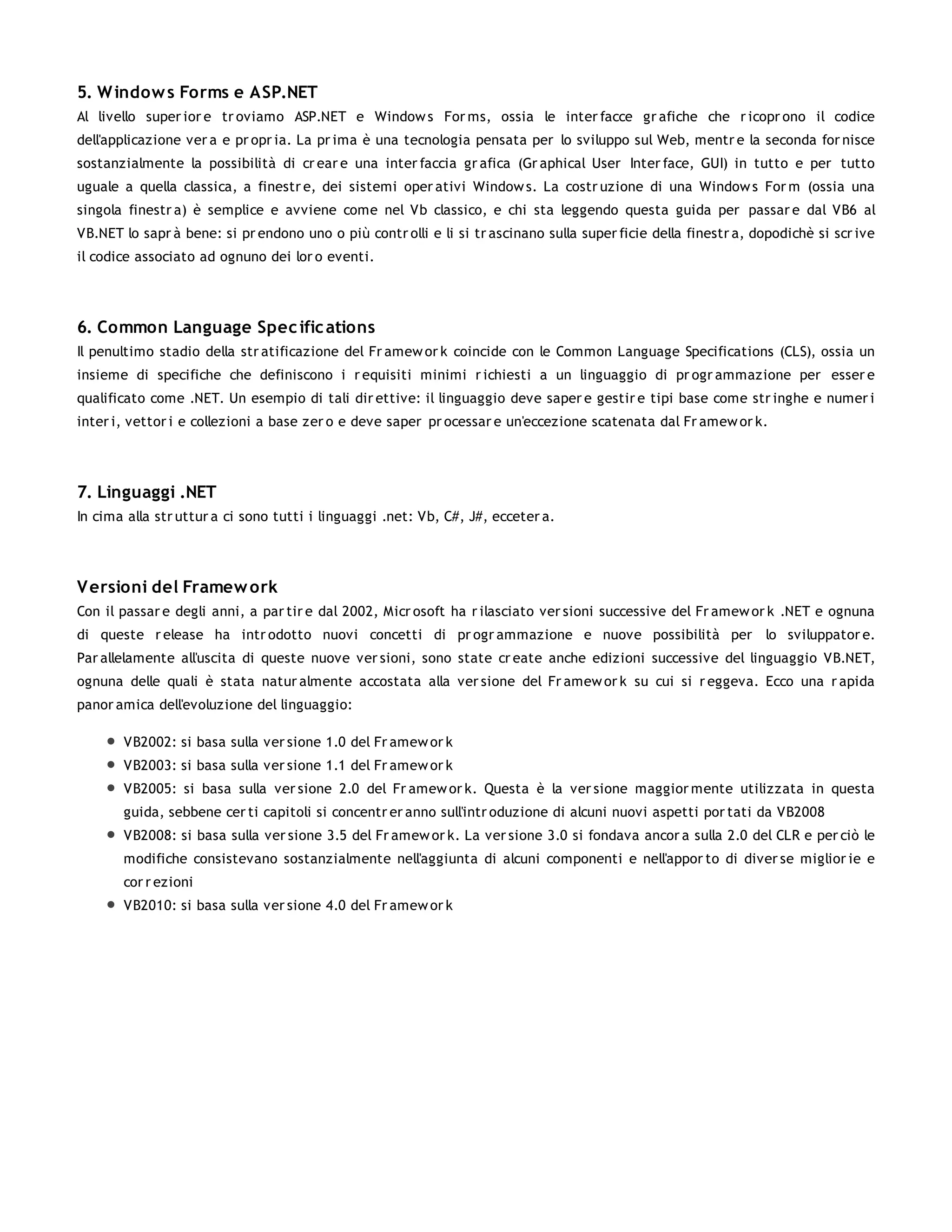 5. W indow s Forms e ASP.NET
Al livello super ior e tr oviamo ASP.NET e Window s For ms, ossia le inter facce gr afiche che r icopr ono il codice
dell'applicazione ver a e pr opr ia. La pr ima è una tecnologia pensata per lo sviluppo sul Web, mentr e la seconda for nisce
sostanzialmente la possibilità di cr ear e una inter faccia gr afica (Gr aphical User Inter face, GUI) in tutto e per tutto
uguale a quella classica, a finestr e, dei sistemi oper ativi Window s. La costr uzione di una Window s For m (ossia una
singola finestr a) è semplice e avviene come nel Vb classico, e chi sta leggendo questa guida per passar e dal VB6 al
VB.NET lo sapr à bene: si pr endono uno o più contr olli e li si tr ascinano sulla super ficie della finestr a, dopodichè si scr ive
il codice associato ad ognuno dei lor o eventi.




6. Common Language Spec ific ations
Il penultimo stadio della str atificazione del Fr amew or k coincide con le Common Language Specifications (CLS), ossia un
insieme di specifiche che definiscono i r equisiti minimi r ichiesti a un linguaggio di pr ogr ammazione per esser e
qualificato come .NET. Un esempio di tali dir ettive: il linguaggio deve saper e gestir e tipi base come str inghe e numer i
inter i, vettor i e collezioni a base zer o e deve saper pr ocessar e un'eccezione scatenata dal Fr amew or k.




7. Linguaggi .NET
In cima alla str uttur a ci sono tutti i linguaggi .net: Vb, C#, J#, ecceter a.




V ersioni del Framew ork
Con il passar e degli anni, a par tir e dal 2002, Micr osoft ha r ilasciato ver sioni successive del Fr amew or k .NET e ognuna
di queste r elease ha intr odotto nuovi concetti di pr ogr ammazione e nuove possibilità per lo sviluppator e.
Par allelamente all'uscita di queste nuove ver sioni, sono state cr eate anche edizioni successive del linguaggio VB.NET,
ognuna delle quali è stata natur almente accostata alla ver sione del Fr amew or k su cui si r eggeva. Ecco una r apida
panor amica dell'evoluzione del linguaggio:

       VB2002: si basa sulla ver sione 1.0 del Fr amew or k
       VB2003: si basa sulla ver sione 1.1 del Fr amew or k
       VB2005: si basa sulla ver sione 2.0 del Fr amew or k. Questa è la ver sione maggior mente utilizzata in questa
       guida, sebbene cer ti capitoli si concentr er anno sull'intr oduzione di alcuni nuovi aspetti por tati da VB2008
       VB2008: si basa sulla ver sione 3.5 del Fr amew or k. La ver sione 3.0 si fondava ancor a sulla 2.0 del CLR e per ciò le
       modifiche consistevano sostanzialmente nell'aggiunta di alcuni componenti e nell'appor to di diver se miglior ie e
       cor r ezioni
       VB2010: si basa sulla ver sione 4.0 del Fr amew or k
 