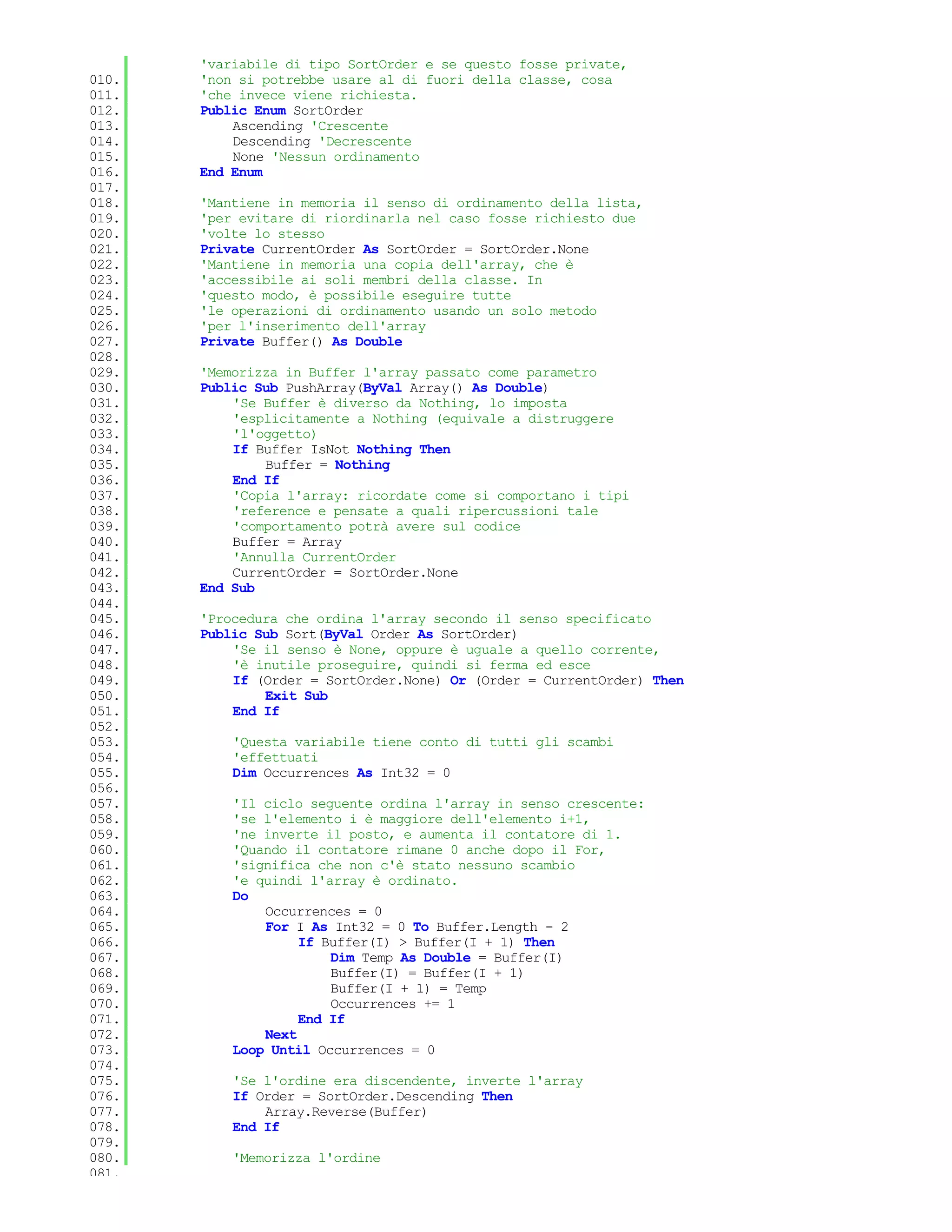 'variabile di tipo SortOrder e se questo fosse private,
010.   'non si potrebbe usare al di fuori della classe, cosa
011.   'che invece viene richiesta.
012.   Public Enum SortOrder
013.       Ascending 'Crescente
014.       Descending 'Decrescente
015.       None 'Nessun ordinamento
016.   End Enum
017.
018.   'Mantiene in memoria il senso di ordinamento della lista,
019.   'per evitare di riordinarla nel caso fosse richiesto due
020.   'volte lo stesso
021.   Private CurrentOrder As SortOrder = SortOrder.None
022.   'Mantiene in memoria una copia dell'array, che è
023.   'accessibile ai soli membri della classe. In
024.   'questo modo, è possibile eseguire tutte
025.   'le operazioni di ordinamento usando un solo metodo
026.   'per l'inserimento dell'array
027.   Private Buffer() As Double
028.
029.   'Memorizza in Buffer l'array passato come parametro
030.   Public Sub PushArray(ByVal Array() As Double)
031.       'Se Buffer è diverso da Nothing, lo imposta
032.       'esplicitamente a Nothing (equivale a distruggere
033.       'l'oggetto)
034.       If Buffer IsNot Nothing Then
035.           Buffer = Nothing
036.       End If
037.       'Copia l'array: ricordate come si comportano i tipi
038.       'reference e pensate a quali ripercussioni tale
039.       'comportamento potrà avere sul codice
040.       Buffer = Array
041.       'Annulla CurrentOrder
042.       CurrentOrder = SortOrder.None
043.   End Sub
044.
045.   'Procedura che ordina l'array secondo il senso specificato
046.   Public Sub Sort(ByVal Order As SortOrder)
047.       'Se il senso è None, oppure è uguale a quello corrente,
048.       'è inutile proseguire, quindi si ferma ed esce
049.       If (Order = SortOrder.None) Or (Order = CurrentOrder) Then
050.           Exit Sub
051.       End If
052.
053.       'Questa variabile tiene conto di tutti gli scambi
054.       'effettuati
055.       Dim Occurrences As Int32 = 0
056.
057.       'Il ciclo seguente ordina l'array in senso crescente:
058.       'se l'elemento i è maggiore dell'elemento i+1,
059.       'ne inverte il posto, e aumenta il contatore di 1.
060.       'Quando il contatore rimane 0 anche dopo il For,
061.       'significa che non c'è stato nessuno scambio
062.       'e quindi l'array è ordinato.
063.       Do
064.           Occurrences = 0
065.           For I As Int32 = 0 To Buffer.Length - 2
066.                If Buffer(I) > Buffer(I + 1) Then
067.                    Dim Temp As Double = Buffer(I)
068.                    Buffer(I) = Buffer(I + 1)
069.                    Buffer(I + 1) = Temp
070.                    Occurrences += 1
071.                End If
072.           Next
073.       Loop Until Occurrences = 0
074.
075.       'Se l'ordine era discendente, inverte l'array
076.       If Order = SortOrder.Descending Then
077.           Array.Reverse(Buffer)
078.       End If
079.
080.       'Memorizza l'ordine
081.
 