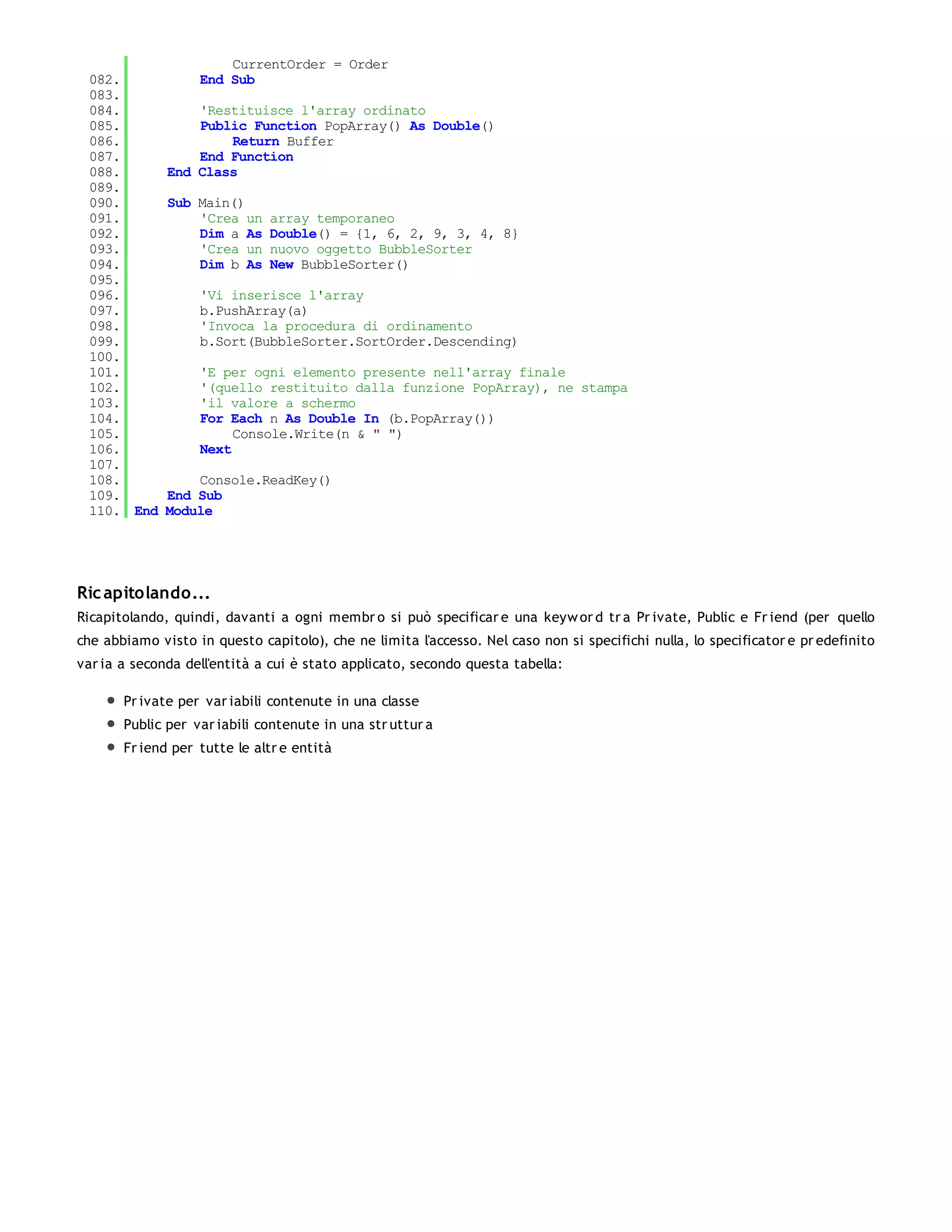 CurrentOrder = Order
 082.              End Sub
 083.
 084.             'Restituisce l'array ordinato
 085.             Public Function PopArray() As Double()
 086.                 Return Buffer
 087.             End Function
 088.         End Class
 089.
 090.         Sub Main()
 091.             'Crea un    array temporaneo
 092.             Dim a As    Double() = {1, 6, 2, 9, 3, 4, 8}
 093.             'Crea un    nuovo oggetto BubbleSorter
 094.             Dim b As    New BubbleSorter()
 095.
 096.              'Vi inserisce l'array
 097.              b.PushArray(a)
 098.              'Invoca la procedura di ordinamento
 099.              b.Sort(BubbleSorter.SortOrder.Descending)
 100.
 101.              'E per ogni elemento presente nell'array finale
 102.              '(quello restituito dalla funzione PopArray), ne stampa
 103.              'il valore a schermo
 104.              For Each n As Double In (b.PopArray())
 105.                   Console.Write(n & " ")
 106.              Next
 107.
 108.             Console.ReadKey()
 109.         End Sub
 110. End     Module




Ric apitolando...
Ricapitolando, quindi, davanti a ogni membr o si può specificar e una keyw or d tr a Pr ivate, Public e Fr iend (per quello
che abbiamo visto in questo capitolo), che ne limita l'accesso. Nel caso non si specifichi nulla, lo specificator e pr edefinito
var ia a seconda dell'entità a cui è stato applicato, secondo questa tabella:

       Pr ivate per var iabili contenute in una classe
       Public per var iabili contenute in una str uttur a
       Fr iend per tutte le altr e entità
 