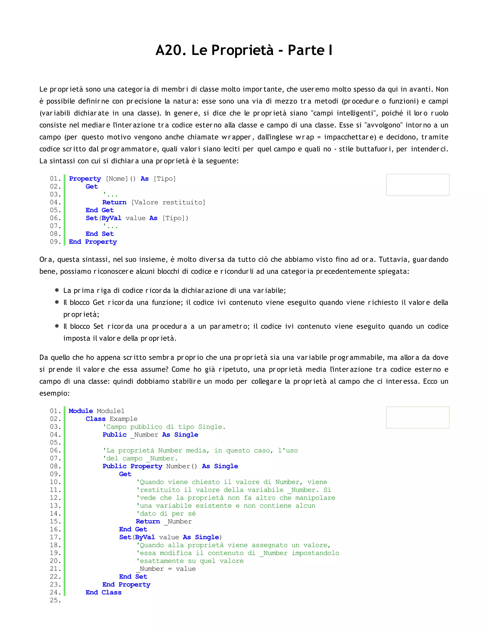 A20. Le Proprietà - Parte I

Le pr opr ietà sono una categor ia di membr i di classe molto impor tante, che user emo molto spesso da qui in avanti. Non
è possibile definir ne con pr ecisione la natur a: esse sono una via di mezzo tr a metodi (pr ocedur e o funzioni) e campi
(var iabili dichiar ate in una classe). In gener e, si dice che le pr opr ietà siano "campi intelligenti", poiché il lor o r uolo
consiste nel mediar e l'inter azione tr a codice ester no alla classe e campo di una classe. Esse si "avvolgono" intor no a un
campo (per questo motivo vengono anche chiamate w r apper , dall'inglese w r ap = impacchettar e) e decidono, tr amite
codice scr itto dal pr ogr ammator e, quali valor i siano leciti per quel campo e quali no - stile buttafuor i, per intender ci.
La sintassi con cui si dichiar a una pr opr ietà è la seguente:

   01. Property [Nome]() As [Tipo]
   02.     Get
   03.         '...
   04.         Return [Valore restituito]
   05.     End Get
   06.     Set(ByVal value As [Tipo])
   07.         '...
   08.     End Set
   09. End Property

Or a, questa sintassi, nel suo insieme, è molto diver sa da tutto ciò che abbiamo visto fino ad or a. Tuttavia, guar dando
bene, possiamo r iconoscer e alcuni blocchi di codice e r icondur li ad una categor ia pr ecedentemente spiegata:

       La pr ima r iga di codice r icor da la dichiar azione di una var iabile;
       Il blocco Get r icor da una funzione; il codice ivi contenuto viene eseguito quando viene r ichiesto il valor e della
       pr opr ietà;
       Il blocco Set r icor da una pr ocedur a a un par ametr o; il codice ivi contenuto viene eseguito quando un codice
       imposta il valor e della pr opr ietà.

Da quello che ho appena scr itto sembr a pr opr io che una pr opr ietà sia una var iabile pr ogr ammabile, ma allor a da dove
si pr ende il valor e che essa assume? Come ho già r ipetuto, una pr opr ietà media l'inter azione tr a codice ester no e
campo di una classe: quindi dobbiamo stabilir e un modo per collegar e la pr opr ietà al campo che ci inter essa. Ecco un
esempio:

   01. Module Module1
   02.     Class Example
   03.         'Campo pubblico di tipo Single.
   04.         Public _Number As Single
   05.
   06.         'La proprietà Number media, in questo caso, l'uso
   07.         'del campo _Number.
   08.         Public Property Number() As Single
   09.              Get
   10.                  'Quando viene chiesto il valore di Number, viene
   11.                  'restituito il valore della variabile _Number. Si
   12.                  'vede che la proprietà non fa altro che manipolare
   13.                  'una variabile esistente e non contiene alcun
   14.                  'dato di per sé
   15.                  Return _Number
   16.              End Get
   17.              Set(ByVal value As Single)
   18.                  'Quando alla proprietà viene assegnato un valore,
   19.                  'essa modifica il contenuto di _Number impostandolo
   20.                  'esattamente su quel valore
   21.                  _Number = value
   22.              End Set
   23.         End Property
   24.     End Class
   25.
 