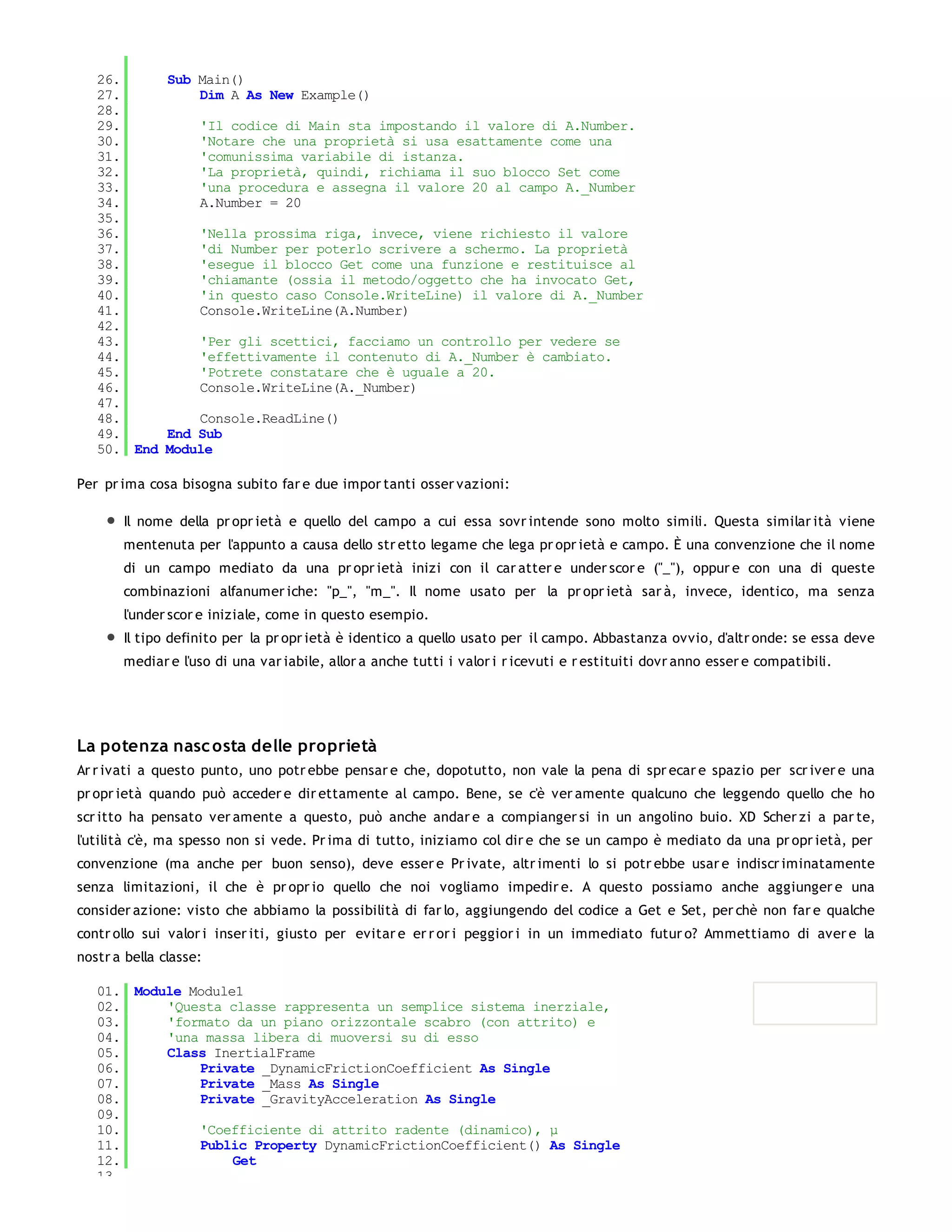 26.     Sub Main()
   27.         Dim A As New Example()
   28.
   29.         'Il codice di Main sta impostando il valore di A.Number.
   30.         'Notare che una proprietà si usa esattamente come una
   31.         'comunissima variabile di istanza.
   32.         'La proprietà, quindi, richiama il suo blocco Set come
   33.         'una procedura e assegna il valore 20 al campo A._Number
   34.         A.Number = 20
   35.
   36.         'Nella prossima riga, invece, viene richiesto il valore
   37.         'di Number per poterlo scrivere a schermo. La proprietà
   38.         'esegue il blocco Get come una funzione e restituisce al
   39.         'chiamante (ossia il metodo/oggetto che ha invocato Get,
   40.         'in questo caso Console.WriteLine) il valore di A._Number
   41.         Console.WriteLine(A.Number)
   42.
   43.         'Per gli scettici, facciamo un controllo per vedere se
   44.         'effettivamente il contenuto di A._Number è cambiato.
   45.         'Potrete constatare che è uguale a 20.
   46.         Console.WriteLine(A._Number)
   47.
   48.         Console.ReadLine()
   49.     End Sub
   50. End Module

Per pr ima cosa bisogna subito far e due impor tanti osser vazioni:

       Il nome della pr opr ietà e quello del campo a cui essa sovr intende sono molto simili. Questa similar ità viene
       mentenuta per l'appunto a causa dello str etto legame che lega pr opr ietà e campo. È una convenzione che il nome
       di un campo mediato da una pr opr ietà inizi con il car atter e under scor e ("_"), oppur e con una di queste
       combinazioni alfanumer iche: "p_", "m_". Il nome usato per la pr opr ietà sar à, invece, identico, ma senza
       l'under scor e iniziale, come in questo esempio.
       Il tipo definito per la pr opr ietà è identico a quello usato per il campo. Abbastanza ovvio, d'altr onde: se essa deve
       mediar e l'uso di una var iabile, allor a anche tutti i valor i r icevuti e r estituiti dovr anno esser e compatibili.




La potenza nasc osta delle proprietà
Ar r ivati a questo punto, uno potr ebbe pensar e che, dopotutto, non vale la pena di spr ecar e spazio per scr iver e una
pr opr ietà quando può acceder e dir ettamente al campo. Bene, se c'è ver amente qualcuno che leggendo quello che ho
scr itto ha pensato ver amente a questo, può anche andar e a compianger si in un angolino buio. XD Scher zi a par te,
l'utilità c'è, ma spesso non si vede. Pr ima di tutto, iniziamo col dir e che se un campo è mediato da una pr opr ietà, per
convenzione (ma anche per buon senso), deve esser e Pr ivate, altr imenti lo si potr ebbe usar e indiscr iminatamente
senza limitazioni, il che è pr opr io quello che noi vogliamo impedir e. A questo possiamo anche aggiunger e una
consider azione: visto che abbiamo la possibilità di far lo, aggiungendo del codice a Get e Set, per chè non far e qualche
contr ollo sui valor i inser iti, giusto per evitar e er r or i peggior i in un immediato futur o? Ammettiamo di aver e la
nostr a bella classe:

   01. Module Module1
   02.     'Questa classe rappresenta un semplice sistema inerziale,
   03.     'formato da un piano orizzontale scabro (con attrito) e
   04.     'una massa libera di muoversi su di esso
   05.     Class InertialFrame
   06.         Private _DynamicFrictionCoefficient As Single
   07.         Private _Mass As Single
   08.         Private _GravityAcceleration As Single
   09.
   10.         'Coefficiente di attrito radente (dinamico), μ
   11.         Public Property DynamicFrictionCoefficient() As Single
   12.              Get
   13.
 