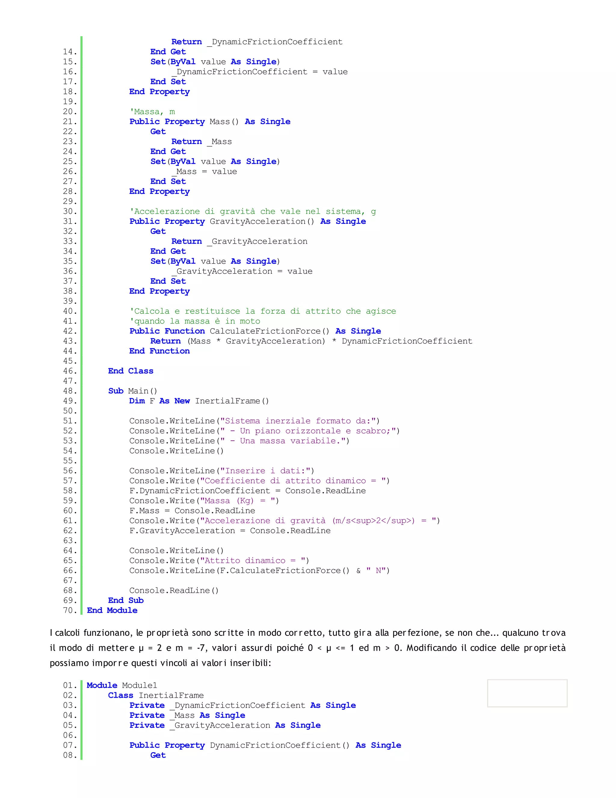 Return _DynamicFrictionCoefficient
   14.                  End Get
   15.                  Set(ByVal value As Single)
   16.                      _DynamicFrictionCoefficient = value
   17.                  End Set
   18.              End Property
   19.
   20.              'Massa, m
   21.              Public Property Mass() As Single
   22.                  Get
   23.                      Return _Mass
   24.                  End Get
   25.                  Set(ByVal value As Single)
   26.                      _Mass = value
   27.                  End Set
   28.              End Property
   29.
   30.              'Accelerazione di gravità che vale nel sistema, g
   31.              Public Property GravityAcceleration() As Single
   32.                  Get
   33.                      Return _GravityAcceleration
   34.                  End Get
   35.                  Set(ByVal value As Single)
   36.                      _GravityAcceleration = value
   37.                  End Set
   38.              End Property
   39.
   40.              'Calcola e restituisce la forza di attrito che agisce
   41.              'quando la massa è in moto
   42.              Public Function CalculateFrictionForce() As Single
   43.                  Return (Mass * GravityAcceleration) * DynamicFrictionCoefficient
   44.              End Function
   45.
   46.        End Class
   47.
   48.        Sub Main()
   49.            Dim F As New InertialFrame()
   50.
   51.              Console.WriteLine("Sistema inerziale formato da:")
   52.              Console.WriteLine(" - Un piano orizzontale e scabro;")
   53.              Console.WriteLine(" - Una massa variabile.")
   54.              Console.WriteLine()
   55.
   56.              Console.WriteLine("Inserire i dati:")
   57.              Console.Write("Coefficiente di attrito dinamico = ")
   58.              F.DynamicFrictionCoefficient = Console.ReadLine
   59.              Console.Write("Massa (Kg) = ")
   60.              F.Mass = Console.ReadLine
   61.              Console.Write("Accelerazione di gravità (m/s<sup>2</sup>) = ")
   62.              F.GravityAcceleration = Console.ReadLine
   63.
   64.              Console.WriteLine()
   65.              Console.Write("Attrito dinamico = ")
   66.              Console.WriteLine(F.CalculateFrictionForce() & " N")
   67.
   68.            Console.ReadLine()
   69.        End Sub
   70. End    Module

I calcoli funzionano, le pr opr ietà sono scr itte in modo cor r etto, tutto gir a alla per fezione, se non che... qualcuno tr ova
il modo di metter e μ = 2 e m = -7, valor i assur di poiché 0 < μ <= 1 ed m > 0. Modificando il codice delle pr opr ietà
possiamo impor r e questi vincoli ai valor i inser ibili:

   01. Module Module1
   02.     Class InertialFrame
   03.         Private _DynamicFrictionCoefficient As Single
   04.         Private _Mass As Single
   05.         Private _GravityAcceleration As Single
   06.
   07.         Public Property DynamicFrictionCoefficient() As Single
   08.              Get
   09.
 