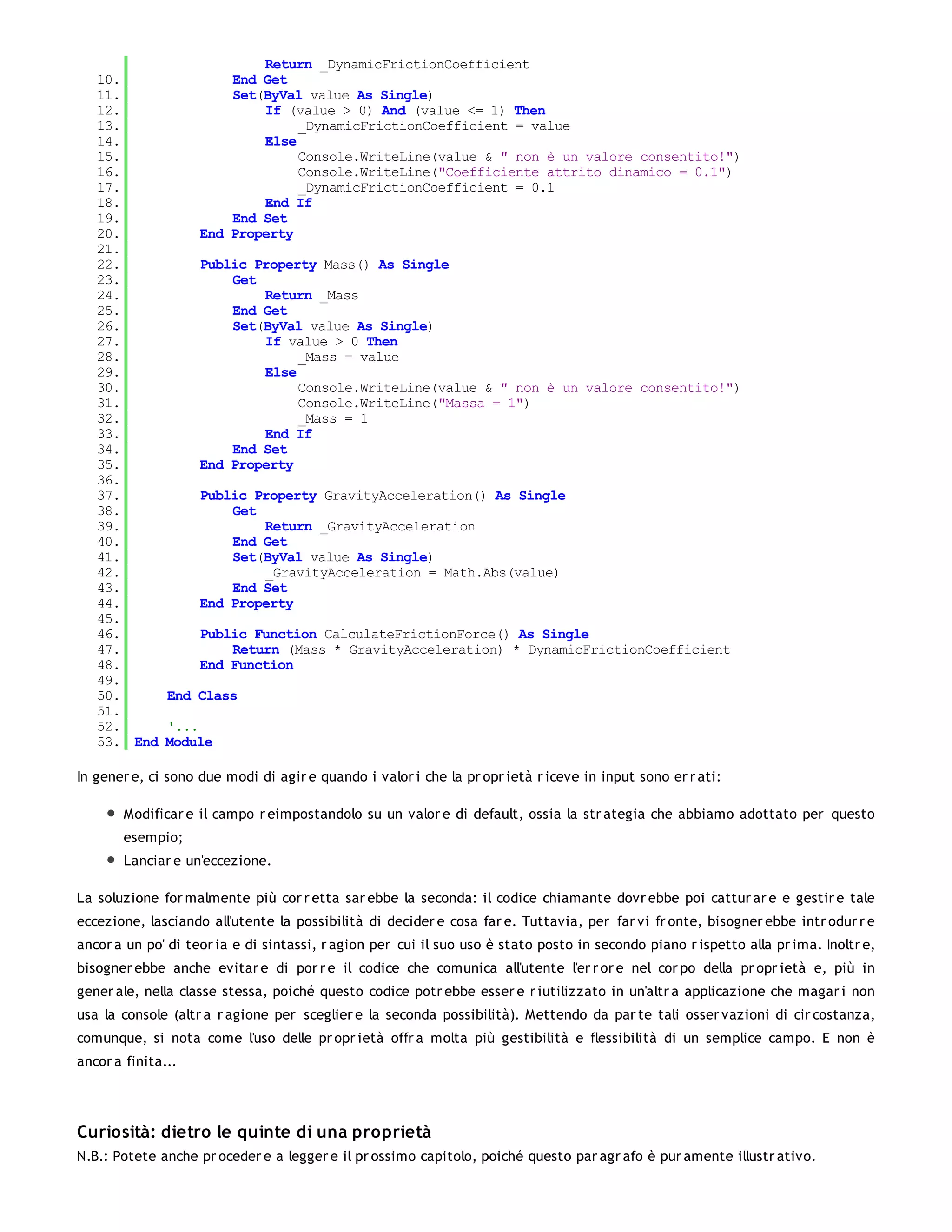 Return _DynamicFrictionCoefficient
   10.              End Get
   11.              Set(ByVal value As Single)
   12.                  If (value > 0) And (value <= 1) Then
   13.                       _DynamicFrictionCoefficient = value
   14.                  Else
   15.                       Console.WriteLine(value & " non è un valore consentito!")
   16.                       Console.WriteLine("Coefficiente attrito dinamico = 0.1")
   17.                       _DynamicFrictionCoefficient = 0.1
   18.                  End If
   19.              End Set
   20.          End Property
   21.
   22.          Public Property Mass() As Single
   23.              Get
   24.                  Return _Mass
   25.              End Get
   26.              Set(ByVal value As Single)
   27.                  If value > 0 Then
   28.                       _Mass = value
   29.                  Else
   30.                       Console.WriteLine(value & " non è un valore consentito!")
   31.                       Console.WriteLine("Massa = 1")
   32.                       _Mass = 1
   33.                  End If
   34.              End Set
   35.          End Property
   36.
   37.          Public Property GravityAcceleration() As Single
   38.              Get
   39.                  Return _GravityAcceleration
   40.              End Get
   41.              Set(ByVal value As Single)
   42.                  _GravityAcceleration = Math.Abs(value)
   43.              End Set
   44.          End Property
   45.
   46.          Public Function CalculateFrictionForce() As Single
   47.              Return (Mass * GravityAcceleration) * DynamicFrictionCoefficient
   48.          End Function
   49.
   50.     End Class
   51.
   52.     '...
   53. End Module

In gener e, ci sono due modi di agir e quando i valor i che la pr opr ietà r iceve in input sono er r ati:

       Modificar e il campo r eimpostandolo su un valor e di default, ossia la str ategia che abbiamo adottato per questo
       esempio;
       Lanciar e un'eccezione.

La soluzione for malmente più cor r etta sar ebbe la seconda: il codice chiamante dovr ebbe poi cattur ar e e gestir e tale
eccezione, lasciando all'utente la possibilità di decider e cosa far e. Tuttavia, per far vi fr onte, bisogner ebbe intr odur r e
ancor a un po' di teor ia e di sintassi, r agion per cui il suo uso è stato posto in secondo piano r ispetto alla pr ima. Inoltr e,
bisogner ebbe anche evitar e di por r e il codice che comunica all'utente l'er r or e nel cor po della pr opr ietà e, più in
gener ale, nella classe stessa, poiché questo codice potr ebbe esser e r iutilizzato in un'altr a applicazione che magar i non
usa la console (altr a r agione per sceglier e la seconda possibilità). Mettendo da par te tali osser vazioni di cir costanza,
comunque, si nota come l'uso delle pr opr ietà offr a molta più gestibilità e flessibilità di un semplice campo. E non è
ancor a finita...




Curiosità: dietro le quinte di una proprietà
N.B.: Potete anche pr oceder e a legger e il pr ossimo capitolo, poiché questo par agr afo è pur amente illustr ativo.
 