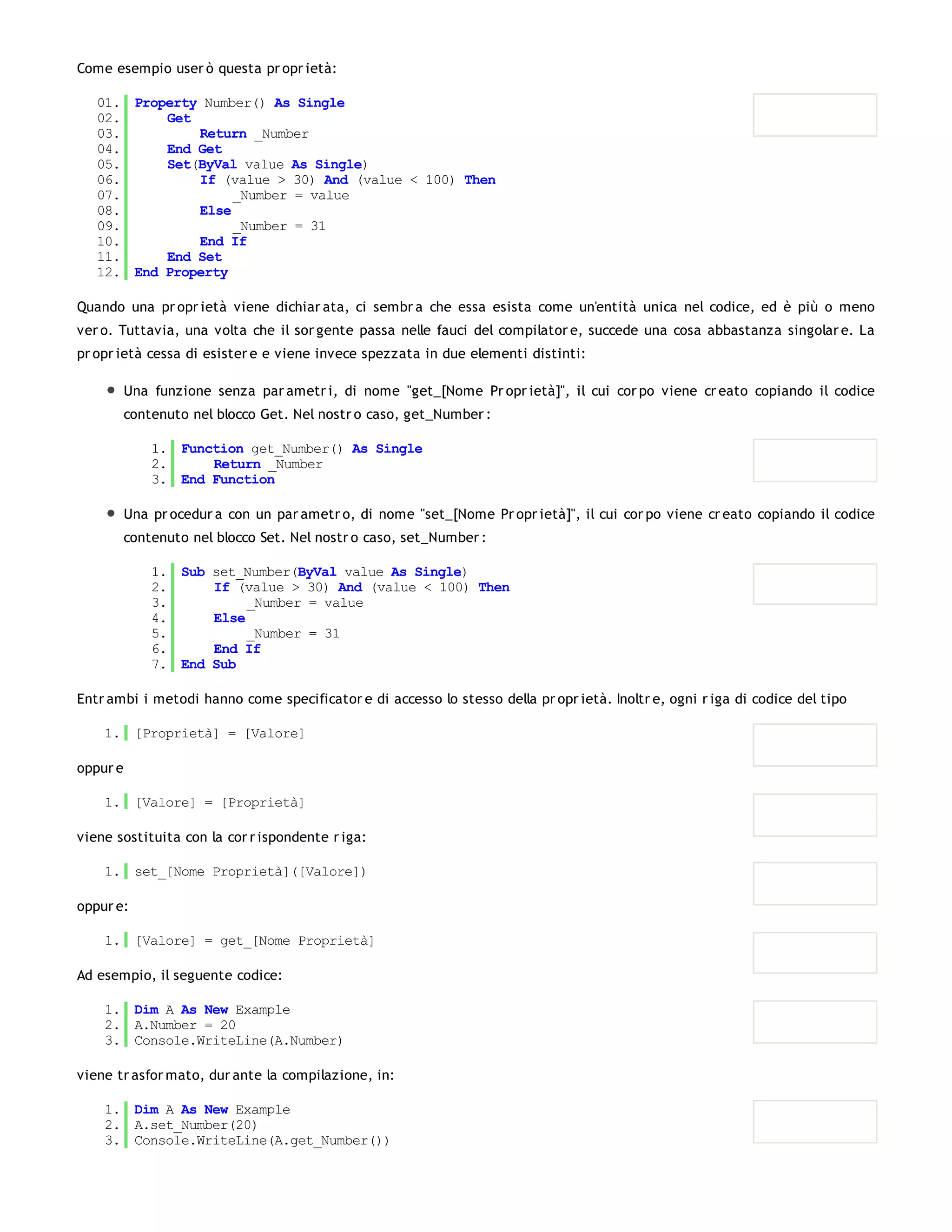 Come esempio user ò questa pr opr ietà:

   01. Property Number() As Single
   02.     Get
   03.         Return _Number
   04.     End Get
   05.     Set(ByVal value As Single)
   06.         If (value > 30) And (value < 100) Then
   07.              _Number = value
   08.         Else
   09.              _Number = 31
   10.         End If
   11.     End Set
   12. End Property

Quando una pr opr ietà viene dichiar ata, ci sembr a che essa esista come un'entità unica nel codice, ed è più o meno
ver o. Tuttavia, una volta che il sor gente passa nelle fauci del compilator e, succede una cosa abbastanza singolar e. La
pr opr ietà cessa di esister e e viene invece spezzata in due elementi distinti:

          Una funzione senza par ametr i, di nome "get_[Nome Pr opr ietà]", il cui cor po viene cr eato copiando il codice
          contenuto nel blocco Get. Nel nostr o caso, get_Number :

              1. Function get_Number() As Single
              2.     Return _Number
              3. End Function

          Una pr ocedur a con un par ametr o, di nome "set_[Nome Pr opr ietà]", il cui cor po viene cr eato copiando il codice
          contenuto nel blocco Set. Nel nostr o caso, set_Number :

              1. Sub set_Number(ByVal value As Single)
              2.     If (value > 30) And (value < 100) Then
              3.          _Number = value
              4.     Else
              5.          _Number = 31
              6.     End If
              7. End Sub

Entr ambi i metodi hanno come specificator e di accesso lo stesso della pr opr ietà. Inoltr e, ogni r iga di codice del tipo

    1. [Proprietà] = [Valore]

oppur e

    1. [Valore] = [Proprietà]

viene sostituita con la cor r ispondente r iga:

    1. set_[Nome Proprietà]([Valore])

oppur e:

    1. [Valore] = get_[Nome Proprietà]

Ad esempio, il seguente codice:

    1. Dim A As New Example
    2. A.Number = 20
    3. Console.WriteLine(A.Number)

viene tr asfor mato, dur ante la compilazione, in:

    1. Dim A As New Example
    2. A.set_Number(20)
    3. Console.WriteLine(A.get_Number())
 