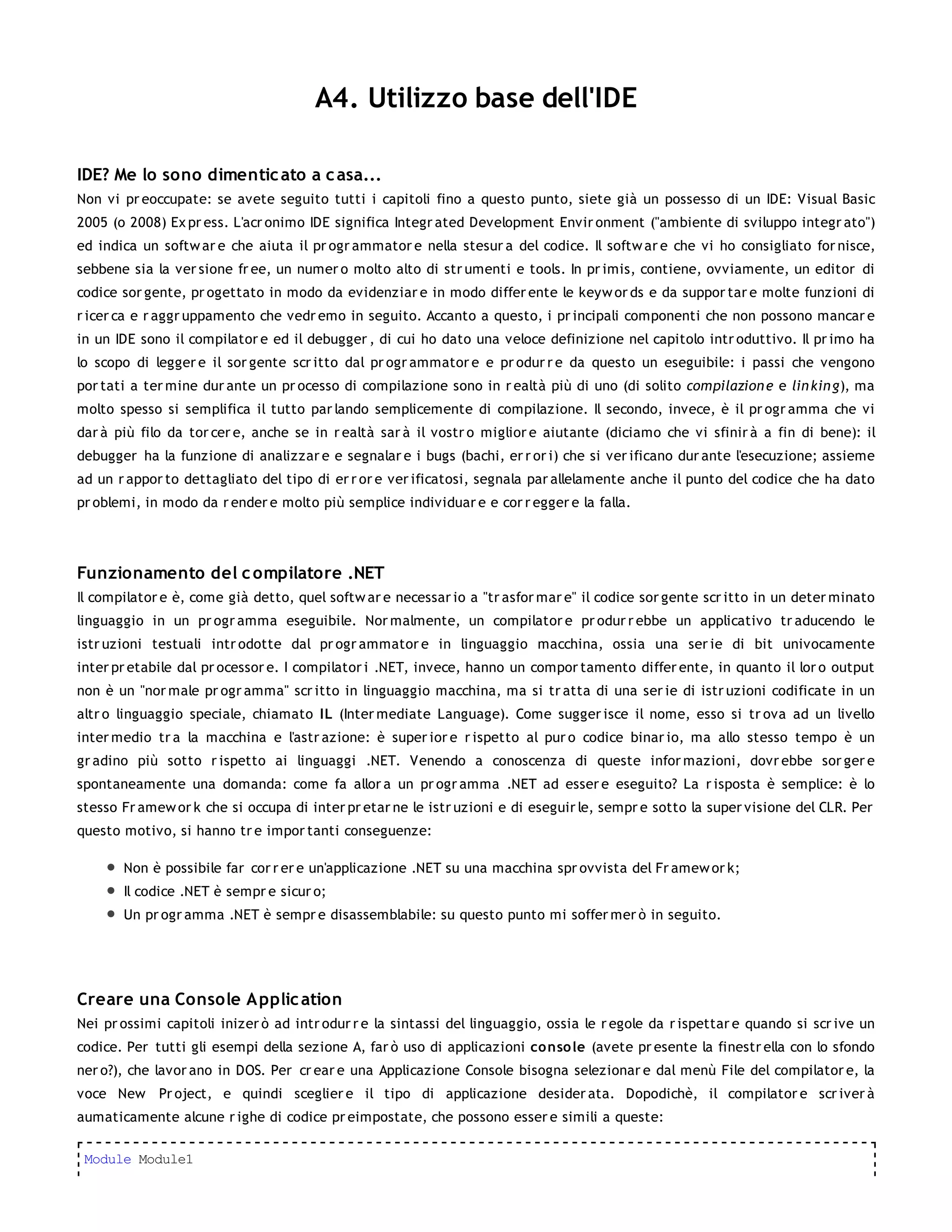 A4. Utilizzo base dell'IDE

IDE? Me lo sono dimentic ato a c asa...
Non vi pr eoccupate: se avete seguito tutti i capitoli fino a questo punto, siete già un possesso di un IDE: Visual Basic
2005 (o 2008) Ex pr ess. L'acr onimo IDE significa Integr ated Development Envir onment ("ambiente di sviluppo integr ato")
ed indica un softw ar e che aiuta il pr ogr ammator e nella stesur a del codice. Il softw ar e che vi ho consigliato for nisce,
sebbene sia la ver sione fr ee, un numer o molto alto di str umenti e tools. In pr imis, contiene, ovviamente, un editor di
codice sor gente, pr ogettato in modo da evidenziar e in modo differ ente le keyw or ds e da suppor tar e molte funzioni di
r icer ca e r aggr uppamento che vedr emo in seguito. Accanto a questo, i pr incipali componenti che non possono mancar e
in un IDE sono il compilator e ed il debugger , di cui ho dato una veloce definizione nel capitolo intr oduttivo. Il pr imo ha
lo scopo di legger e il sor gente scr itto dal pr ogr ammator e e pr odur r e da questo un eseguibile: i passi che vengono
por tati a ter mine dur ante un pr ocesso di compilazione sono in r ealtà più di uno (di solito compilazion e e lin kin g), ma
molto spesso si semplifica il tutto par lando semplicemente di compilazione. Il secondo, invece, è il pr ogr amma che vi
dar à più filo da tor cer e, anche se in r ealtà sar à il vostr o miglior e aiutante (diciamo che vi sfinir à a fin di bene): il
debugger ha la funzione di analizzar e e segnalar e i bugs (bachi, er r or i) che si ver ificano dur ante l'esecuzione; assieme
ad un r appor to dettagliato del tipo di er r or e ver ificatosi, segnala par allelamente anche il punto del codice che ha dato
pr oblemi, in modo da r ender e molto più semplice individuar e e cor r egger e la falla.




Funzionamento del c ompilatore .NET
Il compilator e è, come già detto, quel softw ar e necessar io a "tr asfor mar e" il codice sor gente scr itto in un deter minato
linguaggio in un pr ogr amma eseguibile. Nor malmente, un compilator e pr odur r ebbe un applicativo tr aducendo le
istr uzioni testuali intr odotte dal pr ogr ammator e in linguaggio macchina, ossia una ser ie di bit univocamente
inter pr etabile dal pr ocessor e. I compilator i .NET, invece, hanno un compor tamento differ ente, in quanto il lor o output
non è un "nor male pr ogr amma" scr itto in linguaggio macchina, ma si tr atta di una ser ie di istr uzioni codificate in un
altr o linguaggio speciale, chiamato IL (Inter mediate Language). Come sugger isce il nome, esso si tr ova ad un livello
inter medio tr a la macchina e l'astr azione: è super ior e r ispetto al pur o codice binar io, ma allo stesso tempo è un
gr adino più sotto r ispetto ai linguaggi .NET. Venendo a conoscenza di queste infor mazioni, dovr ebbe sor ger e
spontaneamente una domanda: come fa allor a un pr ogr amma .NET ad esser e eseguito? La r isposta è semplice: è lo
stesso Fr amew or k che si occupa di inter pr etar ne le istr uzioni e di eseguir le, sempr e sotto la super visione del CLR. Per
questo motivo, si hanno tr e impor tanti conseguenze:

       Non è possibile far cor r er e un'applicazione .NET su una macchina spr ovvista del Fr amew or k;
       Il codice .NET è sempr e sicur o;
       Un pr ogr amma .NET è sempr e disassemblabile: su questo punto mi soffer mer ò in seguito.




Creare una Console A pplic ation
Nei pr ossimi capitoli inizer ò ad intr odur r e la sintassi del linguaggio, ossia le r egole da r ispettar e quando si scr ive un
codice. Per tutti gli esempi della sezione A, far ò uso di applicazioni conso le (avete pr esente la finestr ella con lo sfondo
ner o?), che lavor ano in DOS. Per cr ear e una Applicazione Console bisogna selezionar e dal menù File del compilator e, la
voce New Pr oject, e quindi sceglier e il tipo di applicazione desider ata. Dopodichè, il compilator e scr iver à
aumaticamente alcune r ighe di codice pr eimpostate, che possono esser e simili a queste:

 Module Module1
 