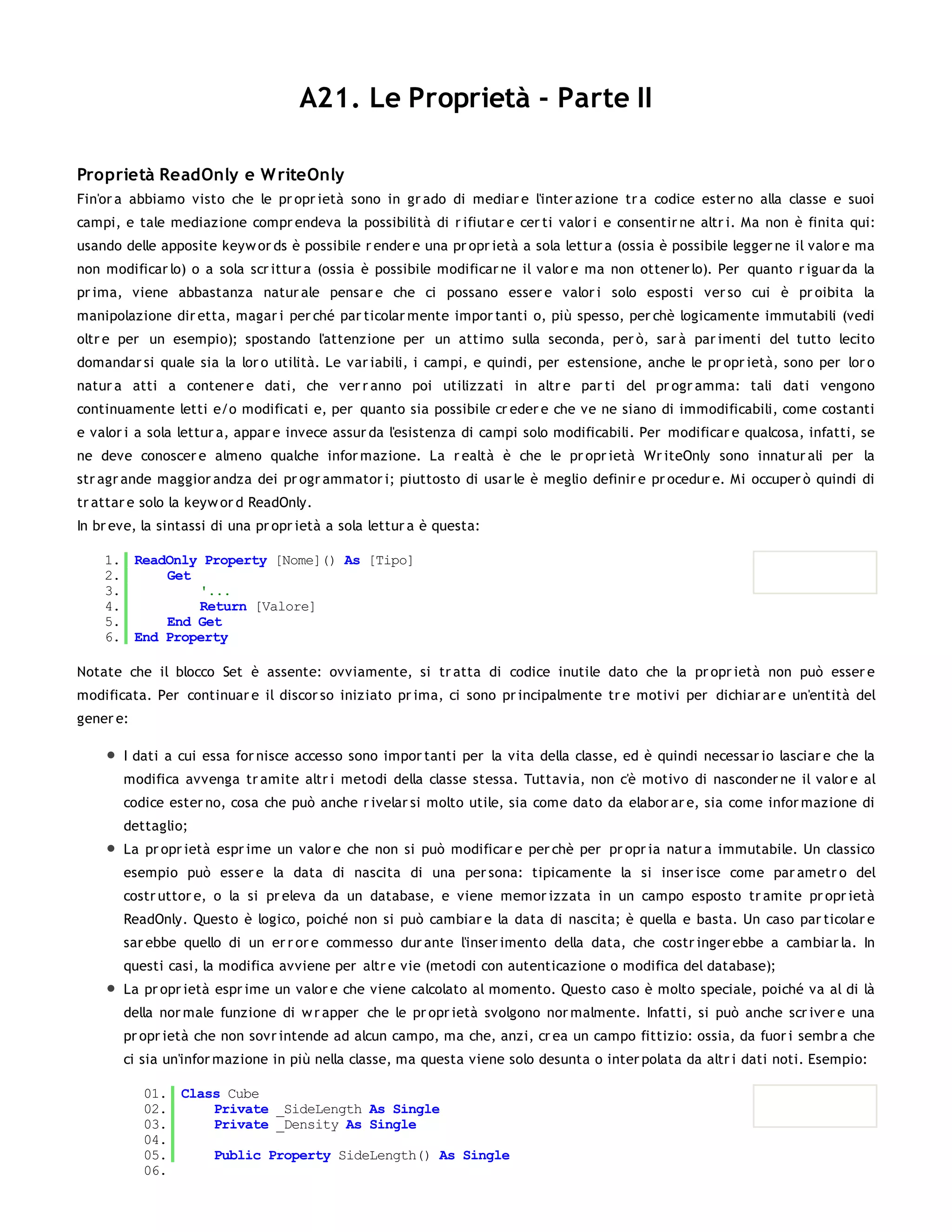 A21. Le Proprietà - Parte II

Proprietà ReadOnly e W riteOnly
Fin'or a abbiamo visto che le pr opr ietà sono in gr ado di mediar e l'inter azione tr a codice ester no alla classe e suoi
campi, e tale mediazione compr endeva la possibilità di r ifiutar e cer ti valor i e consentir ne altr i. Ma non è finita qui:
usando delle apposite keyw or ds è possibile r ender e una pr opr ietà a sola lettur a (ossia è possibile legger ne il valor e ma
non modificar lo) o a sola scr ittur a (ossia è possibile modificar ne il valor e ma non ottener lo). Per quanto r iguar da la
pr ima, viene abbastanza natur ale pensar e che ci possano esser e valor i solo esposti ver so cui è pr oibita la
manipolazione dir etta, magar i per ché par ticolar mente impor tanti o, più spesso, per chè logicamente immutabili (vedi
oltr e per un esempio); spostando l'attenzione per un attimo sulla seconda, per ò, sar à par imenti del tutto lecito
domandar si quale sia la lor o utilità. Le var iabili, i campi, e quindi, per estensione, anche le pr opr ietà, sono per lor o
natur a atti a contener e dati, che ver r anno poi utilizzati in altr e par ti del pr ogr amma: tali dati vengono
continuamente letti e/o modificati e, per quanto sia possibile cr eder e che ve ne siano di immodificabili, come costanti
e valor i a sola lettur a, appar e invece assur da l'esistenza di campi solo modificabili. Per modificar e qualcosa, infatti, se
ne deve conoscer e almeno qualche infor mazione. La r ealtà è che le pr opr ietà Wr iteOnly sono innatur ali per la
str agr ande maggior andza dei pr ogr ammator i; piuttosto di usar le è meglio definir e pr ocedur e. Mi occuper ò quindi di
tr attar e solo la keyw or d ReadOnly.
In br eve, la sintassi di una pr opr ietà a sola lettur a è questa:

    1. ReadOnly Property [Nome]() As [Tipo]
    2.     Get
    3.         '...
    4.         Return [Valore]
    5.     End Get
    6. End Property

Notate che il blocco Set è assente: ovviamente, si tr atta di codice inutile dato che la pr opr ietà non può esser e
modificata. Per continuar e il discor so iniziato pr ima, ci sono pr incipalmente tr e motivi per dichiar ar e un'entità del
gener e:

       I dati a cui essa for nisce accesso sono impor tanti per la vita della classe, ed è quindi necessar io lasciar e che la
       modifica avvenga tr amite altr i metodi della classe stessa. Tuttavia, non c'è motivo di nasconder ne il valor e al
       codice ester no, cosa che può anche r ivelar si molto utile, sia come dato da elabor ar e, sia come infor mazione di
       dettaglio;
       La pr opr ietà espr ime un valor e che non si può modificar e per chè per pr opr ia natur a immutabile. Un classico
       esempio può esser e la data di nascita di una per sona: tipicamente la si inser isce come par ametr o del
       costr uttor e, o la si pr eleva da un database, e viene memor izzata in un campo esposto tr amite pr opr ietà
       ReadOnly. Questo è logico, poiché non si può cambiar e la data di nascita; è quella e basta. Un caso par ticolar e
       sar ebbe quello di un er r or e commesso dur ante l'inser imento della data, che costr inger ebbe a cambiar la. In
       questi casi, la modifica avviene per altr e vie (metodi con autenticazione o modifica del database);
       La pr opr ietà espr ime un valor e che viene calcolato al momento. Questo caso è molto speciale, poiché va al di là
       della nor male funzione di w r apper che le pr opr ietà svolgono nor malmente. Infatti, si può anche scr iver e una
       pr opr ietà che non sovr intende ad alcun campo, ma che, anzi, cr ea un campo fittizio: ossia, da fuor i sembr a che
       ci sia un'infor mazione in più nella classe, ma questa viene solo desunta o inter polata da altr i dati noti. Esempio:

           01. Class Cube
           02.     Private _SideLength As Single
           03.     Private _Density As Single
           04.
           05.     Public Property SideLength() As Single
           06.
 