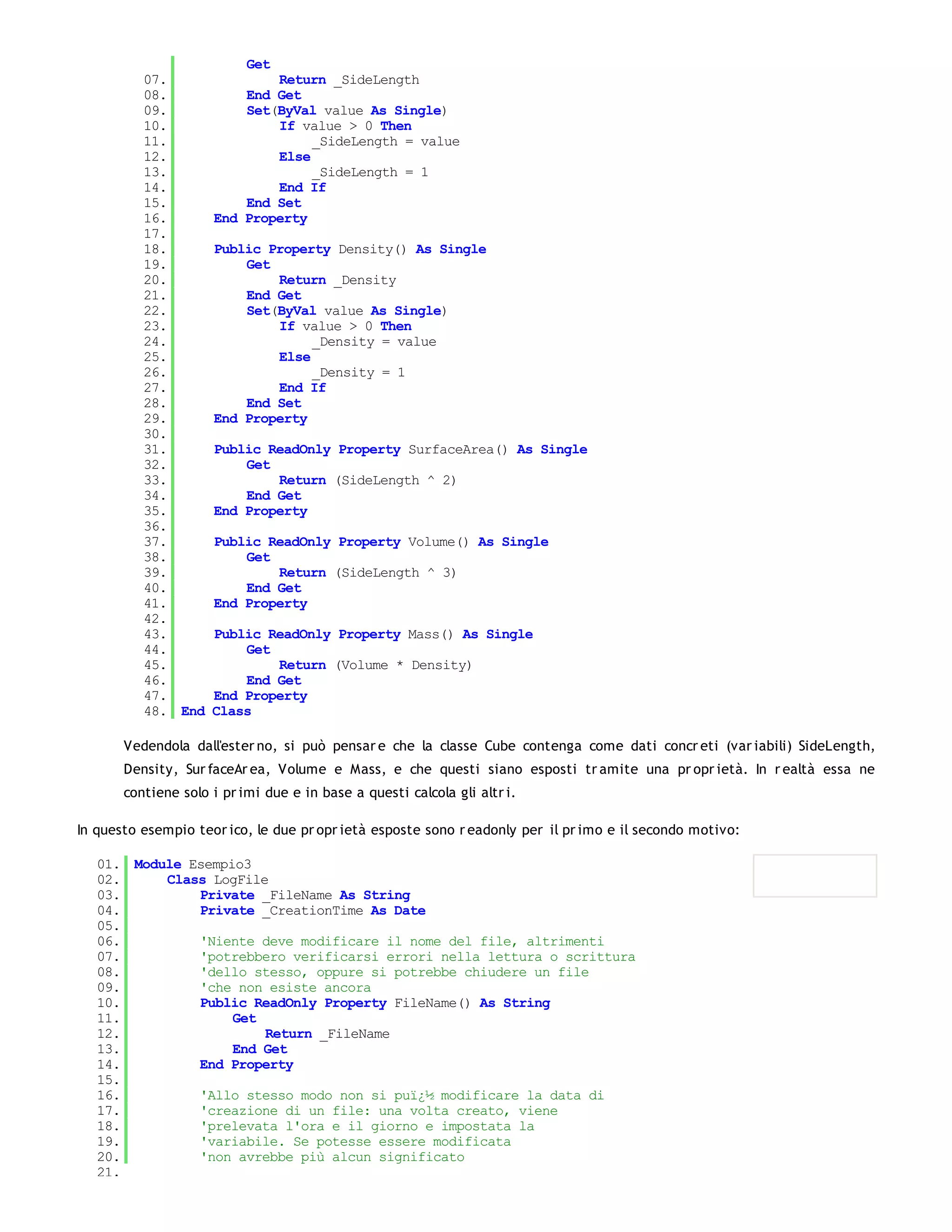 Get
          07.                Return _SideLength
          08.            End Get
          09.            Set(ByVal value As Single)
          10.                If value > 0 Then
          11.                     _SideLength = value
          12.                Else
          13.                     _SideLength = 1
          14.                End If
          15.            End Set
          16.        End Property
          17.
          18.        Public Property Density() As Single
          19.            Get
          20.                Return _Density
          21.            End Get
          22.            Set(ByVal value As Single)
          23.                If value > 0 Then
          24.                     _Density = value
          25.                Else
          26.                     _Density = 1
          27.                End If
          28.            End Set
          29.        End Property
          30.
          31.        Public ReadOnly Property SurfaceArea() As Single
          32.            Get
          33.                Return (SideLength ^ 2)
          34.            End Get
          35.        End Property
          36.
          37.        Public ReadOnly Property Volume() As Single
          38.            Get
          39.                Return (SideLength ^ 3)
          40.            End Get
          41.        End Property
          42.
          43.        Public ReadOnly Property Mass() As Single
          44.            Get
          45.                Return (Volume * Density)
          46.            End Get
          47.        End Property
          48. End    Class

       Vedendola dall'ester no, si può pensar e che la classe Cube contenga come dati concr eti (var iabili) SideLength,
       Density, Sur faceAr ea, Volume e Mass, e che questi siano esposti tr amite una pr opr ietà. In r ealtà essa ne
       contiene solo i pr imi due e in base a questi calcola gli altr i.

In questo esempio teor ico, le due pr opr ietà esposte sono r eadonly per il pr imo e il secondo motivo:

   01. Module Esempio3
   02.     Class LogFile
   03.         Private _FileName As String
   04.         Private _CreationTime As Date
   05.
   06.         'Niente deve modificare il nome del file, altrimenti
   07.         'potrebbero verificarsi errori nella lettura o scrittura
   08.         'dello stesso, oppure si potrebbe chiudere un file
   09.         'che non esiste ancora
   10.         Public ReadOnly Property FileName() As String
   11.              Get
   12.                  Return _FileName
   13.              End Get
   14.         End Property
   15.
   16.         'Allo stesso modo non si puï¿½ modificare la data di
   17.         'creazione di un file: una volta creato, viene
   18.         'prelevata l'ora e il giorno e impostata la
   19.         'variabile. Se potesse essere modificata
   20.         'non avrebbe più alcun significato
   21.
 