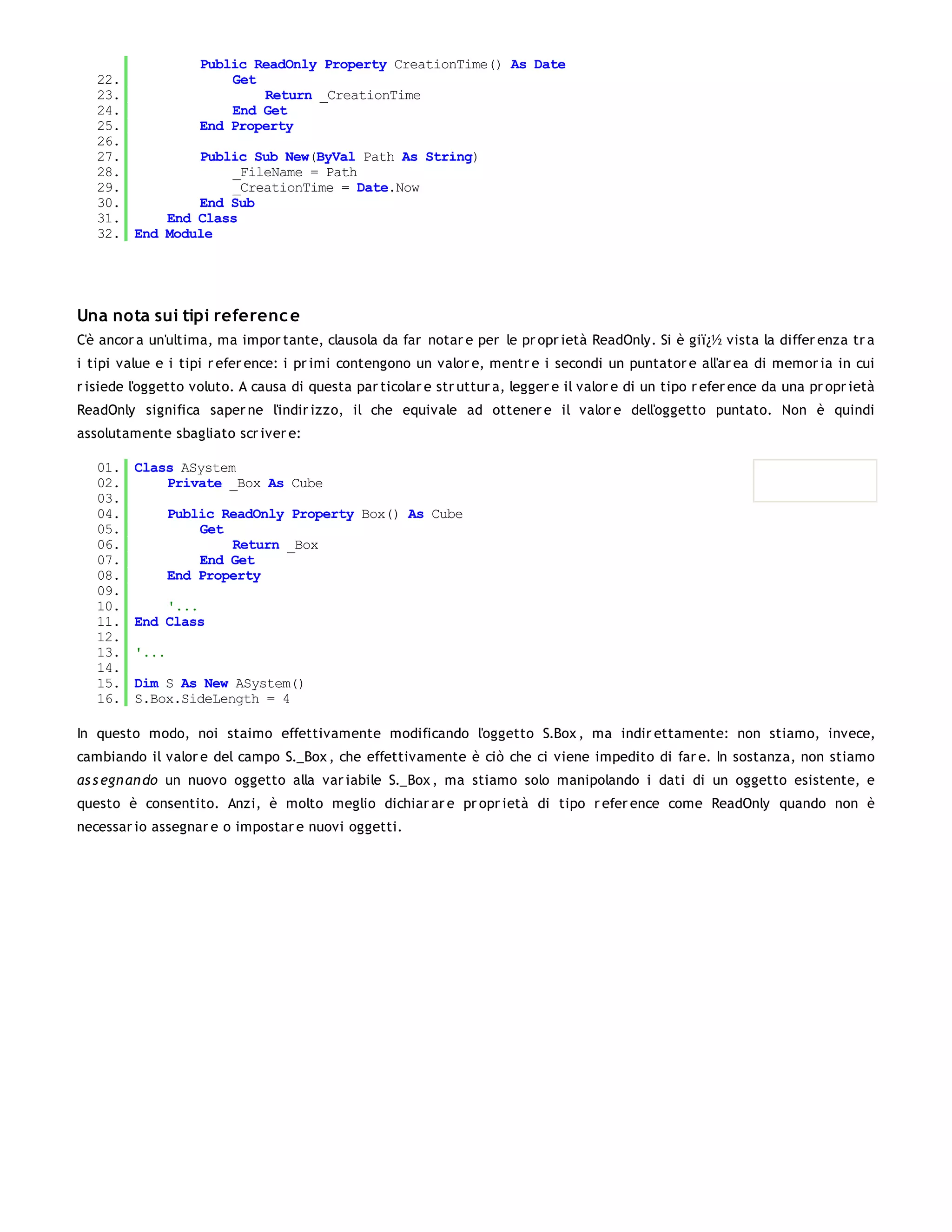 Public ReadOnly Property CreationTime() As Date
   22.             Get
   23.                 Return _CreationTime
   24.             End Get
   25.         End Property
   26.
   27.         Public Sub New(ByVal Path As String)
   28.             _FileName = Path
   29.             _CreationTime = Date.Now
   30.         End Sub
   31.     End Class
   32. End Module




Una nota sui tipi referenc e
C'è ancor a un'ultima, ma impor tante, clausola da far notar e per le pr opr ietà ReadOnly. Si è giï¿½ vista la differ enza tr a
i tipi value e i tipi r efer ence: i pr imi contengono un valor e, mentr e i secondi un puntator e all'ar ea di memor ia in cui
r isiede l'oggetto voluto. A causa di questa par ticolar e str uttur a, legger e il valor e di un tipo r efer ence da una pr opr ietà
ReadOnly significa saper ne l'indir izzo, il che equivale ad ottener e il valor e dell'oggetto puntato. Non è quindi
assolutamente sbagliato scr iver e:

   01.   Class ASystem
   02.       Private _Box As Cube
   03.
   04.          Public ReadOnly Property Box() As Cube
   05.              Get
   06.                  Return _Box
   07.              End Get
   08.          End Property
   09.
   10.       '...
   11.   End Class
   12.
   13.   '...
   14.
   15.   Dim S As New ASystem()
   16.   S.Box.SideLength = 4

In questo modo, noi staimo effettivamente modificando l'oggetto S.Box , ma indir ettamente: non stiamo, invece,
cambiando il valor e del campo S._Box , che effettivamente è ciò che ci viene impedito di far e. In sostanza, non stiamo
as s egn an do un nuovo oggetto alla var iabile S._Box , ma stiamo solo manipolando i dati di un oggetto esistente, e
questo è consentito. Anzi, è molto meglio dichiar ar e pr opr ietà di tipo r efer ence come ReadOnly quando non è
necessar io assegnar e o impostar e nuovi oggetti.
 