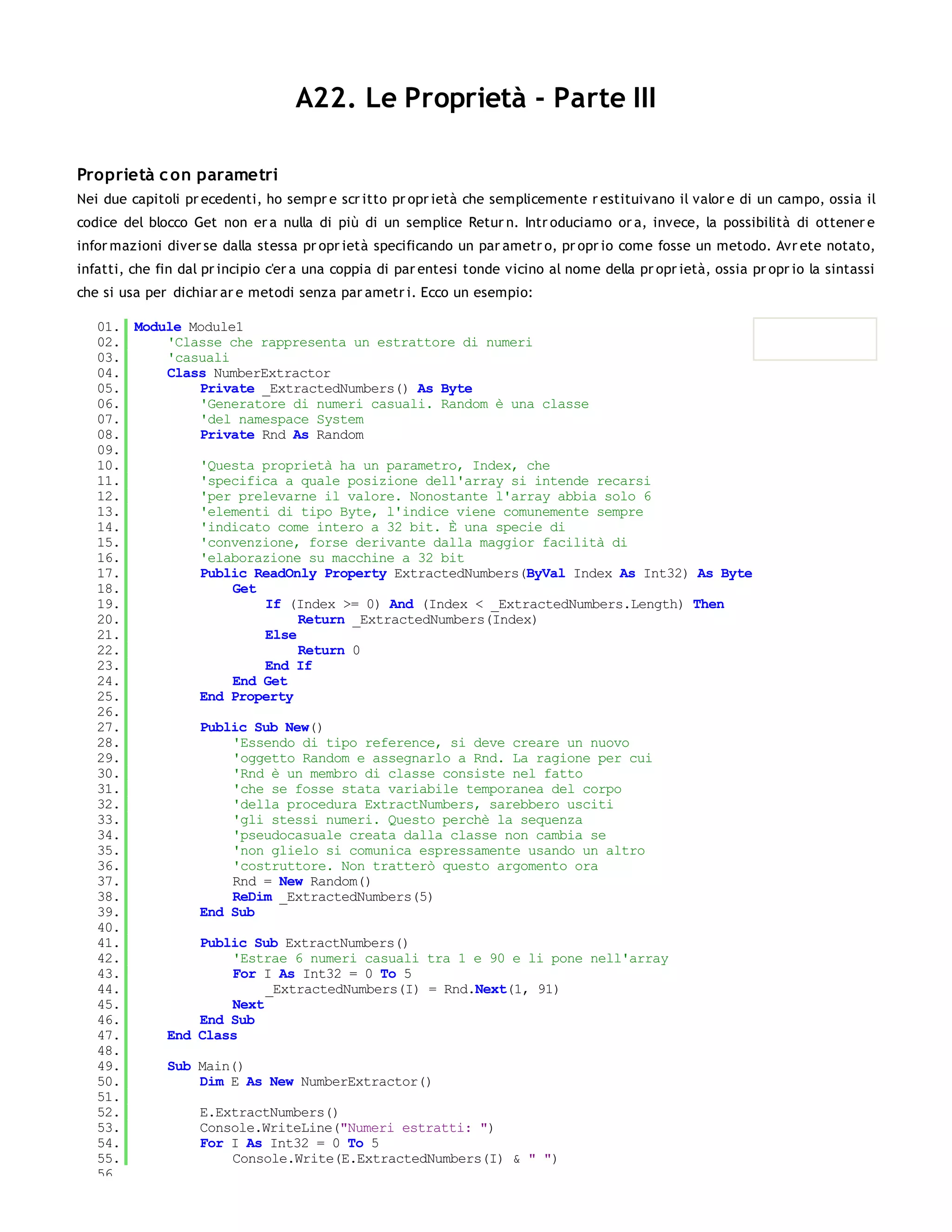 A22. Le Proprietà - Parte III

Proprietà c on parametri
Nei due capitoli pr ecedenti, ho sempr e scr itto pr opr ietà che semplicemente r estituivano il valor e di un campo, ossia il
codice del blocco Get non er a nulla di più di un semplice Retur n. Intr oduciamo or a, invece, la possibilità di ottener e
infor mazioni diver se dalla stessa pr opr ietà specificando un par ametr o, pr opr io come fosse un metodo. Avr ete notato,
infatti, che fin dal pr incipio c'er a una coppia di par entesi tonde vicino al nome della pr opr ietà, ossia pr opr io la sintassi
che si usa per dichiar ar e metodi senza par ametr i. Ecco un esempio:

   01. Module Module1
   02.     'Classe che rappresenta un estrattore di numeri
   03.     'casuali
   04.     Class NumberExtractor
   05.         Private _ExtractedNumbers() As Byte
   06.         'Generatore di numeri casuali. Random è una classe
   07.         'del namespace System
   08.         Private Rnd As Random
   09.
   10.         'Questa proprietà ha un parametro, Index, che
   11.         'specifica a quale posizione dell'array si intende recarsi
   12.         'per prelevarne il valore. Nonostante l'array abbia solo 6
   13.         'elementi di tipo Byte, l'indice viene comunemente sempre
   14.         'indicato come intero a 32 bit. È una specie di
   15.         'convenzione, forse derivante dalla maggior facilità di
   16.         'elaborazione su macchine a 32 bit
   17.         Public ReadOnly Property ExtractedNumbers(ByVal Index As Int32) As Byte
   18.              Get
   19.                   If (Index >= 0) And (Index < _ExtractedNumbers.Length) Then
   20.                        Return _ExtractedNumbers(Index)
   21.                   Else
   22.                        Return 0
   23.                   End If
   24.              End Get
   25.         End Property
   26.
   27.         Public Sub New()
   28.              'Essendo di tipo reference, si deve creare un nuovo
   29.              'oggetto Random e assegnarlo a Rnd. La ragione per cui
   30.              'Rnd è un membro di classe consiste nel fatto
   31.              'che se fosse stata variabile temporanea del corpo
   32.              'della procedura ExtractNumbers, sarebbero usciti
   33.              'gli stessi numeri. Questo perchè la sequenza
   34.              'pseudocasuale creata dalla classe non cambia se
   35.              'non glielo si comunica espressamente usando un altro
   36.              'costruttore. Non tratterò questo argomento ora
   37.              Rnd = New Random()
   38.              ReDim _ExtractedNumbers(5)
   39.         End Sub
   40.
   41.         Public Sub ExtractNumbers()
   42.              'Estrae 6 numeri casuali tra 1 e 90 e li pone nell'array
   43.              For I As Int32 = 0 To 5
   44.                   _ExtractedNumbers(I) = Rnd.Next(1, 91)
   45.              Next
   46.         End Sub
   47.     End Class
   48.
   49.     Sub Main()
   50.         Dim E As New NumberExtractor()
   51.
   52.         E.ExtractNumbers()
   53.         Console.WriteLine("Numeri estratti: ")
   54.         For I As Int32 = 0 To 5
   55.              Console.Write(E.ExtractedNumbers(I) & " ")
   56.
 