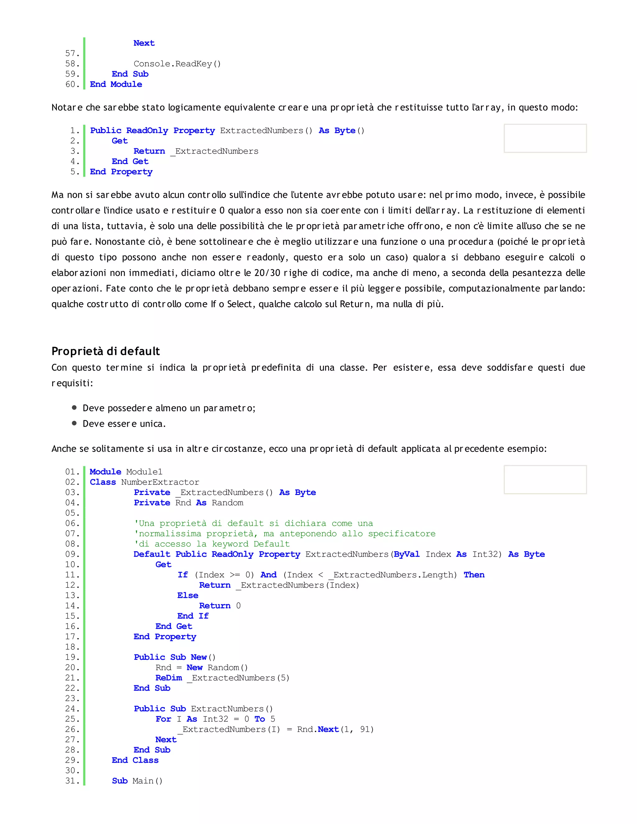 Next
   57.
   58.         Console.ReadKey()
   59.     End Sub
   60. End Module

Notar e che sar ebbe stato logicamente equivalente cr ear e una pr opr ietà che r estituisse tutto l'ar r ay, in questo modo:

    1. Public ReadOnly Property ExtractedNumbers() As Byte()
    2.     Get
    3.         Return _ExtractedNumbers
    4.     End Get
    5. End Property

Ma non si sar ebbe avuto alcun contr ollo sull'indice che l'utente avr ebbe potuto usar e: nel pr imo modo, invece, è possibile
contr ollar e l'indice usato e r estituir e 0 qualor a esso non sia coer ente con i limiti dell'ar r ay. La r estituzione di elementi
di una lista, tuttavia, è solo una delle possibilità che le pr opr ietà par ametr iche offr ono, e non c'è limite all'uso che se ne
può far e. Nonostante ciò, è bene sottolinear e che è meglio utilizzar e una funzione o una pr ocedur a (poiché le pr opr ietà
di questo tipo possono anche non esser e r eadonly, questo er a solo un caso) qualor a si debbano eseguir e calcoli o
elabor azioni non immediati, diciamo oltr e le 20/30 r ighe di codice, ma anche di meno, a seconda della pesantezza delle
oper azioni. Fate conto che le pr opr ietà debbano sempr e esser e il più legger e possibile, computazionalmente par lando:
qualche costr utto di contr ollo come If o Select, qualche calcolo sul Retur n, ma nulla di più.




Proprietà di default
Con questo ter mine si indica la pr opr ietà pr edefinita di una classe. Per esister e, essa deve soddisfar e questi due
r equisiti:

        Deve posseder e almeno un par ametr o;
        Deve esser e unica.

Anche se solitamente si usa in altr e cir costanze, ecco una pr opr ietà di default applicata al pr ecedente esempio:

   01. Module Module1
   02. Class NumberExtractor
   03.         Private _ExtractedNumbers() As Byte
   04.         Private Rnd As Random
   05.
   06.         'Una proprietà di default si dichiara come una
   07.         'normalissima proprietà, ma anteponendo allo specificatore
   08.         'di accesso la keyword Default
   09.         Default Public ReadOnly Property ExtractedNumbers(ByVal Index As Int32) As Byte
   10.              Get
   11.                   If (Index >= 0) And (Index < _ExtractedNumbers.Length) Then
   12.                        Return _ExtractedNumbers(Index)
   13.                   Else
   14.                        Return 0
   15.                   End If
   16.              End Get
   17.         End Property
   18.
   19.         Public Sub New()
   20.              Rnd = New Random()
   21.              ReDim _ExtractedNumbers(5)
   22.         End Sub
   23.
   24.         Public Sub ExtractNumbers()
   25.              For I As Int32 = 0 To 5
   26.                   _ExtractedNumbers(I) = Rnd.Next(1, 91)
   27.              Next
   28.         End Sub
   29.     End Class
   30.
   31.     Sub Main()
   32.
 