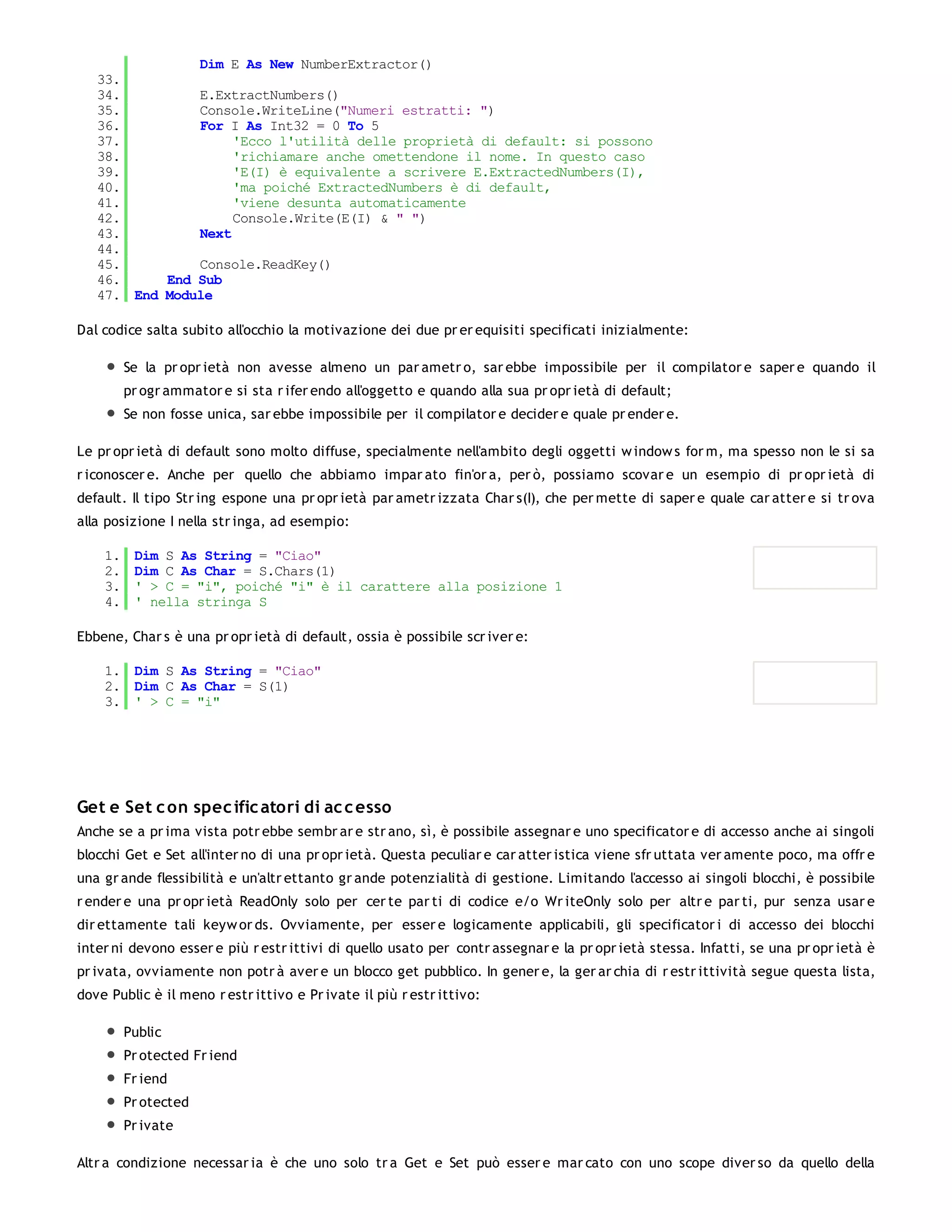 Dim E As New NumberExtractor()
   33.
   34.         E.ExtractNumbers()
   35.         Console.WriteLine("Numeri estratti: ")
   36.         For I As Int32 = 0 To 5
   37.              'Ecco l'utilità delle proprietà di default: si possono
   38.              'richiamare anche omettendone il nome. In questo caso
   39.              'E(I) è equivalente a scrivere E.ExtractedNumbers(I),
   40.              'ma poiché ExtractedNumbers è di default,
   41.              'viene desunta automaticamente
   42.              Console.Write(E(I) & " ")
   43.         Next
   44.
   45.         Console.ReadKey()
   46.     End Sub
   47. End Module

Dal codice salta subito all'occhio la motivazione dei due pr er equisiti specificati inizialmente:

         Se la pr opr ietà non avesse almeno un par ametr o, sar ebbe impossibile per il compilator e saper e quando il
         pr ogr ammator e si sta r ifer endo all'oggetto e quando alla sua pr opr ietà di default;
         Se non fosse unica, sar ebbe impossibile per il compilator e decider e quale pr ender e.

Le pr opr ietà di default sono molto diffuse, specialmente nell'ambito degli oggetti w indow s for m, ma spesso non le si sa
r iconoscer e. Anche per quello che abbiamo impar ato fin'or a, per ò, possiamo scovar e un esempio di pr opr ietà di
default. Il tipo Str ing espone una pr opr ietà par ametr izzata Char s(I), che per mette di saper e quale car atter e si tr ova
alla posizione I nella str inga, ad esempio:

    1.    Dim S As String = "Ciao"
    2.    Dim C As Char = S.Chars(1)
    3.    ' > C = "i", poiché "i" è il carattere alla posizione 1
    4.    ' nella stringa S

Ebbene, Char s è una pr opr ietà di default, ossia è possibile scr iver e:

    1. Dim S As String = "Ciao"
    2. Dim C As Char = S(1)
    3. ' > C = "i"




Get e Set c on spec ific atori di ac c esso
Anche se a pr ima vista potr ebbe sembr ar e str ano, sì, è possibile assegnar e uno specificator e di accesso anche ai singoli
blocchi Get e Set all'inter no di una pr opr ietà. Questa peculiar e car atter istica viene sfr uttata ver amente poco, ma offr e
una gr ande flessibilità e un'altr ettanto gr ande potenzialità di gestione. Limitando l'accesso ai singoli blocchi, è possibile
r ender e una pr opr ietà ReadOnly solo per cer te par ti di codice e/o Wr iteOnly solo per altr e par ti, pur senza usar e
dir ettamente tali keyw or ds. Ovviamente, per esser e logicamente applicabili, gli specificator i di accesso dei blocchi
inter ni devono esser e più r estr ittivi di quello usato per contr assegnar e la pr opr ietà stessa. Infatti, se una pr opr ietà è
pr ivata, ovviamente non potr à aver e un blocco get pubblico. In gener e, la ger ar chia di r estr ittività segue questa lista,
dove Public è il meno r estr ittivo e Pr ivate il più r estr ittivo:

         Public
         Pr otected Fr iend
         Fr iend
         Pr otected
         Pr ivate

Altr a condizione necessar ia è che uno solo tr a Get e Set può esser e mar cato con uno scope diver so da quello della
 
