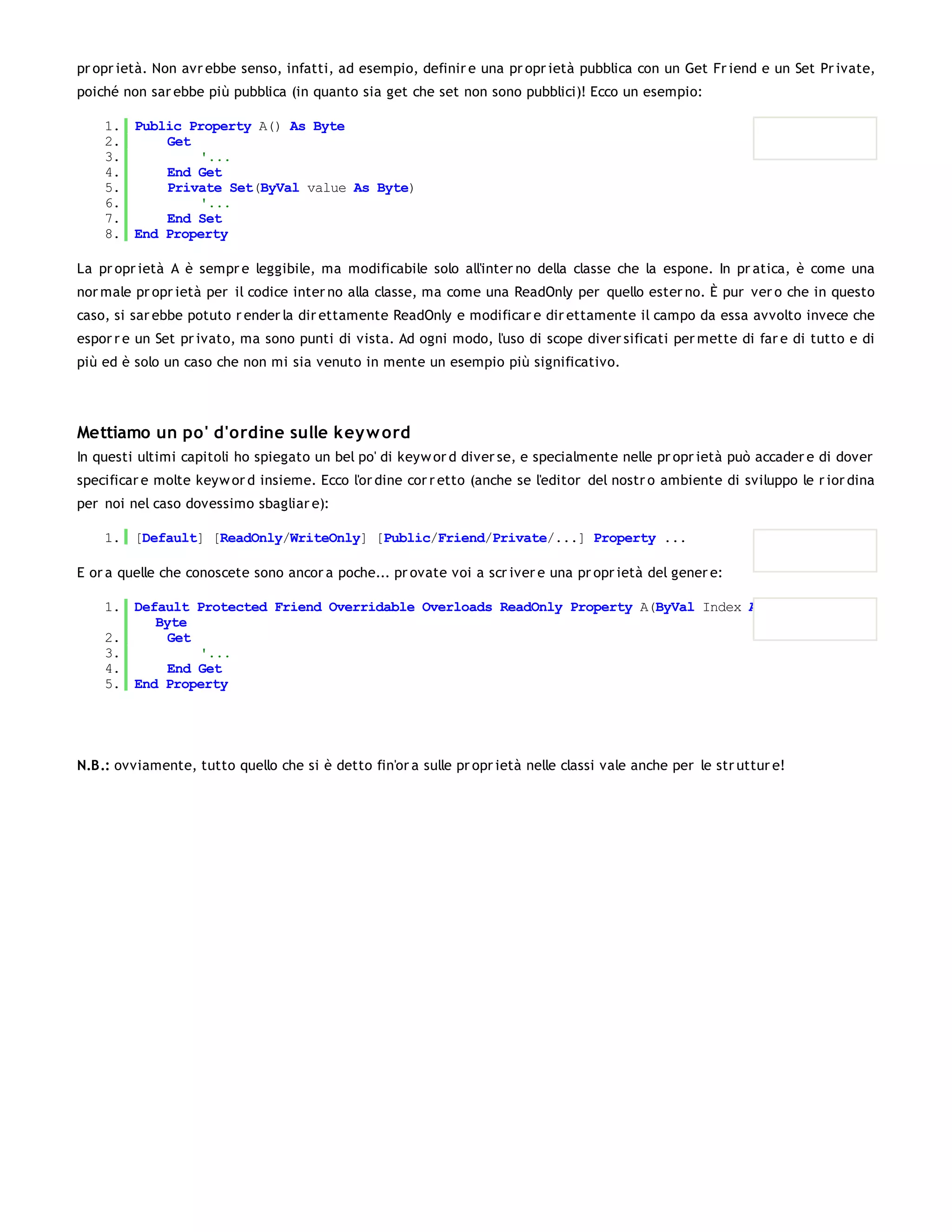 pr opr ietà. Non avr ebbe senso, infatti, ad esempio, definir e una pr opr ietà pubblica con un Get Fr iend e un Set Pr ivate,
poiché non sar ebbe più pubblica (in quanto sia get che set non sono pubblici)! Ecco un esempio:

    1. Public Property A() As Byte
    2.     Get
    3.         '...
    4.     End Get
    5.     Private Set(ByVal value As Byte)
    6.         '...
    7.     End Set
    8. End Property

La pr opr ietà A è sempr e leggibile, ma modificabile solo all'inter no della classe che la espone. In pr atica, è come una
nor male pr opr ietà per il codice inter no alla classe, ma come una ReadOnly per quello ester no. È pur ver o che in questo
caso, si sar ebbe potuto r ender la dir ettamente ReadOnly e modificar e dir ettamente il campo da essa avvolto invece che
espor r e un Set pr ivato, ma sono punti di vista. Ad ogni modo, l'uso di scope diver sificati per mette di far e di tutto e di
più ed è solo un caso che non mi sia venuto in mente un esempio più significativo.




Mettiamo un po' d'ordine sulle key w ord
In questi ultimi capitoli ho spiegato un bel po' di keyw or d diver se, e specialmente nelle pr opr ietà può accader e di dover
specificar e molte keyw or d insieme. Ecco l'or dine cor r etto (anche se l'editor del nostr o ambiente di sviluppo le r ior dina
per noi nel caso dovessimo sbagliar e):

    1. [Default] [ReadOnly/WriteOnly] [Public/Friend/Private/...] Property ...

E or a quelle che conoscete sono ancor a poche... pr ovate voi a scr iver e una pr opr ietà del gener e:

    1. Default Protected Friend Overridable Overloads ReadOnly Property A(ByVal Index As Int32) As
          Byte
    2.      Get
    3.          '...
    4.      End Get
    5. End Property




N.B.: ovviamente, tutto quello che si è detto fin'or a sulle pr opr ietà nelle classi vale anche per le str uttur e!
 