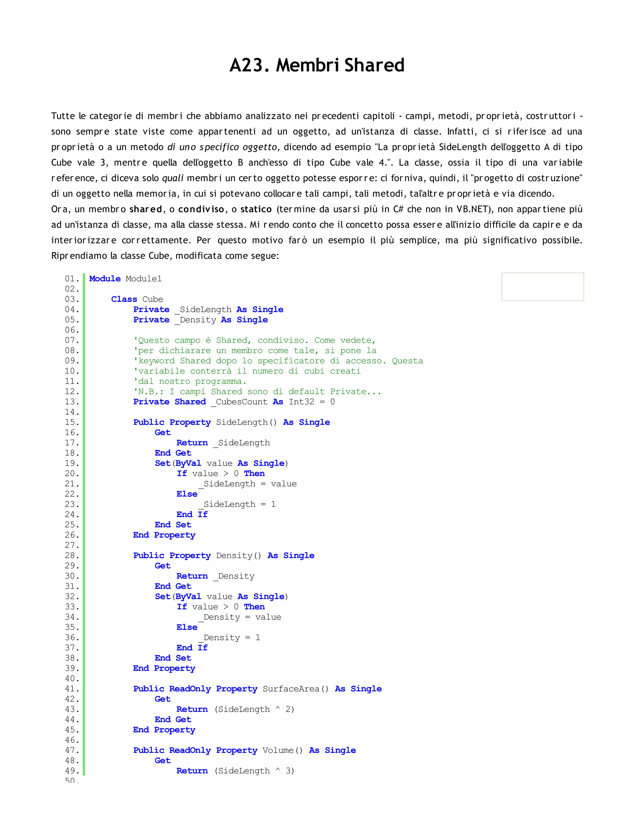 A23. Membri Shared

Tutte le categor ie di membr i che abbiamo analizzato nei pr ecedenti capitoli - campi, metodi, pr opr ietà, costr uttor i -
sono sempr e state viste come appar tenenti ad un oggetto, ad un'istanza di classe. Infatti, ci si r ifer isce ad una
pr opr ietà o a un metodo di un o s pecifico oggetto, dicendo ad esempio "La pr opr ietà SideLength dell'oggetto A di tipo
Cube vale 3, mentr e quella dell'oggetto B anch'esso di tipo Cube vale 4.". La classe, ossia il tipo di una var iabile
r efer ence, ci diceva solo quali membr i un cer to oggetto potesse espor r e: ci for niva, quindi, il "pr ogetto di costr uzione"
di un oggetto nella memor ia, in cui si potevano collocar e tali campi, tali metodi, tal'altr e pr opr ietà e via dicendo.
Or a, un membr o shar ed, o co ndiv iso , o statico (ter mine da usar si più in C# che non in VB.NET), non appar tiene più
ad un'istanza di classe, ma alla classe stessa. Mi r endo conto che il concetto possa esser e all'inizio difficile da capir e e da
inter ior izzar e cor r ettamente. Per questo motivo far ò un esempio il più semplice, ma più significativo possibile.
Ripr endiamo la classe Cube, modificata come segue:

   01. Module Module1
   02.
   03.     Class Cube
   04.         Private _SideLength As Single
   05.         Private _Density As Single
   06.
   07.         'Questo campo è Shared, condiviso. Come vedete,
   08.         'per dichiarare un membro come tale, si pone la
   09.         'keyword Shared dopo lo specificatore di accesso. Questa
   10.         'variabile conterrà il numero di cubi creati
   11.         'dal nostro programma.
   12.         'N.B.: I campi Shared sono di default Private...
   13.         Private Shared _CubesCount As Int32 = 0
   14.
   15.         Public Property SideLength() As Single
   16.              Get
   17.                  Return _SideLength
   18.              End Get
   19.              Set(ByVal value As Single)
   20.                  If value > 0 Then
   21.                       _SideLength = value
   22.                  Else
   23.                       _SideLength = 1
   24.                  End If
   25.              End Set
   26.         End Property
   27.
   28.         Public Property Density() As Single
   29.              Get
   30.                  Return _Density
   31.              End Get
   32.              Set(ByVal value As Single)
   33.                  If value > 0 Then
   34.                       _Density = value
   35.                  Else
   36.                       _Density = 1
   37.                  End If
   38.              End Set
   39.         End Property
   40.
   41.         Public ReadOnly Property SurfaceArea() As Single
   42.              Get
   43.                  Return (SideLength ^ 2)
   44.              End Get
   45.         End Property
   46.
   47.         Public ReadOnly Property Volume() As Single
   48.              Get
   49.                  Return (SideLength ^ 3)
   50.
 