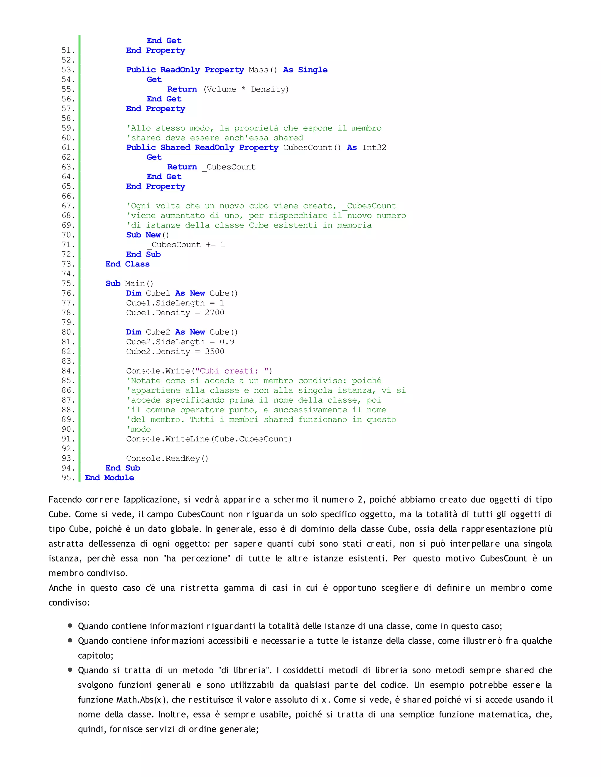 End Get
   51.             End Property
   52.
   53.             Public ReadOnly Property Mass() As Single
   54.                 Get
   55.                     Return (Volume * Density)
   56.                 End Get
   57.             End Property
   58.
   59.             'Allo stesso modo, la proprietà che espone il membro
   60.             'shared deve essere anch'essa shared
   61.             Public Shared ReadOnly Property CubesCount() As Int32
   62.                 Get
   63.                     Return _CubesCount
   64.                 End Get
   65.             End Property
   66.
   67.            'Ogni volta che un nuovo cubo viene creato, _CubesCount
   68.            'viene aumentato di uno, per rispecchiare il nuovo numero
   69.            'di istanze della classe Cube esistenti in memoria
   70.            Sub New()
   71.                _CubesCount += 1
   72.            End Sub
   73.        End Class
   74.
   75.        Sub Main()
   76.            Dim Cube1 As New Cube()
   77.            Cube1.SideLength = 1
   78.            Cube1.Density = 2700
   79.
   80.             Dim Cube2 As New Cube()
   81.             Cube2.SideLength = 0.9
   82.             Cube2.Density = 3500
   83.
   84.             Console.Write("Cubi creati: ")
   85.             'Notate come si accede a un membro condiviso: poiché
   86.             'appartiene alla classe e non alla singola istanza, vi si
   87.             'accede specificando prima il nome della classe, poi
   88.             'il comune operatore punto, e successivamente il nome
   89.             'del membro. Tutti i membri shared funzionano in questo
   90.             'modo
   91.             Console.WriteLine(Cube.CubesCount)
   92.
   93.            Console.ReadKey()
   94.        End Sub
   95. End    Module

Facendo cor r er e l'applicazione, si vedr à appar ir e a scher mo il numer o 2, poiché abbiamo cr eato due oggetti di tipo
Cube. Come si vede, il campo CubesCount non r iguar da un solo specifico oggetto, ma la totalità di tutti gli oggetti di
tipo Cube, poiché è un dato globale. In gener ale, esso è di dominio della classe Cube, ossia della r appr esentazione più
astr atta dell'essenza di ogni oggetto: per saper e quanti cubi sono stati cr eati, non si può inter pellar e una singola
istanza, per chè essa non "ha per cezione" di tutte le altr e istanze esistenti. Per questo motivo CubesCount è un
membr o condiviso.
Anche in questo caso c'è una r istr etta gamma di casi in cui è oppor tuno sceglier e di definir e un membr o come
condiviso:

       Quando contiene infor mazioni r iguar danti la totalità delle istanze di una classe, come in questo caso;
       Quando contiene infor mazioni accessibili e necessar ie a tutte le istanze della classe, come illustr er ò fr a qualche
       capitolo;
       Quando si tr atta di un metodo "di libr er ia". I cosiddetti metodi di libr er ia sono metodi sempr e shar ed che
       svolgono funzioni gener ali e sono utilizzabili da qualsiasi par te del codice. Un esempio potr ebbe esser e la
       funzione Math.Abs(x ), che r estituisce il valor e assoluto di x . Come si vede, è shar ed poiché vi si accede usando il
       nome della classe. Inoltr e, essa è sempr e usabile, poiché si tr atta di una semplice funzione matematica, che,
       quindi, for nisce ser vizi di or dine gener ale;
 