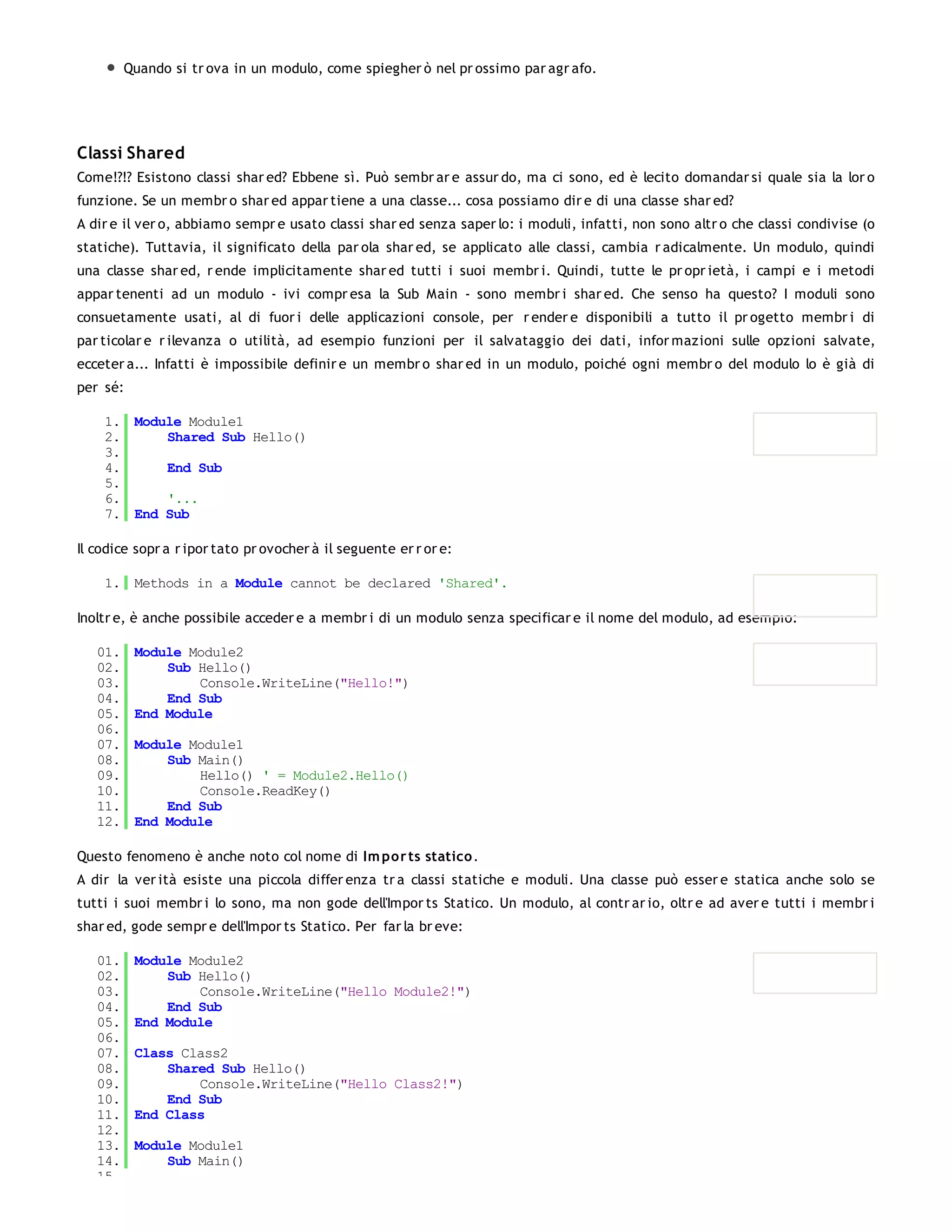 Quando si tr ova in un modulo, come spiegher ò nel pr ossimo par agr afo.




Classi Shared
Come!?!? Esistono classi shar ed? Ebbene sì. Può sembr ar e assur do, ma ci sono, ed è lecito domandar si quale sia la lor o
funzione. Se un membr o shar ed appar tiene a una classe... cosa possiamo dir e di una classe shar ed?
A dir e il ver o, abbiamo sempr e usato classi shar ed senza saper lo: i moduli, infatti, non sono altr o che classi condivise (o
statiche). Tuttavia, il significato della par ola shar ed, se applicato alle classi, cambia r adicalmente. Un modulo, quindi
una classe shar ed, r ende implicitamente shar ed tutti i suoi membr i. Quindi, tutte le pr opr ietà, i campi e i metodi
appar tenenti ad un modulo - ivi compr esa la Sub Main - sono membr i shar ed. Che senso ha questo? I moduli sono
consuetamente usati, al di fuor i delle applicazioni console, per r ender e disponibili a tutto il pr ogetto membr i di
par ticolar e r ilevanza o utilità, ad esempio funzioni per il salvataggio dei dati, infor mazioni sulle opzioni salvate,
ecceter a... Infatti è impossibile definir e un membr o shar ed in un modulo, poiché ogni membr o del modulo lo è già di
per sé:

    1. Module Module1
    2.     Shared Sub Hello()
    3.
    4.     End Sub
    5.
    6.     '...
    7. End Sub

Il codice sopr a r ipor tato pr ovocher à il seguente er r or e:

    1. Methods in a Module cannot be declared 'Shared'.

Inoltr e, è anche possibile acceder e a membr i di un modulo senza specificar e il nome del modulo, ad esempio:

   01.    Module Module2
   02.        Sub Hello()
   03.            Console.WriteLine("Hello!")
   04.        End Sub
   05.    End Module
   06.
   07.    Module Module1
   08.        Sub Main()
   09.            Hello() ' = Module2.Hello()
   10.            Console.ReadKey()
   11.        End Sub
   12.    End Module

Questo fenomeno è anche noto col nome di Im po r ts statico .
A dir la ver ità esiste una piccola differ enza tr a classi statiche e moduli. Una classe può esser e statica anche solo se
tutti i suoi membr i lo sono, ma non gode dell'Impor ts Statico. Un modulo, al contr ar io, oltr e ad aver e tutti i membr i
shar ed, gode sempr e dell'Impor ts Statico. Per far la br eve:

   01.    Module Module2
   02.        Sub Hello()
   03.            Console.WriteLine("Hello Module2!")
   04.        End Sub
   05.    End Module
   06.
   07.    Class Class2
   08.        Shared Sub Hello()
   09.            Console.WriteLine("Hello Class2!")
   10.        End Sub
   11.    End Class
   12.
   13.    Module Module1
   14.        Sub Main()
   15.
 