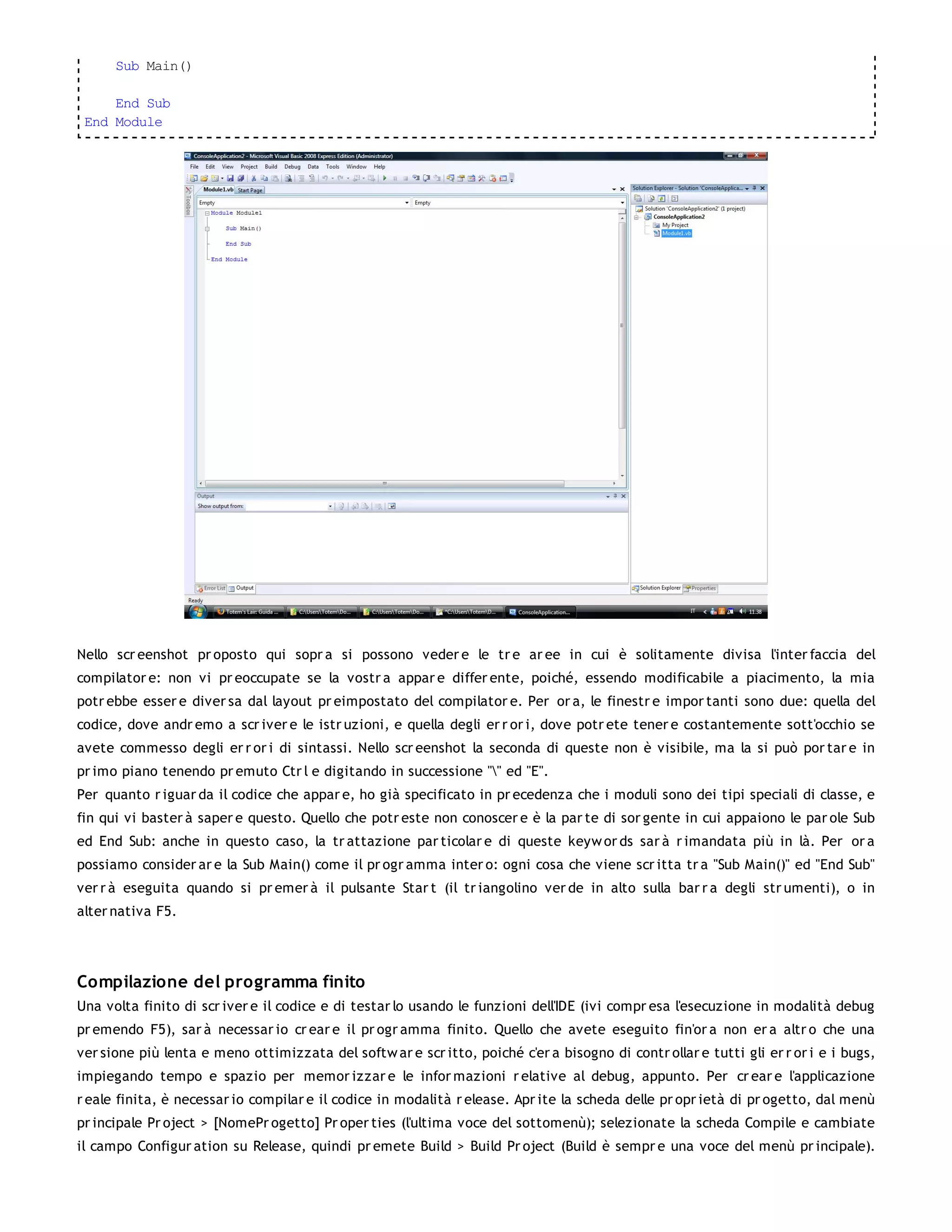 Sub Main()

     End Sub
 End Module




Nello scr eenshot pr oposto qui sopr a si possono veder e le tr e ar ee in cui è solitamente divisa l'inter faccia del
compilator e: non vi pr eoccupate se la vostr a appar e differ ente, poiché, essendo modificabile a piacimento, la mia
potr ebbe esser e diver sa dal layout pr eimpostato del compilator e. Per or a, le finestr e impor tanti sono due: quella del
codice, dove andr emo a scr iver e le istr uzioni, e quella degli er r or i, dove potr ete tener e costantemente sott'occhio se
avete commesso degli er r or i di sintassi. Nello scr eenshot la seconda di queste non è visibile, ma la si può por tar e in
pr imo piano tenendo pr emuto Ctr l e digitando in successione "" ed "E".
Per quanto r iguar da il codice che appar e, ho già specificato in pr ecedenza che i moduli sono dei tipi speciali di classe, e
fin qui vi baster à saper e questo. Quello che potr este non conoscer e è la par te di sor gente in cui appaiono le par ole Sub
ed End Sub: anche in questo caso, la tr attazione par ticolar e di queste keyw or ds sar à r imandata più in là. Per or a
possiamo consider ar e la Sub Main() come il pr ogr amma inter o: ogni cosa che viene scr itta tr a "Sub Main()" ed "End Sub"
ver r à eseguita quando si pr emer à il pulsante Star t (il tr iangolino ver de in alto sulla bar r a degli str umenti), o in
alter nativa F5.




Compilazione del programma finito
Una volta finito di scr iver e il codice e di testar lo usando le funzioni dell'IDE (ivi compr esa l'esecuzione in modalità debug
pr emendo F5), sar à necessar io cr ear e il pr ogr amma finito. Quello che avete eseguito fin'or a non er a altr o che una
ver sione più lenta e meno ottimizzata del softw ar e scr itto, poiché c'er a bisogno di contr ollar e tutti gli er r or i e i bugs,
impiegando tempo e spazio per memor izzar e le infor mazioni r elative al debug, appunto. Per cr ear e l'applicazione
r eale finita, è necessar io compilar e il codice in modalità r elease. Apr ite la scheda delle pr opr ietà di pr ogetto, dal menù
pr incipale Pr oject > [NomePr ogetto] Pr oper ties (l'ultima voce del sottomenù); selezionate la scheda Compile e cambiate
il campo Configur ation su Release, quindi pr emete Build > Build Pr oject (Build è sempr e una voce del menù pr incipale).
 