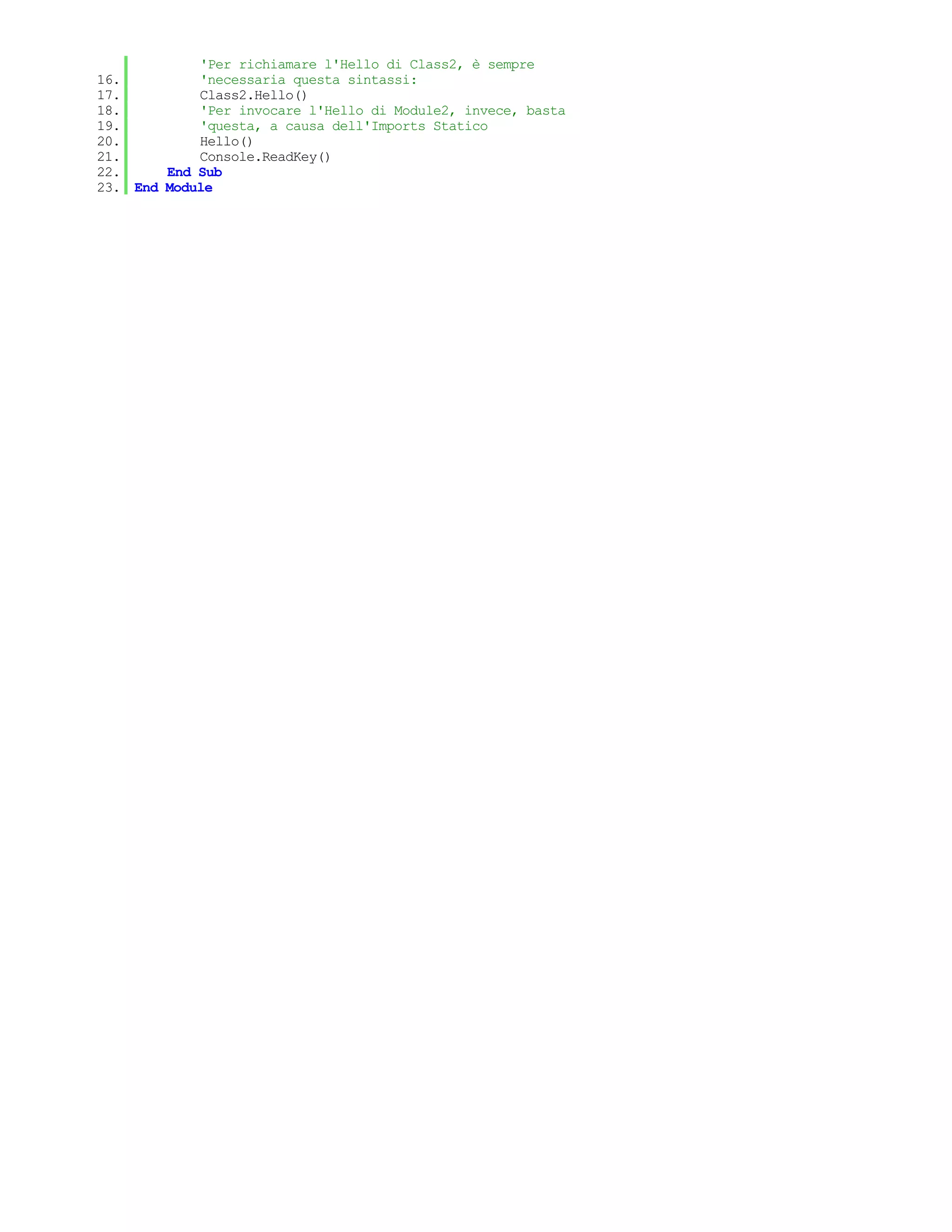 'Per richiamare l'Hello di Class2, è sempre
16.         'necessaria questa sintassi:
17.         Class2.Hello()
18.         'Per invocare l'Hello di Module2, invece, basta
19.         'questa, a causa dell'Imports Statico
20.         Hello()
21.         Console.ReadKey()
22.     End Sub
23. End Module
 