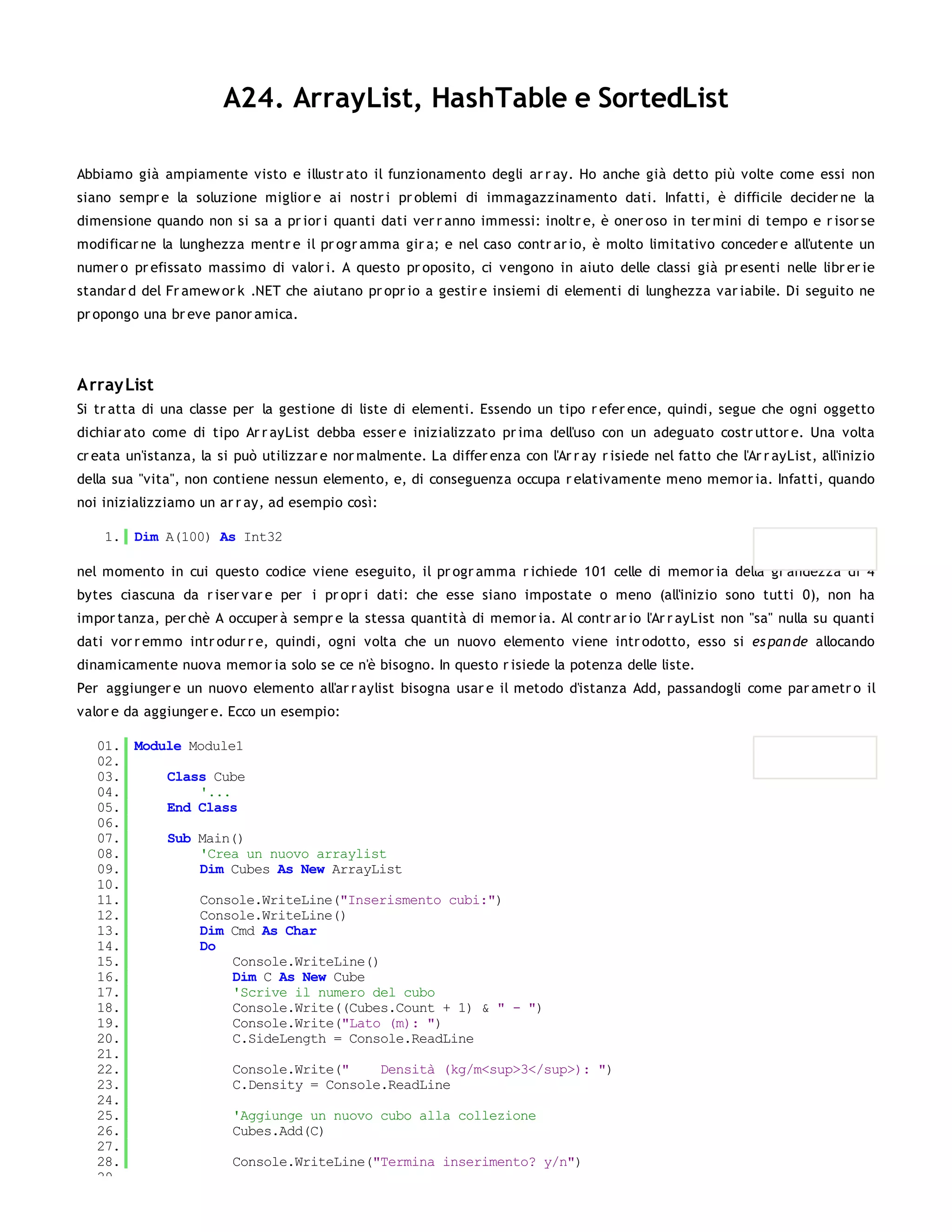 A24. ArrayList, HashTable e SortedList

Abbiamo già ampiamente visto e illustr ato il funzionamento degli ar r ay. Ho anche già detto più volte come essi non
siano sempr e la soluzione miglior e ai nostr i pr oblemi di immagazzinamento dati. Infatti, è difficile decider ne la
dimensione quando non si sa a pr ior i quanti dati ver r anno immessi: inoltr e, è oner oso in ter mini di tempo e r isor se
modificar ne la lunghezza mentr e il pr ogr amma gir a; e nel caso contr ar io, è molto limitativo conceder e all'utente un
numer o pr efissato massimo di valor i. A questo pr oposito, ci vengono in aiuto delle classi già pr esenti nelle libr er ie
standar d del Fr amew or k .NET che aiutano pr opr io a gestir e insiemi di elementi di lunghezza var iabile. Di seguito ne
pr opongo una br eve panor amica.




Array List
Si tr atta di una classe per la gestione di liste di elementi. Essendo un tipo r efer ence, quindi, segue che ogni oggetto
dichiar ato come di tipo Ar r ayList debba esser e inizializzato pr ima dell'uso con un adeguato costr uttor e. Una volta
cr eata un'istanza, la si può utilizzar e nor malmente. La differ enza con l'Ar r ay r isiede nel fatto che l'Ar r ayList, all'inizio
della sua "vita", non contiene nessun elemento, e, di conseguenza occupa r elativamente meno memor ia. Infatti, quando
noi inizializziamo un ar r ay, ad esempio così:

    1. Dim A(100) As Int32

nel momento in cui questo codice viene eseguito, il pr ogr amma r ichiede 101 celle di memor ia della gr andezza di 4
bytes ciascuna da r iser var e per i pr opr i dati: che esse siano impostate o meno (all'inizio sono tutti 0), non ha
impor tanza, per chè A occuper à sempr e la stessa quantità di memor ia. Al contr ar io l'Ar r ayList non "sa" nulla su quanti
dati vor r emmo intr odur r e, quindi, ogni volta che un nuovo elemento viene intr odotto, esso si es pan de allocando
dinamicamente nuova memor ia solo se ce n'è bisogno. In questo r isiede la potenza delle liste.
Per aggiunger e un nuovo elemento all'ar r aylist bisogna usar e il metodo d'istanza Add, passandogli come par ametr o il
valor e da aggiunger e. Ecco un esempio:

   01. Module Module1
   02.
   03.     Class Cube
   04.         '...
   05.     End Class
   06.
   07.     Sub Main()
   08.         'Crea un nuovo arraylist
   09.         Dim Cubes As New ArrayList
   10.
   11.         Console.WriteLine("Inserismento cubi:")
   12.         Console.WriteLine()
   13.         Dim Cmd As Char
   14.         Do
   15.              Console.WriteLine()
   16.              Dim C As New Cube
   17.              'Scrive il numero del cubo
   18.              Console.Write((Cubes.Count + 1) & " - ")
   19.              Console.Write("Lato (m): ")
   20.              C.SideLength = Console.ReadLine
   21.
   22.              Console.Write("    Densità (kg/m<sup>3</sup>): ")
   23.              C.Density = Console.ReadLine
   24.
   25.              'Aggiunge un nuovo cubo alla collezione
   26.              Cubes.Add(C)
   27.
   28.              Console.WriteLine("Termina inserimento? y/n")
   29.
 