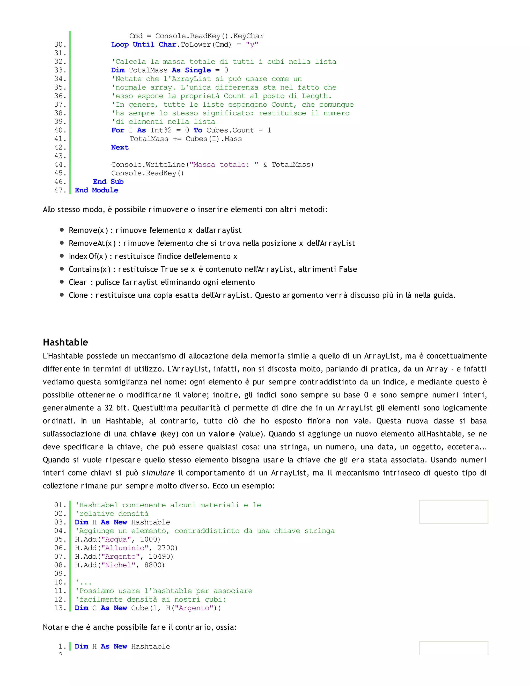 Cmd = Console.ReadKey().KeyChar
   30.         Loop Until Char.ToLower(Cmd) = "y"
   31.
   32.         'Calcola la massa totale di tutti i cubi nella lista
   33.         Dim TotalMass As Single = 0
   34.         'Notate che l'ArrayList si può usare come un
   35.         'normale array. L'unica differenza sta nel fatto che
   36.         'esso espone la proprietà Count al posto di Length.
   37.         'In genere, tutte le liste espongono Count, che comunque
   38.         'ha sempre lo stesso significato: restituisce il numero
   39.         'di elementi nella lista
   40.         For I As Int32 = 0 To Cubes.Count - 1
   41.              TotalMass += Cubes(I).Mass
   42.         Next
   43.
   44.         Console.WriteLine("Massa totale: " & TotalMass)
   45.         Console.ReadKey()
   46.     End Sub
   47. End Module

Allo stesso modo, è possibile r imuover e o inser ir e elementi con altr i metodi:

         Remove(x ) : r imuove l'elemento x dall'ar r aylist
         RemoveAt(x ) : r imuove l'elemento che si tr ova nella posizione x dell'Ar r ayList
         Index Of(x ) : r estituisce l'indice dell'elemento x
         Contains(x ) : r estituisce Tr ue se x è contenuto nell'Ar r ayList, altr imenti False
         Clear : pulisce l'ar r aylist eliminando ogni elemento
         Clone : r estituisce una copia esatta dell'Ar r ayList. Questo ar gomento ver r à discusso più in là nella guida.




Hashtable
L'Hashtable possiede un meccanismo di allocazione della memor ia simile a quello di un Ar r ayList, ma è concettualmente
differ ente in ter mini di utilizzo. L'Ar r ayList, infatti, non si discosta molto, par lando di pr atica, da un Ar r ay - e infatti
vediamo questa somiglianza nel nome: ogni elemento è pur sempr e contr addistinto da un indice, e mediante questo è
possibile ottener ne o modificar ne il valor e; inoltr e, gli indici sono sempr e su base 0 e sono sempr e numer i inter i,
gener almente a 32 bit. Quest'ultima peculiar ità ci per mette di dir e che in un Ar r ayList gli elementi sono logicamente
or dinati. In un Hashtable, al contr ar io, tutto ciò che ho esposto fin'or a non vale. Questa nuova classe si basa
sull'associazione di una chiav e (key) con un v alo r e (value). Quando si aggiunge un nuovo elemento all'Hashtable, se ne
deve specificar e la chiave, che può esser e qualsiasi cosa: una str inga, un numer o, una data, un oggetto, ecceter a...
Quando si vuole r ipescar e quello stesso elemento bisogna usar e la chiave che gli er a stata associata. Usando numer i
inter i come chiavi si può s imulare il compor tamento di un Ar r ayList, ma il meccanismo intr inseco di questo tipo di
collezione r imane pur sempr e molto diver so. Ecco un esempio:

   01.    'Hashtabel contenente alcuni materiali e le
   02.    'relative densità
   03.    Dim H As New Hashtable
   04.    'Aggiunge un elemento, contraddistinto da una chiave stringa
   05.    H.Add("Acqua", 1000)
   06.    H.Add("Alluminio", 2700)
   07.    H.Add("Argento", 10490)
   08.    H.Add("Nichel", 8800)
   09.
   10.    '...
   11.    'Possiamo usare l'hashtable per associare
   12.    'facilmente densità ai nostri cubi:
   13.    Dim C As New Cube(1, H("Argento"))

Notar e che è anche possibile far e il contr ar io, ossia:

    1. Dim H As New Hashtable
    2.
 