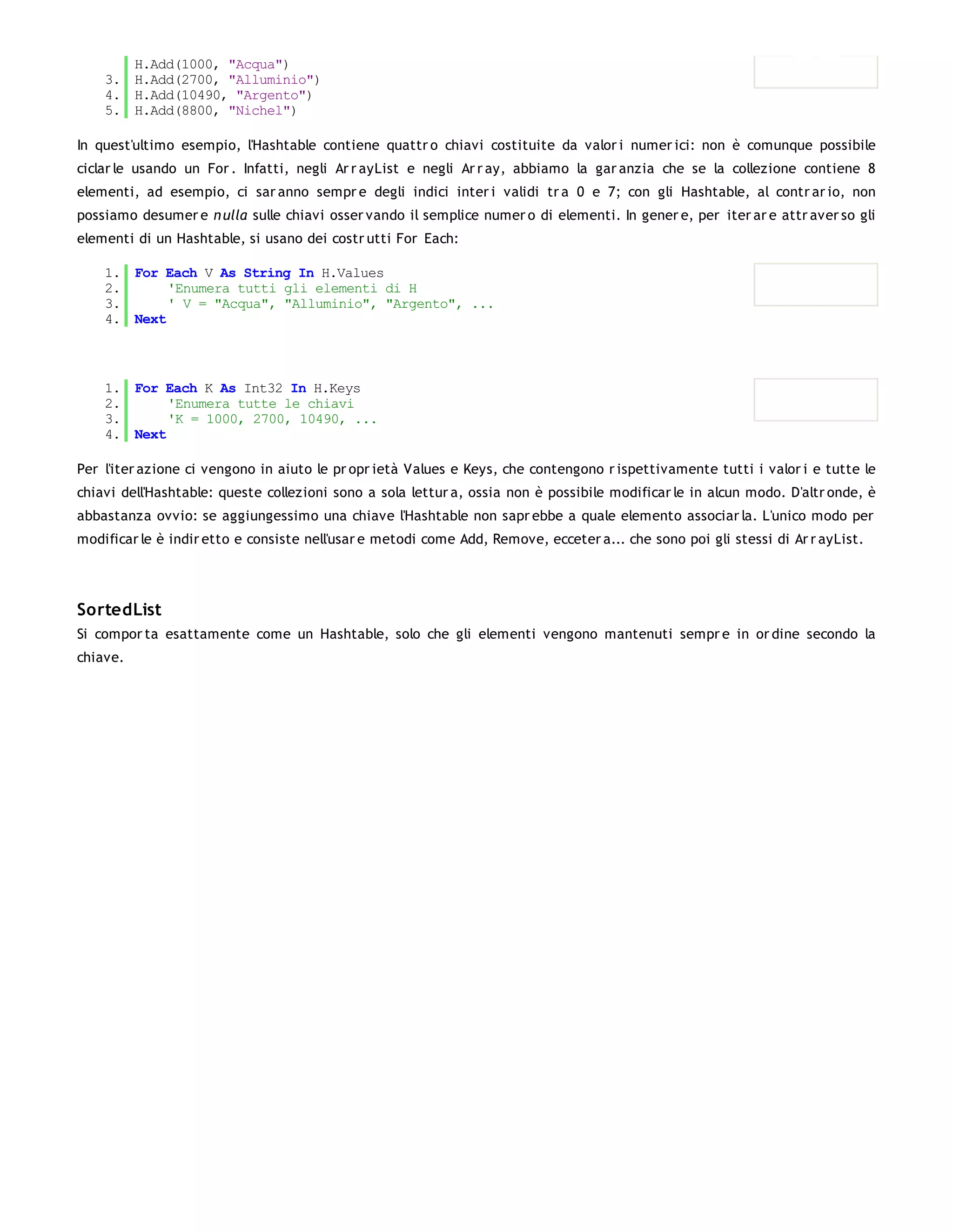 H.Add(1000, "Acqua")
    3. H.Add(2700, "Alluminio")
    4. H.Add(10490, "Argento")
    5. H.Add(8800, "Nichel")

In quest'ultimo esempio, l'Hashtable contiene quattr o chiavi costituite da valor i numer ici: non è comunque possibile
ciclar le usando un For . Infatti, negli Ar r ayList e negli Ar r ay, abbiamo la gar anzia che se la collezione contiene 8
elementi, ad esempio, ci sar anno sempr e degli indici inter i validi tr a 0 e 7; con gli Hashtable, al contr ar io, non
possiamo desumer e n ulla sulle chiavi osser vando il semplice numer o di elementi. In gener e, per iter ar e attr aver so gli
elementi di un Hashtable, si usano dei costr utti For Each:

    1. For Each V As String In H.Values
    2.      'Enumera tutti gli elementi di H
    3.      ' V = "Acqua", "Alluminio", "Argento", ...
    4. Next



    1. For Each K As Int32 In H.Keys
    2.      'Enumera tutte le chiavi
    3.      'K = 1000, 2700, 10490, ...
    4. Next

Per l'iter azione ci vengono in aiuto le pr opr ietà Values e Keys, che contengono r ispettivamente tutti i valor i e tutte le
chiavi dell'Hashtable: queste collezioni sono a sola lettur a, ossia non è possibile modificar le in alcun modo. D'altr onde, è
abbastanza ovvio: se aggiungessimo una chiave l'Hashtable non sapr ebbe a quale elemento associar la. L'unico modo per
modificar le è indir etto e consiste nell'usar e metodi come Add, Remove, ecceter a... che sono poi gli stessi di Ar r ayList.




SortedList
Si compor ta esattamente come un Hashtable, solo che gli elementi vengono mantenuti sempr e in or dine secondo la
chiave.
 