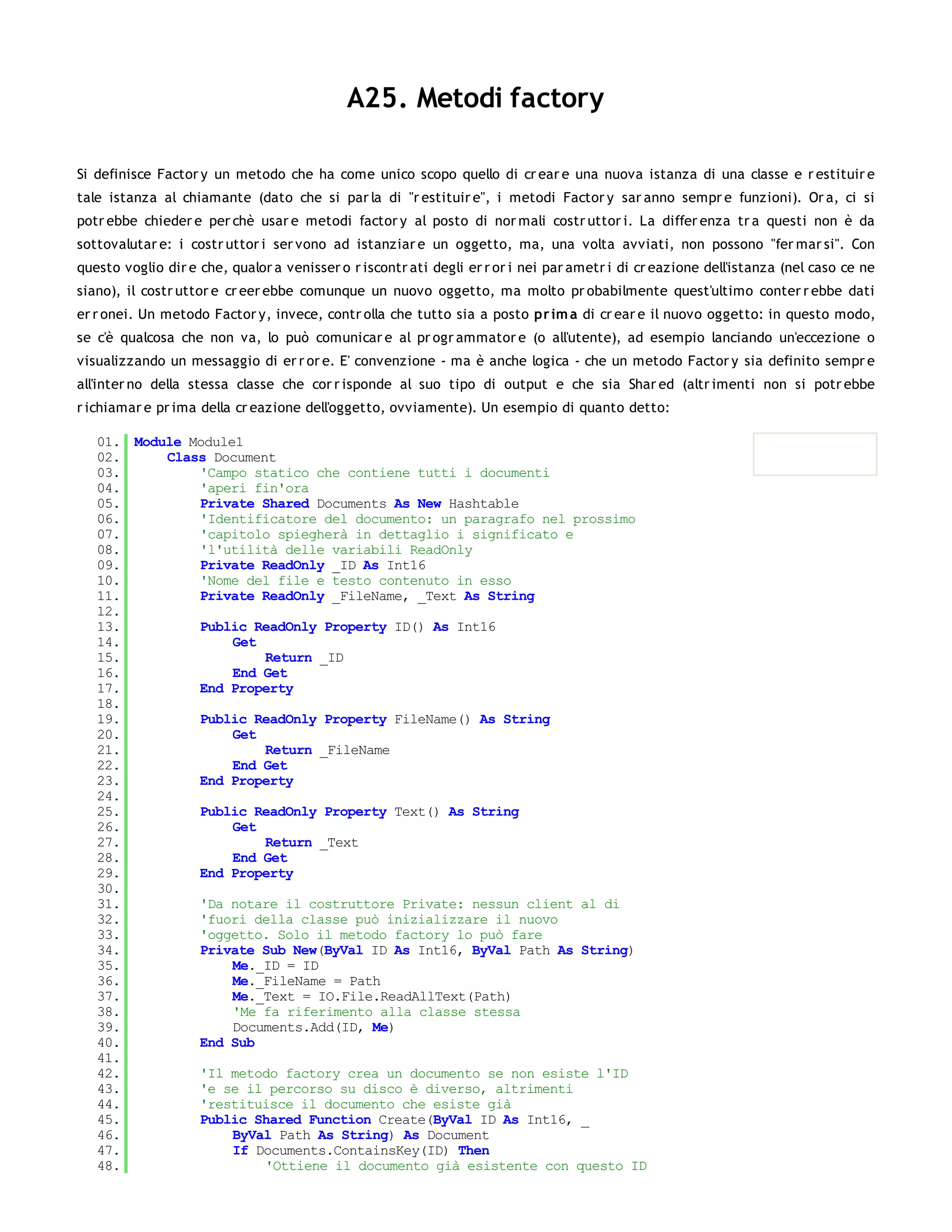 A25. Metodi factory

Si definisce Factor y un metodo che ha come unico scopo quello di cr ear e una nuova istanza di una classe e r estituir e
tale istanza al chiamante (dato che si par la di "r estituir e", i metodi Factor y sar anno sempr e funzioni). Or a, ci si
potr ebbe chieder e per chè usar e metodi factor y al posto di nor mali costr uttor i. La differ enza tr a questi non è da
sottovalutar e: i costr uttor i ser vono ad istanziar e un oggetto, ma, una volta avviati, non possono "fer mar si". Con
questo voglio dir e che, qualor a venisser o r iscontr ati degli er r or i nei par ametr i di cr eazione dell'istanza (nel caso ce ne
siano), il costr uttor e cr eer ebbe comunque un nuovo oggetto, ma molto pr obabilmente quest'ultimo conter r ebbe dati
er r onei. Un metodo Factor y, invece, contr olla che tutto sia a posto pr im a di cr ear e il nuovo oggetto: in questo modo,
se c'è qualcosa che non va, lo può comunicar e al pr ogr ammator e (o all'utente), ad esempio lanciando un'eccezione o
visualizzando un messaggio di er r or e. E' convenzione - ma è anche logica - che un metodo Factor y sia definito sempr e
all'inter no della stessa classe che cor r isponde al suo tipo di output e che sia Shar ed (altr imenti non si potr ebbe
r ichiamar e pr ima della cr eazione dell'oggetto, ovviamente). Un esempio di quanto detto:

   01. Module Module1
   02.     Class Document
   03.         'Campo statico che contiene tutti i documenti
   04.         'aperi fin'ora
   05.         Private Shared Documents As New Hashtable
   06.         'Identificatore del documento: un paragrafo nel prossimo
   07.         'capitolo spiegherà in dettaglio i significato e
   08.         'l'utilità delle variabili ReadOnly
   09.         Private ReadOnly _ID As Int16
   10.         'Nome del file e testo contenuto in esso
   11.         Private ReadOnly _FileName, _Text As String
   12.
   13.         Public ReadOnly Property ID() As Int16
   14.              Get
   15.                  Return _ID
   16.              End Get
   17.         End Property
   18.
   19.         Public ReadOnly Property FileName() As String
   20.              Get
   21.                  Return _FileName
   22.              End Get
   23.         End Property
   24.
   25.         Public ReadOnly Property Text() As String
   26.              Get
   27.                  Return _Text
   28.              End Get
   29.         End Property
   30.
   31.         'Da notare il costruttore Private: nessun client al di
   32.         'fuori della classe può inizializzare il nuovo
   33.         'oggetto. Solo il metodo factory lo può fare
   34.         Private Sub New(ByVal ID As Int16, ByVal Path As String)
   35.              Me._ID = ID
   36.              Me._FileName = Path
   37.              Me._Text = IO.File.ReadAllText(Path)
   38.              'Me fa riferimento alla classe stessa
   39.              Documents.Add(ID, Me)
   40.         End Sub
   41.
   42.         'Il metodo factory crea un documento se non esiste l'ID
   43.         'e se il percorso su disco è diverso, altrimenti
   44.         'restituisce il documento che esiste già
   45.         Public Shared Function Create(ByVal ID As Int16, _
   46.              ByVal Path As String) As Document
   47.              If Documents.ContainsKey(ID) Then
   48.                  'Ottiene il documento già esistente con questo ID
   49.
 