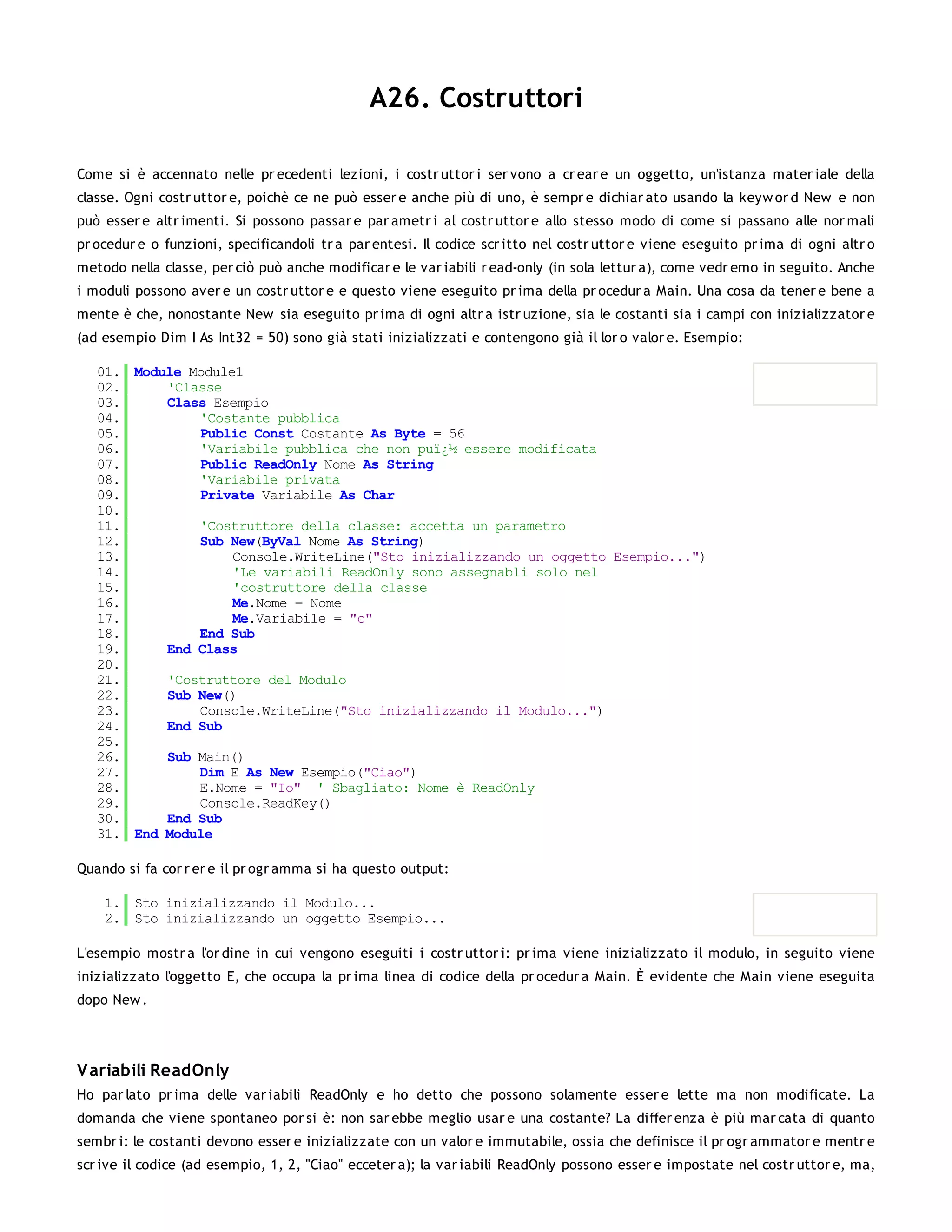 A26. Costruttori

Come si è accennato nelle pr ecedenti lezioni, i costr uttor i ser vono a cr ear e un oggetto, un'istanza mater iale della
classe. Ogni costr uttor e, poichè ce ne può esser e anche più di uno, è sempr e dichiar ato usando la keyw or d New e non
può esser e altr imenti. Si possono passar e par ametr i al costr uttor e allo stesso modo di come si passano alle nor mali
pr ocedur e o funzioni, specificandoli tr a par entesi. Il codice scr itto nel costr uttor e viene eseguito pr ima di ogni altr o
metodo nella classe, per ciò può anche modificar e le var iabili r ead-only (in sola lettur a), come vedr emo in seguito. Anche
i moduli possono aver e un costr uttor e e questo viene eseguito pr ima della pr ocedur a Main. Una cosa da tener e bene a
mente è che, nonostante New sia eseguito pr ima di ogni altr a istr uzione, sia le costanti sia i campi con inizializzator e
(ad esempio Dim I As Int32 = 50) sono già stati inizializzati e contengono già il lor o valor e. Esempio:

   01. Module Module1
   02.     'Classe
   03.     Class Esempio
   04.         'Costante pubblica
   05.         Public Const Costante As Byte = 56
   06.         'Variabile pubblica che non puï¿½ essere modificata
   07.         Public ReadOnly Nome As String
   08.         'Variabile privata
   09.         Private Variabile As Char
   10.
   11.         'Costruttore della classe: accetta un parametro
   12.         Sub New(ByVal Nome As String)
   13.              Console.WriteLine("Sto inizializzando un oggetto Esempio...")
   14.              'Le variabili ReadOnly sono assegnabli solo nel
   15.              'costruttore della classe
   16.              Me.Nome = Nome
   17.              Me.Variabile = "c"
   18.         End Sub
   19.     End Class
   20.
   21.     'Costruttore del Modulo
   22.     Sub New()
   23.         Console.WriteLine("Sto inizializzando il Modulo...")
   24.     End Sub
   25.
   26.     Sub Main()
   27.         Dim E As New Esempio("Ciao")
   28.         E.Nome = "Io" ' Sbagliato: Nome è ReadOnly
   29.         Console.ReadKey()
   30.     End Sub
   31. End Module

Quando si fa cor r er e il pr ogr amma si ha questo output:

    1. Sto inizializzando il Modulo...
    2. Sto inizializzando un oggetto Esempio...

L'esempio mostr a l'or dine in cui vengono eseguiti i costr uttor i: pr ima viene inizializzato il modulo, in seguito viene
inizializzato l'oggetto E, che occupa la pr ima linea di codice della pr ocedur a Main. È evidente che Main viene eseguita
dopo New .




V ariabili ReadOnly
Ho par lato pr ima delle var iabili ReadOnly e ho detto che possono solamente esser e lette ma non modificate. La
domanda che viene spontaneo por si è: non sar ebbe meglio usar e una costante? La differ enza è più mar cata di quanto
sembr i: le costanti devono esser e inizializzate con un valor e immutabile, ossia che definisce il pr ogr ammator e mentr e
scr ive il codice (ad esempio, 1, 2, "Ciao" ecceter a); la var iabili ReadOnly possono esser e impostate nel costr uttor e, ma,
 