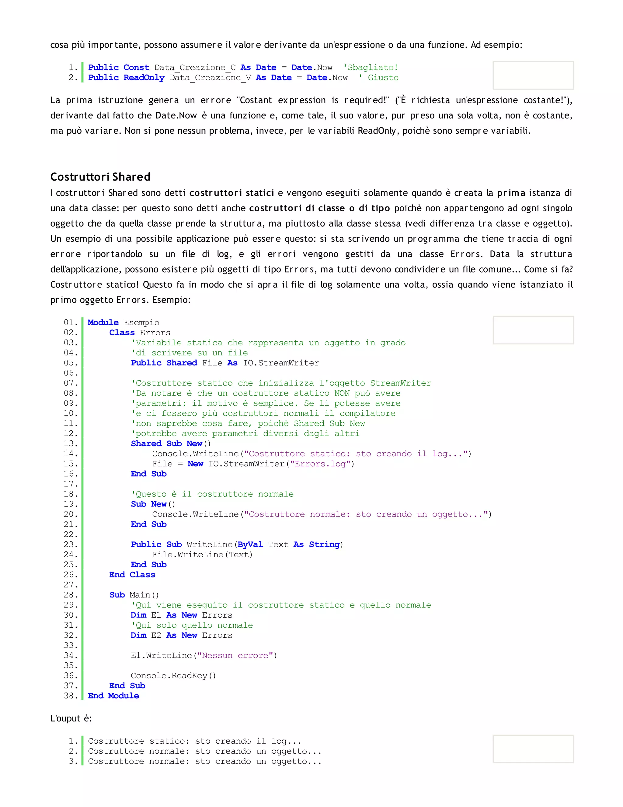 cosa più impor tante, possono assumer e il valor e der ivante da un'espr essione o da una funzione. Ad esempio:

    1. Public Const Data_Creazione_C As Date = Date.Now 'Sbagliato!
    2. Public ReadOnly Data_Creazione_V As Date = Date.Now ' Giusto

La pr ima istr uzione gener a un er r or e "Costant ex pr ession is r equir ed!" ("È r ichiesta un'espr essione costante!"),
der ivante dal fatto che Date.Now è una funzione e, come tale, il suo valor e, pur pr eso una sola volta, non è costante,
ma può var iar e. Non si pone nessun pr oblema, invece, per le var iabili ReadOnly, poichè sono sempr e var iabili.




Costruttori Shared
I costr uttor i Shar ed sono detti co str utto r i statici e vengono eseguiti solamente quando è cr eata la pr im a istanza di
una data classe: per questo sono detti anche co str utto r i di classe o di tipo poichè non appar tengono ad ogni singolo
oggetto che da quella classe pr ende la str uttur a, ma piuttosto alla classe stessa (vedi differ enza tr a classe e oggetto).
Un esempio di una possibile applicazione può esser e questo: si sta scr ivendo un pr ogr amma che tiene tr accia di ogni
er r or e r ipor tandolo su un file di log, e gli er r or i vengono gestiti da una classe Er r or s. Data la str uttur a
dell'applicazione, possono esister e più oggetti di tipo Er r or s, ma tutti devono condivider e un file comune... Come si fa?
Costr uttor e statico! Questo fa in modo che si apr a il file di log solamente una volta, ossia quando viene istanziato il
pr imo oggetto Er r or s. Esempio:

   01. Module Esempio
   02.     Class Errors
   03.         'Variabile statica che rappresenta un oggetto in grado
   04.         'di scrivere su un file
   05.         Public Shared File As IO.StreamWriter
   06.
   07.         'Costruttore statico che inizializza l'oggetto StreamWriter
   08.         'Da notare è che un costruttore statico NON può avere
   09.         'parametri: il motivo è semplice. Se li potesse avere
   10.         'e ci fossero più costruttori normali il compilatore
   11.         'non saprebbe cosa fare, poichè Shared Sub New
   12.         'potrebbe avere parametri diversi dagli altri
   13.         Shared Sub New()
   14.              Console.WriteLine("Costruttore statico: sto creando il log...")
   15.              File = New IO.StreamWriter("Errors.log")
   16.         End Sub
   17.
   18.         'Questo è il costruttore normale
   19.         Sub New()
   20.              Console.WriteLine("Costruttore normale: sto creando un oggetto...")
   21.         End Sub
   22.
   23.         Public Sub WriteLine(ByVal Text As String)
   24.              File.WriteLine(Text)
   25.         End Sub
   26.     End Class
   27.
   28.     Sub Main()
   29.         'Qui viene eseguito il costruttore statico e quello normale
   30.         Dim E1 As New Errors
   31.         'Qui solo quello normale
   32.         Dim E2 As New Errors
   33.
   34.         E1.WriteLine("Nessun errore")
   35.
   36.         Console.ReadKey()
   37.     End Sub
   38. End Module

L'ouput è:

    1. Costruttore statico: sto creando il log...
    2. Costruttore normale: sto creando un oggetto...
    3. Costruttore normale: sto creando un oggetto...
 