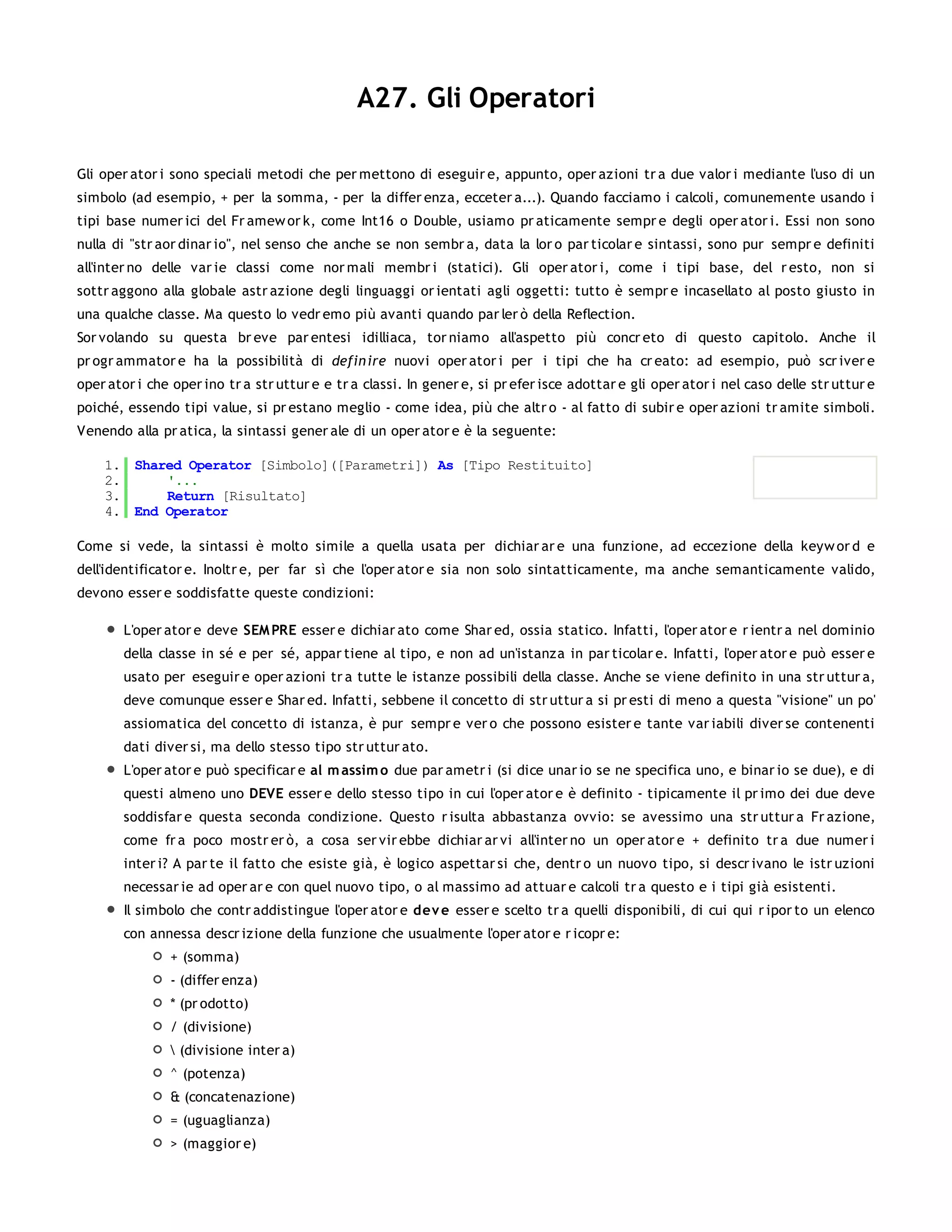 A27. Gli Operatori

Gli oper ator i sono speciali metodi che per mettono di eseguir e, appunto, oper azioni tr a due valor i mediante l'uso di un
simbolo (ad esempio, + per la somma, - per la differ enza, ecceter a...). Quando facciamo i calcoli, comunemente usando i
tipi base numer ici del Fr amew or k, come Int16 o Double, usiamo pr aticamente sempr e degli oper ator i. Essi non sono
nulla di "str aor dinar io", nel senso che anche se non sembr a, data la lor o par ticolar e sintassi, sono pur sempr e definiti
all'inter no delle var ie classi come nor mali membr i (statici). Gli oper ator i, come i tipi base, del r esto, non si
sottr aggono alla globale astr azione degli linguaggi or ientati agli oggetti: tutto è sempr e incasellato al posto giusto in
una qualche classe. Ma questo lo vedr emo più avanti quando par ler ò della Reflection.
Sor volando su questa br eve par entesi idilliaca, tor niamo all'aspetto più concr eto di questo capitolo. Anche il
pr ogr ammator e ha la possibilità di defin ire nuovi oper ator i per i tipi che ha cr eato: ad esempio, può scr iver e
oper ator i che oper ino tr a str uttur e e tr a classi. In gener e, si pr efer isce adottar e gli oper ator i nel caso delle str uttur e
poiché, essendo tipi value, si pr estano meglio - come idea, più che altr o - al fatto di subir e oper azioni tr amite simboli.
Venendo alla pr atica, la sintassi gener ale di un oper ator e è la seguente:

    1. Shared Operator [Simbolo]([Parametri]) As [Tipo Restituito]
    2.     '...
    3.     Return [Risultato]
    4. End Operator

Come si vede, la sintassi è molto simile a quella usata per dichiar ar e una funzione, ad eccezione della keyw or d e
dell'identificator e. Inoltr e, per far sì che l'oper ator e sia non solo sintatticamente, ma anche semanticamente valido,
devono esser e soddisfatte queste condizioni:

        L'oper ator e deve SEM PRE esser e dichiar ato come Shar ed, ossia statico. Infatti, l'oper ator e r ientr a nel dominio
        della classe in sé e per sé, appar tiene al tipo, e non ad un'istanza in par ticolar e. Infatti, l'oper ator e può esser e
        usato per eseguir e oper azioni tr a tutte le istanze possibili della classe. Anche se viene definito in una str uttur a,
        deve comunque esser e Shar ed. Infatti, sebbene il concetto di str uttur a si pr esti di meno a questa "visione" un po'
        assiomatica del concetto di istanza, è pur sempr e ver o che possono esister e tante var iabili diver se contenenti
        dati diver si, ma dello stesso tipo str uttur ato.
        L'oper ator e può specificar e al m assim o due par ametr i (si dice unar io se ne specifica uno, e binar io se due), e di
        questi almeno uno DEVE esser e dello stesso tipo in cui l'oper ator e è definito - tipicamente il pr imo dei due deve
        soddisfar e questa seconda condizione. Questo r isulta abbastanza ovvio: se avessimo una str uttur a Fr azione,
        come fr a poco mostr er ò, a cosa ser vir ebbe dichiar ar vi all'inter no un oper ator e + definito tr a due numer i
        inter i? A par te il fatto che esiste già, è logico aspettar si che, dentr o un nuovo tipo, si descr ivano le istr uzioni
        necessar ie ad oper ar e con quel nuovo tipo, o al massimo ad attuar e calcoli tr a questo e i tipi già esistenti.
        Il simbolo che contr addistingue l'oper ator e dev e esser e scelto tr a quelli disponibili, di cui qui r ipor to un elenco
        con annessa descr izione della funzione che usualmente l'oper ator e r icopr e:
                + (somma)
                - (differ enza)
                * (pr odotto)
                / (divisione)
                 (divisione inter a)
                ^ (potenza)
                & (concatenazione)
                = (uguaglianza)
                > (maggior e)
 