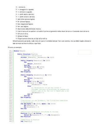 < (minor e)
             >= (maggior e o uguale)
             <= (minor e o uguale)
             >> (shift destr o dei bit)
             << (shift sinistr o dei bit)
             And (inter sezione logica)
             Or (unione logica)
             Not (negazione logica)
             Xor (aut logico)
             Mod (r esto della divisione inter a)
             Like (r icer ca di un patter n: di solito il pr imo ar gomento indica dove cer car e e il secondo cosa cer car e)
             IsTr ue (è ver o)
             IsFalse (è falso)
             CType (conver sione da un tipo ad un altr o)
      Sintatticamente par lando, nulla vieta di usar e il simbolo And per far e una somma, ma sar ebbe meglio attener si
      alle nor mali nor me di utilizzo r ipor tate.

Ed ecco un esempio:

 001. Module Module1
 002.
 003.     Public Structure Fraction
 004.         'Numeratore e denominatore
 005.         Private _Numerator, _Denumerator As Int32
 006.
 007.         Public Property Numerator() As Int32
 008.              Get
 009.                  Return _Numerator
 010.              End Get
 011.              Set(ByVal value As Int32)
 012.                  _Numerator = value
 013.              End Set
 014.         End Property
 015.
 016.         Public Property Denumerator() As Int32
 017.              Get
 018.                  Return _Denumerator
 019.              End Get
 020.              Set(ByVal value As Int32)
 021.                  If value <> 0 Then
 022.                       _Denumerator = value
 023.                  Else
 024.                       'Il denominatore non può mai essere 0
 025.                       'Dovremmo lanciare un'eccezione, ma vedremo più
 026.                       'avanti come si fa. Per ora lo impostiamo a uno
 027.                       _Denumerator = 1
 028.                  End If
 029.              End Set
 030.         End Property
 031.
 032.         'Costruttore con due parametri, che inizializza numeratore
 033.         'e denominatore
 034.         Sub New(ByVal N As Int32, ByVal D As Int32)
 035.              Me.Numerator = N
 036.              Me.Denumerator = D
 037.         End Sub
 038.
 039.         'Restituisce la Fraction sottoforma di stringa
 040.         Function Show() As String
 041.              Return Me.Numerator & " / " & Me.Denumerator
 042.         End Function
 043.
 044.         'Semplifica la Fraction
 045.         Sub Semplify()
 046.
 
