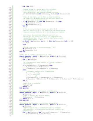 Dim X As Int32
047.
048.       'Prende X come il valore meno alto in modulo
049.       'e lo inserisce in X. X servirà per un
050.       'calcolo spicciolo del massimo comune divisore
051.       X = Math.Min(Math.Abs(Me.Numerator), Math.Abs(Me.Denumerator))
052.
053.       'Prima di iniziare, per evitare errori, controlla
054.       'se numeratore e denominatore sono entrambi negativi:
055.       'in questo caso li divide per -1
056.       If (Me.Numerator < 0) And (Me.Denumerator < 0) Then
057.           Me.Numerator /= -1
058.           Me.Denumerator /= -1
059.       End If
060.
061.       'E con un ciclo scova il valore più alto di X
062.       'per cui sono divisibili sia numeratore che denominatore
063.       '(massimo comune divisore) e li divide per quel numero.
064.
065.       'Continua a decrementare X finché non trova un
066.       'valore per cui siano divisibili sia numeratore che
067.       'denominatore: dato che era partito dall'alto, questo
068.       'sarà indubbiamente il MCD
069.       Do Until ((Me.Numerator Mod X = 0) And (Me.Denumerator Mod X = 0))
070.            X -= 1
071.       Loop
072.
073.       'Divide numeratore e denominatore per l'MCD
074.       Me.Numerator /= X
075.       Me.Denumerator /= X
076.   End Sub
077.
078.   'Somma due frazioni e restituisce la somma
079.   Shared Operator +(ByVal F1 As Fraction, ByVal F2 As Fraction) _
080.       As Fraction
081.       Dim F3 As Fraction
082.
083.       'Se i denumeratori sono uguali, si limita a sommare
084.       'i numeratori
085.       If F1.Denumerator = F2.Denumerator Then
086.            F3.Denumerator = F1.Denumerator
087.            F3.Numerator = F1.Numerator + F2.Numerator
088.       Else
089.            'Altrimenti esegue tutta l'operazione
090.            'x   a   x*b + a*y
091.            '- + - = ---------
092.            'y   b      y*b
093.            F3.Denumerator = F1.Denumerator * F2.Denumerator
094.            F3.Numerator = F1.Numerator * F2.Denumerator + F2.Numerator * F1.Denumerator
095.       End If
096.
097.       'Semplifica la Fraction
098.       F3.Semplify()
099.       Return F3
100.   End Operator
101.
102.   'Sottrae due Fraction e restituisce la differenza
103.   Shared Operator -(ByVal F1 As Fraction, ByVal F2 As Fraction) _
104.       As Fraction
105.       'Somma l'opposto del secondo membro
106.       F2.Numerator = -F2.Numerator
107.       Return F1 + F2
108.   End Operator
109.
110.   'Moltiplica due frazioni e restituisce il prodotto
111.   Shared Operator *(ByVal F1 As Fraction, ByVal F2 As Fraction) _
112.       As Fraction
113.       'Inizializza F3 con il numeratore pari al prodotto
114.       'dei numeratori e il denominatore pari al prodotto dei
115.       'denominatori
116.       Dim F3 As Fraction = New Fraction(F1.Numerator * F2.Numerator, _
117.           F1.Denumerator * F2.Denumerator)
118.
 