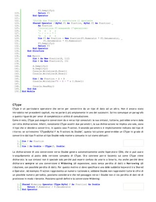 F3.Semplify()
 119.                  Return F3
 120.              End Operator
 121.
 122.             'Divide due frazioni e restituisce il quoziente
 123.             Shared Operator /(ByVal F1 As Fraction, ByVal F2 As Fraction) _
 124.                 As Fraction
 125.                 'Inizializza F3 eseguendo l'operazione:
 126.                 'a    x   a   y
 127.                 '- / - = - * -
 128.                 'b    y   b   x
 129.                 Dim F3 As Fraction = New Fraction(F1.Numerator * F2.Denumerator, _
 130.                      F1.Denumerator * F2.Numerator)
 131.                 F3.Semplify()
 132.                 Return F3
 133.             End Operator
 134.         End Structure
 135.
 136.         Sub Main()
 137.             Dim A As New Fraction(8, 112)
 138.             Dim B As New Fraction(3, 15)
 139.
 140.              A.Semplify()
 141.              B.Semplify()
 142.              Console.WriteLine(A.Show())
 143.              Console.WriteLine(B.Show())
 144.
 145.              Dim C As Fraction = A + B
 146.              Console.WriteLine("A + B = " & C.Show())
 147.
 148.             Console.ReadKey()
 149.         End Sub
 150. End     Module




CTy pe
CType è un par ticolar e oper ator e che ser ve per conver tir e da un tipo di dato ad un altr o. Non è ancor a stato
intr odotto nei pr ecedenti capitoli, ma ne par ler ò più ampiamente in uno dei successivi. Scr ivo comunque un par agr afo
a questo r iguar do per amor di completezza e utilità di consultazione.
Come è noto, CType può eseguir e conver sioni da e ver so tipi conosciuti: la sua sintassi, tuttavia, potr ebbe sviar e dalla
cor r etta dichiar azione. Infatti, nonostante CType accetti due par ametr i, la sua dichiar azione ne implica uno solo, ossia
il tipo che si desider a conver tir e, in questo caso Fr action. Il secondo par ametr o è implicitamente indicato dal tipo di
r itor no: se scr ivessimo "CType(ByVal F As Fr action) As Double", questa istr uzione gener er ebbe un CType in gr ado di
conver tir e dal tipo Fr action al tipo Double nella manier a consueta in cui siamo abituati:

    1. Dim F As Fraction
    2. '...
    3. Dim D As Double = CType(F, Double)

La dichiar azione di una conver sione ver so Double gener a automaticamente anche l'oper ator e CDbl, che si può usar e
tr anquillamente al posto della ver sione completa di CType. Or a conviene por r e l'accento sul come CType viene
dichiar ato: la sua sintassi non è speciale solo per chè può esser e confuso da unar io a binar io, ma anche per chè deve
dichiar ar e sem pr e se una conver sione è W idening (di espansione, ossia senza per dita di dati) o Nar r o w ing (di
r iduzione, con possibile per dita di dati). Per questo motivo si deve specificar e una delle suddette keyw or d tr a Shar ed
e Oper ator . Ad esempio: Fr action r appr esenta un numer o r azionale e, sebbene Double non r appr esenti tutte le cifr e di
un possibile numer o per iodico, possiamo consider ar e che nel passaggio ver so i Double non ci sia per dita di dati nè di
pr ecisione in modo r ilevante. Possiamo quindi definir e la conver sione Widening:

    1. Shared Widening Operator CType(ByVal F As Fraction) As Double
    2.     Return F.Numerator / F.Denumerator
    3. End Operator
 