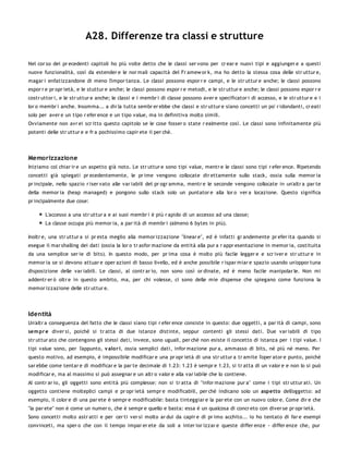 A28. Differenze tra classi e strutture

Nel cor so dei pr ecedenti capitoli ho più volte detto che le classi ser vono per cr ear e nuovi tipi e aggiunger e a questi
nuove funzionalità, così da estender e le nor mali capacità del Fr amew or k, ma ho detto la stessa cosa delle str uttur e,
magar i enfatizzandone di meno l'impor tanza. Le classi possono espor r e campi, e le str uttur e anche; le classi possono
espor r e pr opr ietà, e le stuttur e anche; le classi possono espor r e metodi, e le str uttur e anche; le classi possono espor r e
costr uttor i, e le str uttur e anche; le classi e i membr i di classe possono aver e specificator i di accesso, e le str uttur e e i
lor o membr i anche. Insomma... a dir la tutta sembr er ebbe che classi e str uttur e siano concetti un po' r idondanti, cr eati
solo per aver e un tipo r efer ence e un tipo value, ma in definitiva molto simili.
Ovviamente non avr ei scr itto questo capitolo se le cose fosser o state r ealmente così. Le classi sono infinitamente più
potenti delle str uttur e e fr a pochissimo capir ete il per chè.




Memorizzazione
Iniziamo col chiar ir e un aspetto già noto. Le str uttur e sono tipi value, mentr e le classi sono tipi r efer ence. Ripetendo
concetti già spiegati pr ecedentemente, le pr ime vengono collocate dir ettamente sullo stack, ossia sulla memor ia
pr incipale, nello spazio r iser vato alle var iabili del pr ogr amma, mentr e le seconde vengono collocate in un'altr a par te
della memor ia (heap managed) e pongono sullo stack solo un puntator e alla lor o ver a locazione. Questo significa
pr incipalmente due cose:

       L'accesso a una str uttur a e ai suoi membr i è più r apido di un accesso ad una classe;
       La classe occupa più memor ia, a par ità di membr i (almeno 6 bytes in più).

Inoltr e, una str uttur a si pr esta meglio alla memor izzazione "linear e", ed è infatti gr andemente pr efer ita quando si
esegue il mar shalling dei dati (ossia la lor o tr asfor mazione da entità alla pur a r appr esentazione in memor ia, costituita
da una semplice ser ie di bits). In questo modo, per pr ima cosa è molto più facile legger e e scr iver e str uttur e in
memor ia se si devono attuar e oper azioni di basso livello, ed è anche possibile r ispar miar e spazio usando un'oppor tuna
disposizione delle var iabili. Le classi, al contr ar io, non sono così or dinate, ed è meno facile manipolar le. Non mi
addentr er ò oltr e in questo ambito, ma, per chi volesse, ci sono delle mie dispense che spiegano come funziona la
memor izzazione delle str uttur e.




Identità
Un'altr a conseguenza del fatto che le classi siano tipi r efer ence consiste in questo: due oggetti, a par ità di campi, sono
sem pr e diver si, poiché si tr atta di due istanze distinte, seppur contenti gli stessi dati. Due var iabili di tipo
str uttur ato che contengono gli stessi dati, invece, sono uguali, per chè non esiste il concetto di istanza per i tipi value. I
tipi value sono, per l'appunto, v alo r i, ossia semplici dati, infor mazione pur a, ammasso di bits, né più né meno. Per
questo motivo, ad esempio, è impossibile modificar e una pr opr ietà di una str uttur a tr amite l'oper ator e punto, poiché
sar ebbe come tentar e di modificar e la par te decimale di 1.23: 1.23 è sempr e 1.23, si tr atta di un valor e e non lo si può
modificar e, ma al massimo si può assegnar e un altr o valor e alla var iabile che lo contiene.
Al contr ar io, gli oggetti sono entità più complesse: non si tr atta di "infor mazione pur a" come i tipi str uttur ati. Un
oggetto contiene molteplici campi e pr opr ietà sempr e modificabili, per chè indicano solo un aspetto dell'oggetto: ad
esempio, il color e di una par ete è sempr e modificabile: basta tinteggiar e la par ete con un nuovo color e. Come dir e che
"la par ete" non è come un numer o, che è sempr e quello e basta: essa è un qualcosa di concr eto con diver se pr opr ietà.
Sono concetti molto astr atti e per cer ti ver si molto ar dui da capir e di pr imo acchito... io ho tentato di far e esempi
convinceti, ma sper o che con il tempo impar er ete da soli a inter ior izzar e queste differ enze - differ enze che, pur
 