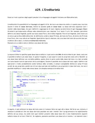 A29. L'Ereditarietà

Eccoci ar r ivati a par lar e degli aspetti peculiar i di un linguaggio ad oggetti! Iniziamo con l'Eder editar ietà.




L'ereditarietà è la possibilità di un linguaggio ad oggetti di far der ivar e una classe da un'altr a: in questo caso, la pr ima
assume il nome di classe der iv ata, mentr e la seconda quello di classe base. La classe der ivata acquisisce tutti i
membr i della classe base, ma può r idefinir li o aggiunger ne di nuovi. Questa car atter istica di ogni linguaggio Object
Or iented è par ticolar mente efficace nello schematizzar e una r elazione "is-a" (ossia "è un"). Per esempio, potr emmo
definir e una classe Vegetale, quindi una nuova classe Fior e, che er edita Vegetale. Fior e è un Vegetale, come mostr a la
str uttur a ger ar chica dell'er editar ietà. Se definissimo un'altr a classe Pr imula, der ivata da Fior e, dir emmo che Pr imula
è un Fior e, che a sua volta è un Vegetale. Quest'ultimo tipo di r elazione, che cr ea classi der ivate che sar anno basi per
er editar e altr e classi, si chiama er editar ietà indir e tta.
Passiamo or a a veder e come si dichiar a una classe der ivata:

    1. Class [Nome]
    2.   Inherits [Classe base]
    3.   'Membri della classe
    4. End Class

La keyw or d Inher its specifica quale classe base er editar e: si può aver e solo UNA dir ettiva Inher its per classe, ossia non
è possibile er editar e più classi base. In questo fr angente, si può scopr ir e come le pr opr ietà siano utili e flessibili: se
una classe base definisce una var iabile pubblica, questa diver r à par te anche della classe der ivata e su tale var iabile
ver r anno basate tutte le oper azioni che la coinvolgono. Siccome è possibile che la classe der ivata voglia r idefinir e tali
oper azioni e molto pr obabilmente anche l'utilizzo della var iabile, è sempr e consigliabile dichiar ar e campi Pr ivate
avvolti da una pr opr ietà, poichè non c'è mai alcun per icolo nel modificar e una pr opr ietà in classi der ivate, ma non è
possibile modificar e i campi nella stessa classe. Un semplice esempio di er editar ietà:

   01.   Class Person
   02.       'Per velocizzare la scrittura del codice, assumiamo che
   03.       'questi campi pubblici siano proprietà
   04.       Public FirstName, LastName As String
   05.
   06.       Public ReadOnly Property CompleteName() As String
   07.           Get
   08.               Return FirstName & " " & LastName
   09.           End Get
   10.       End Property
   11.   End Class
   12.
   13.   'Lo studente, ovviamente, è una persona
   14.   Class Student
   15.       'Student eredita da Person
   16.       Inherits Person
   17.
   18.       'In più, definisce anche questi campi pubblici
   19.       'La scuola frequentata
   20.       Public School As String
   21.       'E l'anno di corso
   22.       Public Grade As Byte
   23.   End Class

In seguito, si può utilizzar e la classe der ivata come si è sempr e fatto con ogni altr a classe. Nel far ne uso, tuttavia, è
necessar io consider ar e che una classe der ivata possiede non solo i membr i che il pr ogr ammator e ha esplicitamente
definito nel suo cor po, ma anche tutti quei membr i pr esenti nella classe base che si sono implicitamente acquisiti
nell'atto stesso di scr iver e "Inher its". Se vogliamo, possiamo assimilar e una classe ad un insieme, i cui elementi sono i
 