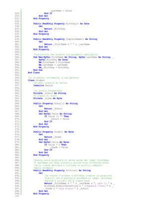 _LastName = Value
029.               End If
030.           End Set
031.       End Property
032.
033.       Public ReadOnly Property BirthDay() As Date
034.           Get
035.               Return _BirthDay
036.           End Get
037.       End Property
038.
039.       Public ReadOnly Property CompleteName() As String
040.           Get
041.               Return _FirstName & " " & _LastName
042.           End Get
043.       End Property
044.
045.       'Costruttore che accetta tra parametri obbligatori
046.       Sub New(ByVal FirstName As String, ByVal LastName As String, _
047.           ByVal BirthDay As Date)
048.           Me.FirstName = FirstName
049.           Me.LastName = LastName
050.           Me._BirthDay = BirthDay
051.       End Sub
052.   End Class
053.
054.   'Lo studente, ovviamente, è una persona
055.   Class Student
056.       'Student eredita da Person
057.       Inherits Person
058.
059.       'La scuola frequentata
060.       Private _School As String
061.       'E l'anno di corso
062.       Private _Grade As Byte
063.
064.       Public Property School() As String
065.           Get
066.               Return _School
067.           End Get
068.           Set(ByVal Value As String)
069.               If Value <> "" Then
070.                    _School = Value
071.               End If
072.           End Set
073.       End Property
074.
075.       Public Property Grade() As Byte
076.           Get
077.               Return _Grade
078.           End Get
079.           Set(ByVal Value As Byte)
080.               If Value > 0 Then
081.                    _Grade = Value
082.               End If
083.           End Set
084.       End Property
085.
086.       'Questa nuova proprietà si serve anche dei campi FirstName
087.       'e LastName nel modo corretto, poichè sono Protected anche
088.       'nella classe derivata e fornisce un profilo completo
089.       'dello studente
090.       Public ReadOnly Property Profile() As String
091.           Get
092.               'Da notare l'accesso a BirthDay tramite la proprietà
093.               'Public: non è possibile accedere al campo _BirthDay
094.               'perchè è privato nella classe base
095.               Return _FirstName & " " & _LastName & ", nato il " & _
096.               BirthDay.ToShortDateString & " frequenta l'anno " & _
097.               _Grade & " alla scuola " & _School
098.           End Get
099.       End Property
100.
 