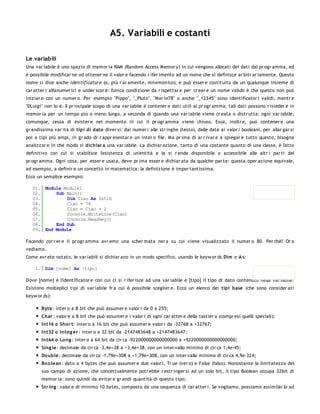 A5. Variabili e costanti

Le variabili
Una var iabile è uno spazio di memor ia RAM (Random Access Memor y) in cui vengono allocati dei dati dal pr ogr amma, ed
è possibile modificar ne od ottener ne il valor e facendo r ifer imento ad un nome che si definisce ar bitr ar iamente. Questo
nome si dice anche iden tificatore (o, più r ar amente, mn emon ico), e può esser e costituito da un qualunque insieme di
car atter i alfanumer ici e under scor e: l'unica condizione da r ispettar e per cr ear e un nome valido è che questo non può
iniziar e con un numer o. Per esempio "Pippo", "_Pluto", "Mar io78" o anche "_12345" sono identificator i validi, mentr e
"0Luigi" non lo è. Il pr incipale scopo di una var iabile è contener e dati utili al pr ogr amma; tali dati possono r isieder e in
memor ia per un tempo più o meno lungo, a seconda di quando una var iabile viene cr eata o distr utta: ogni var iabile,
comunque, cessa di esister e nel momento in cui il pr ogr amma viene chiuso. Essa, inoltr e, può contener e una
gr andissima var ità di tipi di dato diver si: dai numer i alle str inghe (testo), dalle date ai valor i booleani, per allar gar si
poi a tipi più ampi, in gr ado di r appr esentar e un inter o file. Ma pr ima di ar r ivar e a spiegar e tutto questo, bisogna
analizzar e in che modo si dichiar a una var iabile. La dichiar azione, tanto di una costante quanto di una classe, è l'atto
definitivo con cui si stabilisce l'esistenza di un'entità e la si r ende disponibile o accessibile alle altr i par ti del
pr ogr amma. Ogni cosa, per esser e usata, deve pr ima esser e dichiar ata da qualche par te: questa oper azione equivale,
ad esempio, a definir e un concetto in matematica: la definizione è impor tantissima.
Ecco un semplice esempio:

   01. Module Module1
   02.     Sub Main()
   03.         Dim Ciao As Int16
   04.         Ciao = 78
   05.         Ciao = Ciao + 2
   06.         Console.WriteLine(Ciao)
   07.         Console.Readkey()
   08.     End Sub
   09. End Module

Facendo cor r er e il pr ogr amma avr emo una scher mata ner a su cui viene visualizzato il numer o 80. Per chè? Or a
vediamo.
Come avr ete notato, le var iabili si dichiar ano in un modo specifico, usando le keyw or ds Dim e A s:

    1. Dim [nome] As [tipo]

Dove [nome] è l'identificator e con cui ci si r ifer isce ad una var iabile e [tipo] il tipo di dato contenuto nella var iabile.
Esistono molteplici tipi di var iabile fr a cui è possibile sceglier e. Ecco un elenco dei tipi base (che sono consider ati
keyw or ds):

       Byte: inter o a 8 bit che può assumer e valor i da 0 a 255;
       Char : valor e a 8 bit che può assumer e i valor i di ogni car atter e della tastier a (compr esi quelli speciali);
       Int16 o Sho r t: inter o a 16 bit che può assumer e valor i da -32768 a +32767;
       Int32 o Integ er : inter o a 32 bit da -2147483648 a +2147483647;
       Int64 o Lo ng : inter o a 64 bit da cir ca -922000000000000000 a +9220000000000000000;
       Sing le: decimale da cir ca -3,4e+38 a +3,4e+38, con un inter vallo minimo di cir ca 1,4e-45;
       Do uble: decimale da cir ca -1,79e+308 a +1,79e+308, con un inter vallo minimo di cir ca 4,9e-324;
       Bo o lean: dato a 4 bytes che può assumer e due valor i, Tr ue (ver o) e False (falso). Nonostante la limitatezza del
       suo campo di azione, che concettualmente potr ebbe r estr inger si ad un solo bit, il tipo Boolean occupa 32bit di
       memor ia: sono quindi da evitar e gr andi quantità di questo tipo;
       Str ing : valor e di minimo 10 bytes, composto da una sequenza di car atter i. Se vogliamo, possiamo assimilar lo ad
 