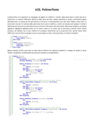 A30. Polimorfismo

Il polimor fismo è la capacità di un linguaggio ad oggetti di r idefinir e i membr i della classe base in modo tale che si
compor tino in manier a differ ente all'inter no delle classi der ivate. Questa possibilità è quindi str ettamente legata
all'er editar ietà. Le keyw or ds che per mettono di attuar ne il funzionamento sono due: Over r idable e Over r ides. La
pr ima deve mar car e il membr o della classe base che si dovr à r idefinir e, mentr e la seconda contr assegna il membr o
della classe der ivata che ne costituisce la nuova ver sione. È da notar e che solo membr i della stessa categor ia con no m e
ug uale e sig natur e identica (ossia con lo stesso numer o e lo stesso tipo di par ametr i) possono subir e questo
pr ocesso: ad esempio non si può r idefinir e la pr ocedur a Show Tex t() con la pr opr ietà Tex t, per chè hanno nome
differ ente e sono di diver sa categor ia (una è una pr ocedur a e l'altr a una pr opr ietà). La sintassi è semplice:

    1.   Class [Classe base]
    2.       Overridable [Membro]
    3.   End Class
    4.
    5.   Class [Classe derivata]
    6.       Inherits [Classe base]
    7.       Overrides [Membro]
    8.   End Class

Questo esempio pr ende come base la classe Per son definita nel capitolo pr ecedente e sviluppa da questa la classe
Teacher (insegnante), modificandone le pr opr ietà LastName e CompleteName:

 001. Module Module1
 002.     Class Person
 003.         Protected _FirstName, _LastName As String
 004.         Private ReadOnly _BirthDay As Date
 005.
 006.         Public Property FirstName() As String
 007.              Get
 008.                  Return _FirstName
 009.              End Get
 010.              Set(ByVal Value As String)
 011.                  If Value <> "" Then
 012.                      _FirstName = Value
 013.                  End If
 014.              End Set
 015.         End Property
 016.
 017.         'Questa proprietà sarà ridefinita nella classe Teacher
 018.         Public Overridable Property LastName() As String
 019.              Get
 020.                  Return _LastName
 021.              End Get
 022.              Set(ByVal Value As String)
 023.                  If Value <> "" Then
 024.                      _LastName = Value
 025.                  End If
 026.              End Set
 027.         End Property
 028.
 029.         Public ReadOnly Property BirthDay() As Date
 030.              Get
 031.                  Return _BirthDay
 032.              End Get
 033.         End Property
 034.
 035.         'Questa proprietà sarà ridefinita nella classe Teacher
 036.         Public Overridable ReadOnly Property CompleteName() As String
 037.              Get
 038.                  Return _FirstName & " " & _LastName
 039.              End Get
 040.
 