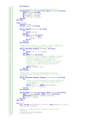 End Property
041.
042.       'Costruttore che accetta tra parametri obbligatori
043.       Sub New(ByVal FirstName As String, ByVal LastName As String, _
044.           ByVal BirthDay As Date)
045.           Me.FirstName = FirstName
046.           Me.LastName = LastName
047.           Me._BirthDay = BirthDay
048.       End Sub
049.   End Class
050.
051.   Class Teacher
052.       Inherits Person
053.       Private _Subject As String
054.
055.       Public Property Subject() As String
056.           Get
057.               Return _Subject
058.           End Get
059.           Set(ByVal Value As String)
060.               If Value <> "" Then
061.                    _Subject = Value
062.               End If
063.           End Set
064.       End Property
065.
066.       'Ridefinisce la proprietà LastName in modo da aggiungere
067.       'anche il titolo di Professore al cognome
068.       Public Overrides Property LastName() As String
069.           Get
070.               Return "Prof. " & _LastName
071.           End Get
072.           Set(ByVal Value As String)
073.               'Da notare l'uso di MyBase e LastName: in questo
074.               'modo si richiama la vecchia versione della
075.               'proprietà LastName e se ne imposta il
076.               'valore. Viene quindi richiamato il blocco Set
077.               'vecchio: si risparmiano due righe di codice
078.               'poichè non si deve eseguire il controllo
079.               'If su Value
080.               MyBase.LastName = Value
081.           End Set
082.       End Property
083.
084.       'Ridefinisce la proprietà CompleteName in modo da
085.       'aggiungere anche la materia insegnata e il titolo di
086.       'Professore
087.       Public Overrides ReadOnly Property CompleteName() As String
088.           Get
089.               'Anche qui viene richiamata la vecchia versione di
090.               'CompleteName, che restituisce semplicemente il
091.               'nome completo
092.               Return "Prof. " & MyBase.CompleteName & _
093.               ", dottore in " & Subject
094.           End Get
095.       End Property
096.
097.       Sub New(ByVal FirstName As String, ByVal LastName As String, _
098.           ByVal BirthDay As Date, ByVal Subject As String)
099.           MyBase.New(FirstName, LastName, BirthDay)
100.           Me.Subject = Subject
101.       End Sub
102.   End Class
103.
104.   Sub Main()
105.       Dim T As New Teacher("Mario", "Rossi", Date.Parse("01/01/1950"), _
106.       "Letteratura italiana")
107.
108.       'Usiamo le nuove proprietà, ridefinite nella classe
109.       'derivata
110.       Console.WriteLine(T.LastName)
111.       '> "Prof. Rossi"
112.
 