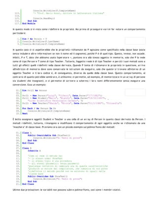 Console.WriteLine(T.CompleteName)
  113.         '> "Prof. Mario Rossi, dottore in Letteratura italiana"
  114.
  115.         Console.ReadKey()
  116.     End Sub
  117. End Module

In questo modo si è visto come r idefinir e le pr opr ietà. Ma pr ima di pr oseguir e vor r ei far notar e un compor tamento
par ticolar e:

    1. Dim P As Person = T
    2. Console.WriteLine(P.LastName)
    3. Console.WriteLine(P.CompleteName)

In questo caso ci si aspetter ebbe che le pr opr ietà r ichiamate da P agiscano come specificato nella classe base (ossia
senza includer e altr e infor mazioni se non il nome ed il cognome), poiché P è di quel tipo. Questo, invece, non accade.
Infatti, P e T, dato che abbiamo usato l'oper ator e =, puntano or a allo stesso oggetto in memor ia, solo che P lo vede
come di tipo Per son e T come di tipo Teacher . Tuttavia, l'oggetto r eale è di tipo Teacher e per ciò i suoi metodi sono a
tutti gli effetti quelli r idefiniti nella classe der ivata. Quando P tenta di r ichiamar e le pr opr ietà in questione, ar r iva
all'indir izzo di memor ia dove sono conser vate le istr uzioni da eseguir e, solo che queste si tr ovano all'inter no di un
oggetto Teacher e il lor o codice è, di conseguenza, diver so da quello della classe base. Questo compor tamento, al
contr ar io di quanto potr ebbe sembr ar e, è utilissimo: ci per mette, ad esempio, di memor izzar e in un ar r ay di per sone
sia studenti che insegnanti, e ci per mette di scr iver e a scher mo i lor o nomi differ entemente senza eseguir e una
conver sione. Ecco un esempio:

   01.    Dim Ps(2) As Person
   02.
   03.    Ps(0) = New Person("Luigi", "Ciferri", Date.Parse("7/7/1982"))
   04.    Ps(1) = New Student("Mario", "Bianchi", Date.Parse("19/10/1991"), _
   05.        "Liceo Scientifico Tecnologico Cardano", 5)
   06.    Ps(2) = New Teacher("Ubaldo", "Nicola", Date.Parse("11/2/1980"), "Filosofia")
   07.
   08.    For Each P As Person In Ps
   09.         Console.WriteLine(P.CompleteName)
   10.    Next

È lecito assegnar e oggetti Student e Teacher a una cella di un ar r ay di Per son in quanto classi der ivate da Per son. I
metodi r idefiniti, tuttavia, r imangono e modificano il compor tamento di ogni oggetto anche se r ichiamato da una
"mascher a" di classe base. Pr oviamo or a con un piccolo esempio sul polimor fismo dei metodi:

   01.    Class A
   02.        Public Overridable Sub ShowText()
   03.            Console.WriteLine("A: Testo di prova")
   04.        End Sub
   05.    End Class
   06.
   07.    Class B
   08.        Inherits A
   09.
   10.        'Come si vede il metodo ha:
   11.        '- lo stesso nome: ShowText
   12.        '- lo stesso tipo: è una procedura
   13.        '- gli stessi parametri: senza parametri
   14.        'Qualunque tentativo di cambiare una di queste caratteristiche
   15.        'produrrà un errore del compilatore, che comunica di non poter
   16.        'ridefinire il metodo perchè non ne esistono di uguali nella
   17.        'classe base
   18.        Public Overrides Sub ShowText()
   19.            Console.WriteLine("B: Testo di prova")
   20.        End Sub
   21.    End Class

Ultime due pr ecisazioni: le var iabili non possono subir e polimor fismo, così come i membr i statici.
 