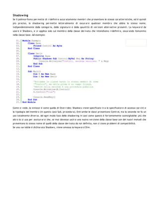 Shadow ing
Se il polimor fismo per mette di r idefinir e accur atamente membr i che pr esentano le stesse car atter istiche, ed è quindi
più pr eciso, lo shadow ing per mette letter almente di oscur ar e qualsiasi membr o che abbia lo stesso nome,
indipendentemente dalla categor ia, dalla signatur e e dalla qauntità di ver sioni alter native pr esenti. La keyw or d da
usar e è Shadow s, e si applica solo sul membr o della classe der ivata che intendiamo r idefinir e, oscur ando l'omonimo
nella classe base. Ad esempio:

   01. Module Esempio
   02.     Class Base
   03.         Friend Control As Byte
   04.     End Class
   05.
   06.     Class Deriv
   07.         Inherits Base
   08.         Public Shadows Sub Control(ByVal Msg As String)
   09.              Console.WriteLine("Control, seconda versione: " & Msg)
   10.         End Sub
   11.     End Class
   12.
   13.     Sub Main()
   14.         Dim B As New Base
   15.         Dim D As New Deriv
   16.
   17.         'Entrambe le classe hanno lo stesso membro di nome
   18.         '"Control", ma nella prima è un campo friend,
   19.         'mentre nella seconda è una procedura pubblica
   20.         Console.WriteLine(B.Control)
   21.         D.Control("Ciao")
   22.
   23.         Console.ReadKey()
   24.     End Sub
   25. End Module

Come si vede, la sintassi è come quella di Over r ides: Shadow s viene specificato tr a lo specificator e di accesso (se c'e') e
la tipologia del membr o (in questo caso Sub, pr ocedur a). Entr ambe le classi pr esentano Contr ol, ma la seconda ne fa un
uso totalmente diver so. Ad ogni modo l'uso dello shadow ing in casi come questo è for tememente sconsigliabile: più che
altr o lo si usa per assicur ar si che, se mai dovesse uscir e una nuova ver sione della classe base con dei nuovi metodi che
pr esentano lo stesso nome di quelli della classe der ivata da noi definita, non ci siano pr oblemi di compatibilità.
Se una var iabile è dichiar ata Shadow s, viene omessa la keyw or d Dim.
 