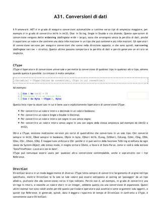 A31. Conversioni di dati

Il Fr amew or k .NET è in gr ado di eseguir e conver sioni automatiche a r untime ver so tipi di ampiezza maggior e, per
esempio è in gr ado di conver tir e Int16 in Int32, Char in Str ing, Single in Double e via dicendo. Queste oper azioni di
conver sione vengono dette w idening (dall'inglese w ide = lar go), ossia che avvengono senza la per dita di dati, poiché
tr aspor tano un valor e che contiene una data infor mazione in un tipo che può contener e più infor mazioni. Gli oper ator i
di conver sione ser vono per eseguir e conver sioni che vanno nella dir ezione opposta, e che sono quindi, nar r o w ing
(dall'inglese nar r ow = str etto). Queste ultime possono compor tar e la per dita di dati e per ciò gener ano un er r or e se
implicite.




CTy pe
CType è l'oper ator e di conver sione univer sale e per mette la conver sione di qualsiasi tipo in qualsiasi altr o tipo, almeno
quando questa è possibile. La sintassi è molto semplice:

 [Variabile] = CType([Valore da convertire], [Tipo in cui convertire])


Ad esempio:

    1. Dim I As Int32 = 50
    2. 'Converte I in un valore Byte
    3. Dim B As Byte = CType(I, Byte)

Questa lista r ipor ta alcuni casi in cui è bene usar e esplicitamente l'oper ator e di conver sione CType:

       Per conver tir e un valor e inter o o decimale in un valor e booleano;
       Per conver tir e un valor e Single o Double in Decimal;
       Per conver tir e un valor e inter o con segno in uno senza segno;
       Per conver tir e un valor e inter o senza segno in uno con segno della stessa ampiezza (ad esempio da UInt32 a
       Int32).

Oltr e a CType, esistono moltissime ver sioni più cor te di quest'ultimo che conver tono in un solo tipo: CInt conver te
sempr e in Int32, CBool sempr e in booleano, CByte in byte, CShor t Int16, CLong, CUShor t, CULong, CUInt, CSng, CDbl,
CDec, CStr , CDate, CObj. È inoppor tuno utilizzar e CStr poichè ci si può sevir e della funzione ToStr ing er editata da ogni
classe da System.Object; allo stesso modo, è meglio evitar e CDate, a favor e di Date.Par se, come si vedr à nella lezione
"DateTimePicker : Lavor ar e con le date".
CType può comunque esser e usato per qualsiasi altr a conver sione contemplabile, anche e sopr attutto con i tipi
Refer ence.




Direc tCast
Dir ectCast lavor a in un modo legger mente di diver so: CType tenta sempr e di conver tir e l'ar gomento di or gine nel tipo
specificato, mentr e Dir ectCast lo fa solo se tale valor e può esser e sottoposto al casting (al "passaggio" da un tipo
all'altr o, piuttosto che alla conver sione) ver so il tipo indicato. Per ciò non è, ad esempio, in gr ado di conver tir e una
str inga in inter o, e neanche un valor e shor t in un integer , sebbene questa sia una conver sione di espansione. Questi
ultimi esempi non sono validi anche per chè questo par ticolar e oper ator e può accettar e come ar gomenti solo oggetti, e
quindi tipi Refer ence. In gener ale, quindi, dato il legger o r ispar mio di tempo di Dir ectCast in confr onto a CType, è
conveniente usar e Dir ectCast:
 