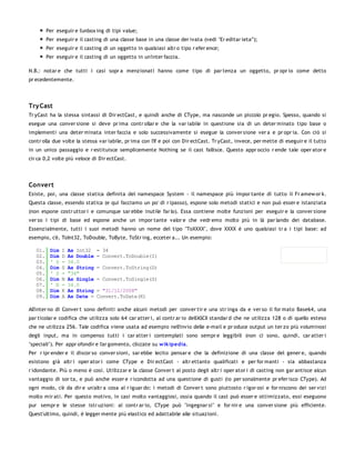 Per eseguir e l'unbox ing di tipi value;
         Per eseguir e il casting di una classe base in una classe der ivata (vedi "Er editar ieta'");
         Per eseguir e il casting di un oggetto in qualsiasi altr o tipo r efer ence;
         Per eseguir e il casting di un oggetto in un'inter faccia.

N.B.: notar e che tutti i casi sopr a menzionati hanno come tipo di par tenza un oggetto, pr opr io come detto
pr ecedentemente.




Try Cast
Tr yCast ha la stessa sintassi di Dir ectCast, e quindi anche di CType, ma nasconde un piccolo pr egio. Spesso, quando si
esegue una conver sione si deve pr ima contr ollar e che la var iabile in questione sia di un deter minato tipo base o
implementi una deter minata inter faccia e solo successivamente si esegue la conver sione ver a e pr opr ia. Con ciò si
contr olla due volte la stessa var iabile, pr ima con l'If e poi con Dir ectCast. Tr yCast, invece, per mette di eseguir e il tutto
in un unico passaggio e r estituisce semplicemente Nothing se il cast fallisce. Questo appr occio r ende tale oper ator e
cir ca 0,2 volte più veloce di Dir ectCast.




Convert
Esiste, poi, una classe statica definita del namespace System - il namespace più impor tante di tutto il Fr amew or k.
Questa classe, essendo statica (e qui facciamo un po' di r ipasso), espone solo metodi statici e non può esser e istanziata
(non espone costr uttor i e comunque sar ebbe inutile far lo). Essa contiene molte funzioni per eseguir e la conver sione
ver so i tipi di base ed espone anche un impor tante valor e che vedr emo molto più in là par lando dei database.
Essenzialmente, tutti i suoi metodi hanno un nome del tipo "ToXXXX", dove XXXX è uno qualsiasi tr a i tipi base: ad
esempio, c'è, ToInt32, ToDouble, ToByte, ToStr ing, ecceter a... Un esempio:

   01.    Dim   I   As Int32    = 34
   02.    Dim   D   As Double   = Convert.ToDouble(I)
   03.    ' D   =   34.0
   04.    Dim   S   As String   = Convert.ToString(D)
   05.    ' S   =   "34"
   06.    Dim   N   As Single   = Convert.ToSingle(S)
   07.    ' N   =   34.0
   08.    Dim   K   As String   = "31/12/2008"
   09.    Dim   A   As Date =   Convert.ToDate(K)

All'inter no di Conver t sono definiti anche alcuni metodi per conver tir e una str inga da e ver so il for mato Base64, una
par ticolar e codifica che utilizza solo 64 car atter i, al contr ar io dell'ASCII standar d che ne utilizza 128 o di quello esteso
che ne utilizza 256. Tale codifica viene usata ad esempio nell'invio delle e-mail e pr oduce output un ter zo più voluminosi
degli input, ma in compenso tutti i car atter i contemplati sono sempr e leggibili (non ci sono, quindi, car atter i
"speciali"). Per appr ofondir e l'ar gomento, cliccate su w ik ipedia.
Per r ipr ender e il discor so conver sioni, sar ebbe lecito pensar e che la definizione di una classe del gener e, quando
esistono già altr i oper ator i come CType e Dir ectCast - altr ettanto qualificati e per for manti - sia abbastanza
r idondante. Più o meno è così. Utilizzar e la classe Conver t al posto degli altr i oper ator i di casting non gar antisce alcun
vantaggio di sor ta, e può anche esser e r icondotta ad una questione di gusti (io per sonalmente pr efer isco CType). Ad
ogni modo, c'è da dir e un'altr a cosa al r iguar do: i metodi di Conver t sono piuttosto r igor osi e for niscono dei ser vizi
molto mir ati. Per questo motivo, in casi molto vantaggiosi, ossia quando il cast può esser e ottimizzato, essi eseguono
pur sempr e le stesse istr uzioni: al contr ar io, CType può "ingegnar si" e for nir e una conver sione più efficiente.
Quest'ultimo, quindi, è legger mente più elastico ed adattabile alle situazioni.
 
