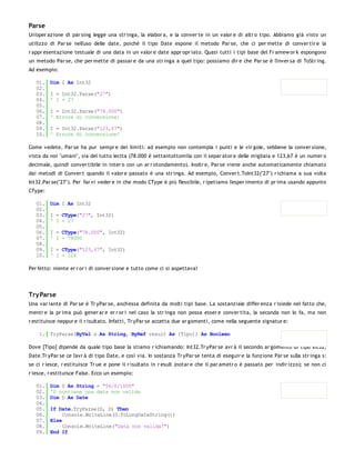 Parse
Un'oper azione di par sing legge una str inga, la elabor a, e la conver te in un valor e di altr o tipo. Abbiamo già visto un
utilizzo di Par se nell'uso delle date, poiché il tipo Date espone il metodo Par se, che ci per mette di conver tir e la
r appr esentazione testuale di una data in un valor e date appr opr iato. Quasi tutti i tipi base del Fr amew or k espongono
un metodo Par se, che per mette di passar e da una str inga a quel tipo: possiamo dir e che Par se è l'inver sa di ToStr ing.
Ad esempio:

   01.   Dim I As Int32
   02.
   03.   I = Int32.Parse("27")
   04.   ' I = 27
   05.
   06.   I = Int32.Parse("78.000")
   07.   ' Errore di conversione!
   08.
   09.   I = Int32.Parse("123,67")
   10.   ' Errore di conversione!

Come vedete, Par se ha pur sempr e dei limiti: ad esempio non contempla i punti e le vir gole, sebbene la conver sione,
vista da noi "umani", sia del tutto lecita (78.000 è settantottomila con il separ ator e delle migliaia e 123,67 è un numer o
decimale, quindi conver tibile in inter o con un ar r otondamento). Inoltr e, Par se viene anche automaticamente chiamato
dai metodi di Conver t quando il valor e passato è una str inga. Ad esempio, Conver t.ToInt32("27") r ichiama a sua volta
Int32.Par se("27"). Per far vi veder e in che modo CType è più flessibile, r ipetiamo l'esper imento di pr ima usando appunto
CType:

   01.   Dim I As Int32
   02.
   03.   I = CType("27", Int32)
   04.   ' I = 27
   05.
   06.   I = CType("78.000", Int32)
   07.   ' I = 78000
   08.
   09.   I = CType("123,67", Int32)
   10.   ' I = 124

Per fetto: niente er r or i di conver sione e tutto come ci si aspettava!




Try Parse
Una var iante di Par se è Tr yPar se, anch'essa definita da molti tipi base. La sostanziale differ enza r isiede nel fatto che,
mentr e la pr ima può gener ar e er r or i nel caso la str inga non possa esser e conver tita, la seconda non lo fa, ma non
r estituisce neppur e il r isultato. Infatti, Tr yPar se accetta due ar gomenti, come nella seguente signatur e:

    1. TryParse(ByVal s As String, ByRef result As [Tipo]) As Boolean

Dove [Tipo] dipende da quale tipo base la stiamo r ichiamando: Int32.Tr yPar se avr à il secondo ar gomento di tipo Int32,
Date.Tr yPar se ce l'avr à di tipo Date, e così via. In sostanza Tr yPar se tenta di eseguir e la funzione Par se sulla str inga s:
se ci r iesce, r estituisce Tr ue e pone il r isultato in r esult (notar e che il par ametr o è passato per indir izzo); se non ci
r iesce, r estituisce False. Ecco un esempio:

   01.   Dim S As String = "56/0/1000"
   02.   'S contiene una data non valida
   03.   Dim D As Date
   04.
   05.   If Date.TryParse(S, D) Then
   06.        Console.WriteLine(D.ToLongDateString())
   07.   Else
   08.        Console.WriteLine("Data non valida!")
   09.   End If
 