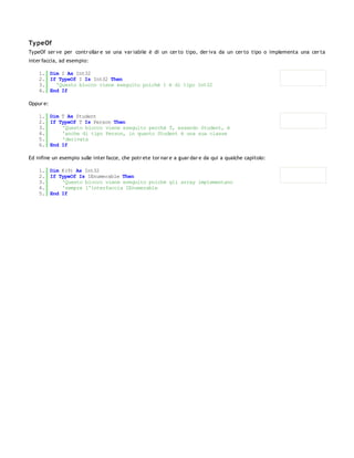 Ty peOf
TypeOf ser ve per contr ollar e se una var iabile è di un cer to tipo, der iva da un cer to tipo o implementa una cer ta
inter faccia, ad esempio:

    1. Dim I As Int32
    2. If TypeOf I Is Int32 Then
    3.   'Questo blocco viene eseguito poichè I è di tipo Int32
    4. End If

Oppur e:

    1. Dim T As Student
    2. If TypeOf T Is Person Then
    3.     'Questo blocco viene eseguito perchè T, essendo Student, è
    4.     'anche di tipo Person, in quanto Student è una sua classe
    5.     'derivata
    6. End If

Ed infine un esempio sulle inter facce, che potr ete tor nar e a guar dar e da qui a qualche capitolo:

    1. Dim K(9) As Int32
    2. If TypeOf Is IEnumerable Then
    3.     'Questo blocco viene eseguito poiché gli array implementano
    4.     'sempre l'interfaccia IEnumerable
    5. End If
 