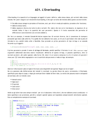 A31. L'Overloading

L'Over loading è la capacità di un linguaggio ad oggetti di poter definir e, nella stessa classe, più var ianti dello stesso
metodo. Per poter eseguir e cor r ettamente l'over loading, è che ogni var iante del metodo abbia queste car atter istiche:

         Sia della stessa categor ia (pr ocedur a O funzione, anzi, per dir la in modo più esplicito: pr ocedur a Xor funzione);
         Abbia lo stesso nome;
         Abbia signatur e diver sa da tutte le altr e var ianti. Per color o che non se lo r icor dasser o, la signatur e di un
         metodo indica il tipo e la quantità dei suoi par ametr i. Questo è il tr atto essenziale che per mette di
         differ enziar e concr etamente una var iante dall'altr a.

Per far e un esempio, il metodo Console.Wr iteLine espone ben 18 ver sioni diver se, che ci consentono di stampar e
pr essoché ogni dato sullo scher mo. Fr a quelle che non abbiamo mai usato, ce n'è una in par ticolar e che vale la pena di
intr odur r e or a, poiché molto utile e flessibile. Essa pr evede un pr imo par ametr o di tipo str inga e un secondo
Par amAr r ay di oggetti:

    1. Console.WriteLine("stringa", arg0, arg1, arg2, arg3, ...)

Il pr imo par ametr o pr ende il nome di str ing a di fo r m ato , poiché specifica il for mato in cui i dati costituiti dagli
ar gomenti addizionali dovr anno esser e visualizzati. All'inter no di questa str inga, si possono specificar e, oltr e ai
nor mali car atter i, dei codici speciali, nella for ma "{I}", dove I è un numer o compr eso tr a 0 e il numer o di par amtr i
meno uno: "{I}" viene detto segnaposto e ver r à sostituito dal par ametr o I nella str inga. Ad esempio:

    1.    A = 1
    2.    B = 3
    3.    Console.WriteLine("La somma di {0} e {1} è {2}.", A, B, A + B)
    4.    '> "La somma di 1 e 3 è 4."

Ulter ior i infor mazioni sulle str inghe di for mato sono disponibili nel capitolo "Magie con le str inghe".
Ma or a passiamo alla dichiar azione dei metodi in over load. La par ola chiave da usar e, ovviamente, è Over loads,
specificata poco dopo lo scope, e dopo gli eventuali Over r idable od Over r ides. Le entità che possono esser e sottoposte
ad over load, oltr e ai metodi, sono:

         Metodi statici
         Oper ator i
         Pr opr ietà
         Costr uttor i
         Distr uttor i

Anche se gli ultimi due sono sempr e metodi - per or a tr alasciamo i distr uttor i, che non abbiamo ancor a analizzato - è
bene specificar e con pr ecisione, per chè a compiti speciali spesso cor r ispondono compor tamenti altr ettanto speciali.
Ecco un semplicissimo esempio di over load:

   01. Module Module1
   02.
   03.     'Restituisce il numero di secondi passati dalla data D a oggi
   04.     Private Function GetElapsed(ByVal D As Date) As Single
   05.         Return (Date.Now - D).TotalSeconds
   06.     End Function
   07.
   08.     'Come sopra, ma il parametro è di tipo intero e indica
   09.     'un anno qualsiasi
   10.     Private Function GetElapsed(ByVal Year As Int32) As Single
   11.         'Utilizza Year per costruire un nuovo valore Date
   12.
 