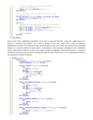 'e usa la precedente variante del metodo per
   13.            'ottenere il risultato
   14.            Return GetElapsed(New Date(Year, 1, 1))
   15.        End Function
   16.
   17.        'Come le due sopra, ma il parametro è di tipo stringa
   18.        'e indica la data
   19.        Private Function GetElapsed(ByVal D As String) As Single
   20.            Return GetElapsed(Date.Parse(D))
   21.        End Function
   22.
   23.        Sub Main()
   24.            'GetElapsed viene       chiamata con tre tipi di parametri
   25.            'diversi, ma sono       tutti leciti
   26.            Dim El1 As Single       = GetElapsed(New Date(1987, 12, 4))
   27.            Dim El2 As Single       = GetElapsed(1879)
   28.            Dim El3 As Single       = GetElapsed("12/12/1991")
   29.
   30.            Console.ReadKey()
   31.        End Sub
   32.
   33. End   Module

Come avr ete notato, nell'esempio pr ecedente non ho usato la keyw or d Over loads: anche se le r egole dicono che i
membr i in over load vanno segnati, non è sempr e necessar io far lo. Anzi, molte volte si evita di dichiar ar e
esplicitamente i membr i di cui esistono var ianti come Over loads. Ci sono var ie r agioni per questa pr atica: l'over load è
scontato se i metodi pr esentano lo stesso nome, e il compilator e r iesce comunque a distinguer e tutto nitidamente;
inoltr e, capita spesso di definir e var ianti e per r ender e il codice più leggibile e meno pesante (anche se i sor genti in
VB tendono ad esser e un poco pr olissi), si omette Over loads. Tuttavia, esistono casi in cui è assolutamente necessar io
usar e la keyw or d; eccone un esempio:

   01. Module Module1
   02.     Class Person
   03.         Protected _FirstName, _LastName As String
   04.         Private ReadOnly _BirthDay As Date
   05.
   06.         Public Property FirstName() As String
   07.              Get
   08.                  Return _FirstName
   09.              End Get
   10.              Set(ByVal Value As String)
   11.                  If Value <> "" Then
   12.                      _FirstName = Value
   13.                  End If
   14.              End Set
   15.         End Property
   16.
   17.         Public Overridable Property LastName() As String
   18.              Get
   19.                  Return _LastName
   20.              End Get
   21.              Set(ByVal Value As String)
   22.                  If Value <> "" Then
   23.                      _LastName = Value
   24.                  End If
   25.              End Set
   26.         End Property
   27.
   28.         Public ReadOnly Property BirthDay() As Date
   29.              Get
   30.                  Return _BirthDay
   31.              End Get
   32.         End Property
   33.
   34.         Public Overridable ReadOnly Property CompleteName() As String
   35.              Get
   36.                  Return _FirstName & " " & _LastName
   37.              End Get
   38.         End Property
   39.
 