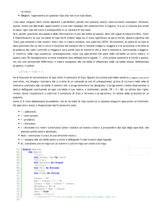 un testo;
       Object: r appr esenta un qualsiasi tipo (ma non è un tipo base).

I tipi base vengono detti anche ato m ici o pr im itiv i, poiché non possono esser e ulter ior mente scomposti. Esistono,
quindi, anche tipi der iv ati, appar tenenti a svar iate tipologie che analizzer emo in seguito, fr a cui si annover ano anche
le classi: ogni tipo der ivato è scomponibile in un insieme di tipi base.
Or a, quindi, possiamo estr apolar e delle infor mazioni in più dal codice pr oposto: dato che segue la keyw or d Dim, "Ciao"
è l'identificator e di una var iabile di tipo Int16 (infatti dopo As è stato specificato pr opr io Int16). Questo significa che
"Ciao" può contener e solo numer i inter i che, in valor e assoluto, non super ino 32767. Ovviamente, la scelta di un tipo di
dato piuttosto che un altr o var ia in funzione del compito che si intende svolger e: maggior e è la pr ecisione e l'or dine di
gr andezza dei valor i coinvolti e maggior e sar à anche l'uso di memor ia che si dovr à sostener e. Continuando a legger e,
si incontr a, nella r iga successiva, un'assegnazione, ossia una oper azione che pone nella var iabile un cer to valor e, in
questo caso 78; l'assegnazione avviene mediante l'uso dell'oper ator e uguale "=". L'istr uzione successiva è simile a questa,
ma con una sostanziale differ enza: il valor e assegnato alla var iabile è influenzato dalla var iabile stessa. Nell'esempio
pr oposto, il codice:

    1. Ciao = Ciao + 2

ha la funzione di incr ementar e di due unità il contenuto di Ciao. Questa istr uzione potr ebbe sembr ar e algebr icamente
scor r etta, ma bisogna r icor dar e che si tr atta di un comando (e non di un'equazione): pr ima di scr iver e nella cella di
memor ia associata alla var iabile il numer o che il pr ogr ammator e ha designato, il pr ogr amma r isolve l'espr essione a
destr a dell'uguale sostituendo ad ogni var iabile il suo valor e, e ottenendo, quindi, 78 + 2 = 80. Le ultime due r ighe,
invece, fanno visualizzar e a scher mo il contenuto di Ciao e fer mano il pr ogr amma, in attesa della pr essione di un
pulsante.
Come si è visto dall'esempio pr ecedente, con le var iabili di tipo numer ico si possono eseguir e oper azioni ar itmetiche.
Gli oper ator i messi a disposizione dal Fr amew or k sono:

       + : addizione;
       - : sottr azione;
       * : pr odotto;
       / : divisione;
        : divisione tr a inter i (r estituisce come r isultato un numer o inter o a pr escinder e dal tipo degli oper andi, che
       possono anche esser e decimali);
       Mod : r estituisce il r esto di una divisione inter a;
       = : assegna alla var iabile posta a sinistr a dell'uguale il valor e posto dopo l'uguale;
       & : concatena una str inga con un numer o o una str inga con un'altr a str inga.

   01. Module Module1
   02.     Sub Main()
   03.         'Interi
   04.         Dim Intero, Ese As Int16
   05.         'Decimale
   06.         Dim Decimale As Single
   07.         'Booleano
   08.         Dim Vero As Boolean
   09.         'Stringa
   10.         Dim Frase As String
   11.
   12.         Intero = 90
   13.         Ese = Intero * 2 / 68
   14.         Intero = Ese - Intero * Intero
   15.         Decimale = 90.76
   16.         Decimale = Ese / Intero
   17.         Vero = True
   18.         Frase = "Ciao."
   19.         'L'operatore "+" tra stringhe concatena due stringhe. Dopo la
   20.
 
