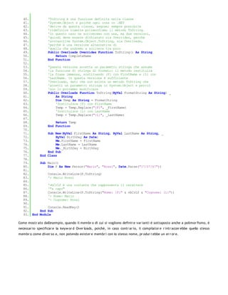 40.             'ToString è una funzione definita nella classe
   41.             'System.Object e poiché ogni cosa in .NET
   42.             'deriva da questa classe, &egrae; sempre possibile
   43.             'ridefinire tramite polimorfismo il metodo ToString.
   44.             'In questo caso ne scriveremo non una, ma due versioni,
   45.             'quindi deve essere dichiarato sia Overrides, perchè
   46.             'sovrascrive System.Object.ToString, sia Overloads,
   47.             'perchè è una versione alternativa di
   48.             'quella che andremo a scrivere tra poco
   49.             Public Overloads Overrides Function ToString() As String
   50.                 Return CompleteName
   51.             End Function
   52.
   53.             'Questa versione accetta un parametro stringa che assume
   54.             'la funzione di stringa di formato: il metodo restituirà
   55.             'la frase immessa, sostituendo {F} con FirstName e {L} con
   56.             'LastName. In questa versione è sufficiente
   57.             'Overloads, dato che non esiste un metodo ToString che
   58.             'accetti un parametro stringa in System.Object e perciò
   59.             'non lo potremmo modificare
   60.             Public Overloads Function ToString(ByVal FormatString As String) _
   61.                 As String
   62.                 Dim Temp As String = FormatString
   63.                 'Sostituisce {F} con FirstName
   64.                 Temp = Temp.Replace("{F}", _FirstName)
   65.                 'Sostituisce {L} con LastName
   66.                 Temp = Temp.Replace("{L}", _LastName)
   67.
   68.                 Return Temp
   69.             End Function
   70.
   71.            Sub New(ByVal FirstName As String, ByVal LastName As String, _
   72.                ByVal BirthDay As Date)
   73.                Me.FirstName = FirstName
   74.                Me.LastName = LastName
   75.                Me._BirthDay = BirthDay
   76.            End Sub
   77.        End Class
   78.
   79.        Sub Main()
   80.            Dim P As New Person("Mario", "Rossi", Date.Parse("17/07/67"))
   81.
   82.             Console.WriteLine(P.ToString)
   83.             '> Mario Rossi
   84.
   85.             'vbCrLf è una costante che rappresenta il carattere
   86.             '"a capo"
   87.             Console.WriteLine(P.ToString("Nome: {F}" & vbCrLf & "Cognome: {L}"))
   88.             '> Nome: Mario
   89.             '> Cognome: Rossi
   90.
   91.           Console.ReadKey()
   92.       End Sub
   93. End   Module

Come mostr ato dall'esempio, quando il membr o di cui si vogliono definir e var ianti è sottoposto anche a polimor fismo, è
necessar io specificar e la keyw or d Over loads, poiché, in caso contr ar io, il compilator e r intr accer ebbe quello stesso
membr o come diver so e, non potendo esister e membr i con lo stesso nome, pr odur r ebbe un er r or e.
 